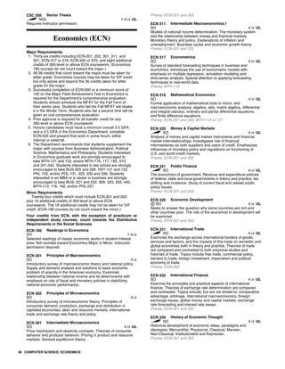 CSC 500 Senior Thesis
NS3 1-4 cr UL
Requires instructor permission.
Economics (ECN)
Major Requirements
1. Thirty-six credits including ECN-201, 202, 301, 311, and
331; ECN-317 or 318; ECN-345 or 370; and eight additional
credits of 300-level or above ECN coursework. (Economics
180 courses do not count toward the major.)
2. All 36 credits that count toward the major must be taken for
letter grade. Economics courses may be taken for S/F credit
but only above and beyond the 36 credits taken for letter
grade for the major.
3. Successful completion of ECN-500 or a minimum score of
150 on the Major Field Achievement Test in Economics is
required for the Department's comprehensive evaluation.
Students should schedule the MFAT for the Fall Term of
their senior year. Students who fail the Fall MFAT will retake
it in the Winter Term. Students who fail a second time will be
given an oral comprehensive evaluation.
4. Prior approval is required for all transfer credit for any
300-level or above ECN coursework.
5. Honors candidates must have a minimum overall 3.3 GPA
and a 3.5 GPA in the Economics Department, complete
ECN-500 and present that work in some forum, either
internal or external.
6. The Department recommends that students supplement the
major with courses from Business Administration, Political
Science, Mathematics and Philosophy. Students interested
in Economics graduate work are strongly encouraged to
take MTH-121 and 122, and/or MTH-116, 117, 192, 310,
and 341-342. Students interested in law school are strongly
encouraged to take BUS-325 and 326, HST-121 and 122,
PHL 103, and/or POL-131, 225, 335 and 336. Students
interested in an MBA or a career in business are strongly
encouraged to take BUS- 221 and 222, 309, 323, 333, 440,
MTH-113, 116, 192, and/or PHL-227.
Minor Requirements
Twenty-four credits which must include ECN-201 and 202,
plus 16 additional credits of 300-level or above ECN
coursework. The 16 additional credits may not be taken for S/F
credit. (ECN-180 courses do not count toward the minor.)
Four credits from ECN, with the exception of practicum or
independent study courses, count towards the Distributive
Requirements in the Social Sciences.
ECN 180 Readings in Economics
SO 1-4 cr
Selected readings of classic economic works in student interest
area. Not counted toward Economics Major or Minor. Instructor
permission required.
ECN 201 Principles of Macroeconomics
SO 4 cr
Introductory survey of macroeconomic theory and national policy.
Supply and demand analysis and solutions to basic economic
problem of scarcity in the American economy. Examines
relationship between national income and its determinants with
emphasis on role of fiscal and monetary policies in stabilizing
national economic performance.
ECN 202 Principles of Microeconomics
SO 4 cr
Introductory survey of microeconomic theory. Principles of
consumer demand; production, exchange and distribution in
capitalist economies; labor and resource markets; international
trade and exchange rate theory and policy.
ECN 301 Intermediate Microeconomics
SO 4 cr UL
Price mechanism and elasticity concepts. Theories of consumer
behavior and producer behavior. Pricing in product and resource
markets. General equilibrium theory.
Prereq: ECN-201 and 202
ECN 311 Intermediate Macroeconomics I
SO 4 cr UL
Models of national income determination. The monetary system
and the relationship between money and financial markets.
Monetary theory and policy. Explanations of inflation and
unemployment. Business cycles and economic growth theory.
Prereq: ECN-201 and 202
ECN 317 Econometrics
SO 4 cr UL
Survey of standard forecasting techniques in business and
economics. Introduces the use of econometric models with
emphasis on multiple regression, simulation modeling and
time-series analysis. Special attention to applying forecasting
techniques to real-world data.
Prereq: MTH-116
ECN 318 Mathematical Economics
SO 4 cr UL
Formal application of mathematical tools to micro- and
macroeconomic analysis; algebra, sets, matrix algebra, differential
and integral calculus, ordinary and partial differential equations,
and finite difference equations.
Prereq: ECN-201 and 202; MTH-113 or 121
ECN 320 Money & Capital Markets
SO 4 cr UL
Analysis of money and capital market instruments and financial
market interrelationships. Investigates role of financial
intermediaries as both suppliers and users of credit. Emphasizes
influences of monetary policy and regulations on functioning of
U.S. and world credit markets.
Prereq: ECN-201 and 202
ECN 321 Public Finance
SO 4 cr UL
The economics of government. Revenue and expenditure policies
of federal, state and local governments in theory and practice; tax
shifting and incidence. Study of current fiscal and related public
policy issues.
Prereq: ECN-201 and 202
ECN 326 Economic Development
SO 4 cr UL
Seeks to answer the question why some countries are rich and
other countries poor. The role of the economist in development will
be examined.
Prereq: ECN-201 and 202
ECN 331 International Trade
SO 4 cr UL
Examines the exchange across international borders of goods,
services and factors, and the impacts of this trade on domestic and
global economies both in theory and practice. Theories of trade
are compared and contrasted to both empirical studies and
histories of trade. Topics include free trade, commercial policy,
barriers to trade, foreign investment, imperialism and political
economy of trade.
Prereq: ECN-202
ECN 332 International Finance
SO 4 cr UL
Examine the principles and practical aspects of international
finance. Theories of exchange rate determination are compared
and contrasted. Topics include, but are not limited to: comparative
advantage, arbitrage, international macroeconomics, foreign
exchange issues, global money and capital markets, exchange
rate forecasting and interest rate swaps.
Prereq: ECN-201 and 202
ECN 339 History of Economic Thought
SO 4 cr UL
Historical development of economic ideas, paradigms and
ideologies: Mercantilist, Physiocrat, Classical, Marxian,
Neo-Classical, Institutionalist and Keynesian.
Prereq: ECN-201 and 202
38 COMPUTER SCIENCE; ECONOMICS
 
