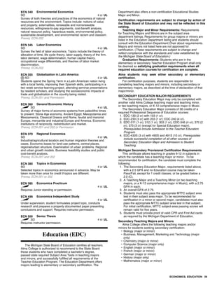 ECN 340 Environmental Economics
SO 4 cr UL
Survey of both theories and practices of the economics of natural
resources and the environment. Topics include: notions of value
and property, externalities, renewable and nonrenewable
resources, willingness-to-pay arguments, cost-benefit analysis,
natural resource policy, hazardous waste, environmental policy,
sustainable development, and environmental racism and classism.
Prereq: ECN-202
ECN 345 Labor Economics
SO 4 cr UL
Survey the field of labor economics. Topics include the theory of
allocation of time, life cycle theory, labor supply, theory of the firm,
labor demand, wage determination, human capital theory,
occupational wage differentials, and theories of labor market
discrimination.
Prereq: ECN-202
ECN 355 Globalization in Latin America
SO 4 cr UL
Students spend the Spring Term in a Latin American nation living
with a local family, improving their Spanish skills, participating in a
two week service-learning project, attending seminar presentations
by resident scholars, and studying the socioeconomic impacts of
trade and globalization in the country being visited.
Prereq: ECN-201 and Permission
ECN 360 General Economic History
SO 4 cr UL
Survey of major forms of economic systems from paleolithic times
to present: Stone Age economy, Ancient Egypt, Mesopotamia and
Mesoamerica, Classical Greece and Rome, feudal and manorial
Europe, mercantile and industrial Europe and America. Economic
institutions of reciprocity, redistribution and market.
Prereq: ECN-201 and 202 or Permission
ECN 370 Regional Economics
SO 4 cr UL
Industrial/agricultural location and human migration theories and
cases. Economic bases for land-use patterns, central places,
regional/urban structure. Examination of urban problems. Regional
and urban growth models. Business feasibility studies and public
cost-benefit analysis.
Prereq: ECN-201 and 202
ECN 380 Topics in Economics
SO 4 cr UL
Selected topics in economics announced in advance. May be
taken more than once for credit if topics are different.
Prereq: ECN-201 or 202
ECN 385 Economics Practicum
4 cr UL
Requires Junior standing or permission.
ECN 499 Economics Independent Study
4 cr UL
Under supervision, student formulates project topic, conducts
research and prepares a properly documented paper presenting
conclusions and support. Requires instructor permission.
ECN 500 Senior Thesis
SO 4 cr UL
Requires instructor permission.
Education (EDC)
The Michigan State Board of Education certifies all teachers.
Alma College is authorized to recommend to the State Board
those students who have completed a bachelor's degree,
passed state required Subject Area Tests in teaching majors
and minors, and successfully fulfilled all requirements of the
Teacher Education Program. The Education Department offers
majors leading to elementary or secondary certification. The
Department also offers a non-certification Educational Studies
Major and Minor.
Certification requirements are subject to change by action of
the State Board of Education and may not be reflected in this
catalog.
Teaching Major and Minor Requirements: Requirements
for Teaching Majors and Minors are in the subject area
department listings. Requirements for group majors or minors are
listed in the Education Department listing and students should
consult with the Education Department Chair about requirements.
Majors and minors not listed here are not approved for
certification. (These requirements are subject to change and
reflect compliance with the standards and rules established by
the Michigan State Board of Education.)
Graduation Requirements: Students who are in the
elementary or secondary Teacher Education Program shall only
be deemed as satisfying graduation requirements when all
required education courses for certification are complete.
Alma students may seek either secondary or elementary
certification.
For certification purposes, students are responsible for
completing teaching majors and minors, including secondary or
elementary majors, as described at the time of declaration of that
major/minor.
SECONDARY EDUCATION MAJOR REQUIREMENTS
The Secondary Education Major may only be completed with
another valid Alma College teaching major and teaching minor,
or two teaching majors, or K-12 comprehensive major in Music.
The Secondary Education Major consists of 36 credits of a
required Professional Sequence of Education courses:
1. EDC-130 (2 cr) with 103 (1 cr).
2. EDC-230 (3 cr) with 203 (1 cr); EDC 240 (4 cr).
3. EDC-311 (1 cr); 312 (1 cr); 303 (1 cr); EDC-346 (4 cr); 370 (2
cr); 373 (3 cr) (except for Special Education major).
Prerequisites include Admission to the Teacher Education
Program.
4. EDC-430S (3 cr) with 490S and 491S (10 cr). Prerequisites
include successful completion of all other courses of
Secondary Education Major and Admission to Student
Teaching.
Michigan Secondary Provisional Certification Requirements
This certificate allows teaching in grades 6-12 in subjects in
which the candidate has a teaching major or minor. To be
recommended for certification, the candidate must complete the
following:
1. The Secondary Education Major, requirements listed above,
with a 2.5 GPA and no Education course may be taken
Pass/Fail, except for 1 credit classes, or be graded below a
2.0 (C).
2. A Teaching Major and a Teaching Minor (or two teaching
majors, or a K-12 comprehensive major in Music), with a 2.75
GPA in each.
3. An overall GPA of 2.75.
4. Students must also pass the appropriate MTTC subject area
test in their subject area major. To be recommended for
certification in a minor or second major, candidates must also
pass the appropriate MTTC subject area test in that subject.
For initial certification, MTTC subject-area passing scores will
remain valid for five years.
5. Students must provide proof of valid CPR and First Aid cards
as required by the Michigan Department of Education.
Secondary Teaching Majors and Minors
Alma College offers the following teaching majors and/or
minors for students seeking secondary certification:
• Biology (major or minor)
• Business, Management, Marketing and Technology (major
only)
• Chemistry (major or minor)
• Computer Science (major only)
• English (major or minor)
• French (major or minor)
• German (major or minor)
• History (major only)
• Mathematics (major or minor)
ECONOMICS; EDUCATION 39
 