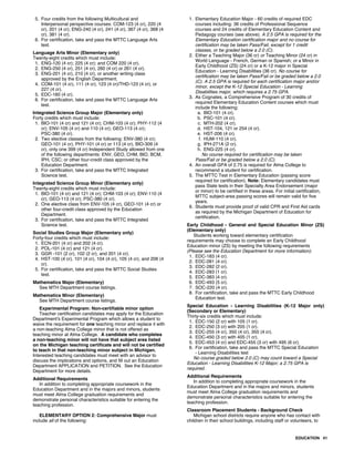 5. Four credits from the following Multicultural and
Interpersonal perspective courses: COM-123 (4 cr), 220 (4
cr), 201 (4 cr); ENG-240 (4 cr), 241 (4 cr), 367 (4 cr), 368 (4
cr), 381 (4 cr).
6. For certification, take and pass the MTTC Language Arts
test.
Language Arts Minor (Elementary only)
Twenty-eight credits which must include:
1. ENG-120 (4 cr); 225 (4 cr); and COM 220 (4 cr).
2. ENG-250 (4 cr), 251 (4 cr), 260 (4 cr) or 261 (4 cr).
3. ENG-201 (4 cr), 210 (4 cr), or another writing class
approved by the English Department.
4. COM-101 (4 cr), 111 (4 cr), 123 (4 cr)/THD-123 (4 cr), or
227 (4 cr).
5. EDC-160 (4 cr).
6. For certification, take and pass the MTTC Language Arts
test.
Integrated Science Group Major (Elementary only)
Forty credits which must include:
1. BIO-101 (4 cr) and 121 (4 cr); CHM-103 (4 cr); PHY-112 (4
cr); ENV-105 (4 cr) and 110 (4 cr); GEO-113 (4 cr);
PSC-380 (4 cr).
2. Two elective classes from the following: ENV-380 (4 cr);
GEO-101 (4 cr), PHY-101 (4 cr) or 113 (4 cr), BIO-309 (4
cr), only one 399 (4 cr) Independent Study allowed from one
of the following departments: ENV, GEO, CHM, BIO, BCM,
IPH, CSC; or other four-credit class approved by the
Education Department.
3. For certification, take and pass the MTTC Integrated
Science test.
Integrated Science Group Minor (Elementary only)
Twenty-eight credits which must include:
1. BIO-101 (4 cr) and 121 (4 cr); CHM-103 (4 cr); ENV-110 (4
cr); GEO-113 (4 cr); PSC-380 (4 cr).
2. One elective class from ENV-105 (4 cr), GEO-101 (4 cr) or
other four-credit class approved by the Education
Department.
3. For certification, take and pass the MTTC Integrated
Science test.
Social Studies Group Major (Elementary only)
Forty-four credits which must include:
1. ECN-201 (4 cr) and 202 (4 cr).
2. POL-101 (4 cr) and 121 (4 cr).
3. GGR -101 (2 cr), 102 (2 cr), and 201 (4 cr).
4. HST-100 (4 cr), 101 (4 cr), 104 (4 cr), 105 (4 cr), and 206 (4
cr).
5. For certification, take and pass the MTTC Social Studies
test.
Mathematics Major (Elementary)
See MTH Department course listings.
Mathematics Minor (Elementary)
See MTH Department course listings.
Experimental Program: Non-certifiable minor option
Teacher certification candidates may apply for the Education
Department's Experimental Program which allows a student to
waive the requirement for one teaching minor and replace it with
a non-teaching Alma College minor that is not offered as
teaching minor at Alma College. A candidate who completes
a non-teaching minor will not have that subject area listed
on the Michigan teaching certificate and will not be certified
to teach in that non-teaching minor subject in Michigan.
Interested teaching candidates must meet with an advisor to
discuss the implications and options, and fill out an Education
Department APPLICATION and PETITION. See the Education
Department for more details.
Additional Requirements
In addition to completing appropriate coursework in the
Education Department and in the majors and minors, students
must meet Alma College graduation requirements and
demonstrate personal characteristics suitable for entering the
teaching profession.
ELEMENTARY OPTION 2: Comprehensive Major must
include all of the following:
1. Elementary Education Major - 60 credits of required EDC
courses including: 36 credits of Professional Sequence
courses and 24 credits of Elementary Education Content and
Pedagogy courses (see above). A 2.5 GPA is required for the
Elementary Education certification major and no course for
certification may be taken Pass/Fail, except for 1 credit
classes, or be graded below a 2.0 (C).
2. Either a Teaching Major (36 cr) or Teaching Minor (24 cr) in
World Language - French, German or Spanish; or a Minor in
Early Childhood (ZS) (24 cr) or a K-12 major in Special
Education - Learning Disabilities (36 cr). No course for
certification may be taken Pass/Fail or be graded below a 2.0
(C). A 2.5 GPA is required for each certification major and/or
minor, except the K-12 Special Education - Learning
Disabilities major, which requires a 2.75 GPA.
3. As Cognates, a Comprehensive Program of 30 credits of
required Elementary Education Content courses which must
include the following:
a. BIO-101 (4 cr).
b. PSC-101 (4 cr).
c. MTH-202 (4 cr).
d. HST-104, 121 or 254 (4 cr).
e. HST-206 (4 cr).
f. HUM-110 (4 cr).
g. IPH-271A (2 cr).
h. ENG-225 (4 cr).
No course required for certification may be taken
Pass/Fail or be graded below a 2.0 (C).
4. An overall GPA of 2.75 is required for Alma College to
recommend a student for certification.
5. The MTTC Test in Elementary Education (passing score
required for certification). Note: Elementary candidates must
pass State tests in their Specialty Area Endorsement (major
or minor) to be certified in these areas. For initial certification,
MTTC subject-area passing scores will remain valid for five
years.
6. Students must provide proof of valid CPR and First Aid cards
as required by the Michigan Department of Education for
certification.
Early Childhood - General and Special Education Minor (ZS)
(Elementary only)
Students working toward elementary certification
requirements may choose to complete an Early Childhood
Education minor (ZS) by meeting the following requirements
(Please see the Education Department for more information):
1. EDC-183 (4 cr).
2. EDC-281 (4 cr).
3. EDC-282 (2 cr).
4. EDC-283 (1 cr).
5. EDC-383 (4 cr).
6. EDC-493 (5 cr).
7. SOC-220 (4 cr).
8. For certification, take and pass the MTTC Early Childhood
Education test.
Special Education - Learning Disabilities (K-12 Major only)
(Secondary or Elementary)
Thirty-six credits which must include:
1. EDC-150 (2 cr) with 105 (1 cr).
2. EDC-250 (3 cr) with 205 (1 cr).
3. EDC-255 (4 cr), 350 (4 cr), 355 (4 cr).
4. EDC-450 (3 cr) with 405 (1 cr).
5. EDC-453 (4 cr) and EDC-455 (3 cr) with 495 (6 cr).
6. For certification, take and pass the MTTC Special Education
- Learning Disabilities test
No course graded below 2.0 (C) may count toward a Special
Education - Learning Disabilities K-12 Major; a 2.75 GPA is
required.
Additional Requirements
In addition to completing appropriate coursework in the
Education Department and in the majors and minors, students
must meet Alma College graduation requirements and
demonstrate personal characteristics suitable for entering the
teaching profession.
Classroom Placement Students - Background Check
Michigan school districts require anyone who has contact with
children in their school buildings, including staff or volunteers, to
EDUCATION 41
 