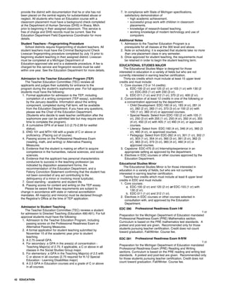 provide the district with documentation that he or she has not
been placed on the central registry for substantiated abuse or
neglect. All students who have an Education course with a
classroom placement must have a background check completed
at the Department of Human Services (DHS) in Ithaca, Mich.
prior to beginning in their assigned classroom. This service is
free of charge and DHS records must be current. See the
Education Department Field Experience Coordinator for more
details.
Student Teachers - Fingerprinting Procedure
School districts require fingerprinting of student teachers. All
student teachers must have the Criminal Background Check
Livescan fingerprinting procedure completed by July 15 prior to
beginning student teaching in their assigned district. Livescan
must be completed at a Michigan Department of
Education-approved site and is a statewide procedure. A fee is
charged for this service and fingerprint records must be valid
within one year. See the Education Department for more details.
Admission to the Teacher Education Program (TEP)
The Teacher Education Committee (TEC) reviews all
applicants and judges their suitability for entrance to the
program during the student's sophomore year. For full approval
students must have the following:
1. Formal application for admission to the TEP, including
completion of a writing component (TEP essay), submitted
by the January deadline. Information about the writing
component, completed during Fall term, will be available
from the Education Department. If you have any questions,
please see the Chair of the Education Department.
(Students who decide to seek teacher certification after the
sophomore year can be admitted late but may require extra
time to complete the program).
2. A cumulative GPA of at least 3.0 (2.75-2.99 for waitlist
status).
3. ENG 101 and MTH 100 with a grade of C or above or
proficiency. (Placing out of course).
4. Passing scores on the Professional Readiness Exam
(reading, math, and writing) or Alternative Passing
Measures.
5. Evidence that the student is making an effort to acquire
competence in the humanities, natural sciences, and social
sciences.
6. Evidence that the applicant has personal characteristics
conducive to success in the teaching profession (as
indicated by disposition assessment forms, the
recommendation of the Education Department, and a
Felony Conviction Statement confirming that the student has
not been convicted of any act contributing to the
delinquency of a minor or involving moral turpitude).
7. Good standing - academic and student life.
8. Passing scores for content and writing on the TEP essay.
Please be aware that these requirements are subject to
change in accordance with state or national accreditation
mandates. All major(s) and minor(s) must be declared through
the Registrar's Office at the time of TEP application.
Admission to Student Teaching
The Teacher Education Committee (TEC) reviews a student
for admission to Directed Teaching (Education 490-491). For full
approval students must have the following:
1. Admission to the Teacher Education Program, including
passing scores on the Professional Readiness Exam or
Alternative Passing Measures.
2. A formal application for student teaching submitted by
November 15 of the academic year prior to student
teaching.
3. A 2.75 overall GPA.
4. For secondary: a GPA in the area(s) of concentration -
Teaching Major(s) of 2.75; if applicable, a C or above in all
classes in the Social Studies Group major.
5. For elementary: a GPA in the Teaching Major(s) of 2.5 with
C or above in all courses (2.75 required for K-12 Special
Education - Learning Disabilities major)
6. A 2.5 GPA in Education courses and a grade of C or above
in all courses.
7. In compliance with State of Michigan specifications,
satisfactory demonstration of
• high academic achievement.
• successful group work with children in classroom
placements.
• knowledge of research-based teaching.
• working knowledge of modern technology and use of
computers
Additional Notes
1. Admission to the Teacher Education Program is a
prerequisite for all classes at the 300 level and above.
2. Note on scheduling: it is expected that students take no more
than one placement class in any semester.
3. Once approved for student teaching, the requirements must
be retained in order to begin the student teaching term.
EDUCATIONAL STUDIES MAJOR
The Educational Studies Major is designed for those
interested in education in a variety of fields but who are not
currently interested in earning teacher certification.
Thirty-six credits which must include at least 15 upper level
credits and must include:
1. Core courses (13 or 14 credits):
a. EDC-100 (2 cr) and 120 (2 cr) or 103 (1 cr) with 130 (2
cr); EDC-203 (1 cr) with 230 (3 cr).
b. EDC-311 (1 cr) and 312 (1 cr); 370 (2 cr); 400 (2 cr).
2. Concentration of at least 12 credits in one of the following or
a concentration approved by the department:
• Child Development: EDC-160 (4 cr), 183 (4 cr), 281 (4
cr), 282 (2 cr), 283 (1 cr), 373 (3 cr) or 150 (2 cr) with
105 (1 cr), 383 (4 cr) or approved courses.
• Special Needs: Select from EDC-150 (2 cr) with 105 (1
cr), 250 (3 cr) with 205 (1 cr), 255 (4 cr), 350 (4 cr), 355
(4 cr), 450 (3 cr) with 405 (1 cr) 460 (4 cr), or approved
courses.
• Literacy: Select from EDC-160 (4 cr), 346 (4 cr), 360 (3
cr), 460 (4 cr), or approved courses.
• Pedagogy: Select from EDC-262 (4 cr), 301 (1 cr), 302 (1
cr), 303 (1 cr), 354 (4 cr), 360 (3 cr), 361 (3 cr), 362 (3
cr), 363 (3 cr), 373 (3 cr), 383 (4 cr), 460 (4 cr) or
approved courses.
3. Capstone: EDC-470 (5 cr) Internship/experience in an
appropriate setting as approved by the department.
4. Electives in EDC courses or other courses approved by the
Education Department.
Educational Studies Minor
The Educational Studies Minor is for those interested in
education in a variety of fields, but who are not currently
interested in earning teacher certification.
Twenty-four credits which must include at least 8 upper level
credits in EDC and must include:
1. Core courses:
a. EDC-100 (2 cr) and 120 (2 cr) or EDC-103 (1 cr) with
130 (2 cr).
b. EDC-311 (1 cr) and 312 (1 cr).
2. Electives in EDC courses or other courses selected in
consultation with, and approved by the Education
Department.
EDC 090 Professional Readiness Exam I-M
1 cr
Preparation for the Michigan Department of Education mandated
Professional Readiness Exam (PRE) Mathematics section.
Curriculum is based on the PRE mathematics test standards. A
pretest and post-test are given. Recommended only for those
students pursuing teacher certification. Credit does not count
toward graduation. Fall/Winter. Course fee.
EDC 091 Professional Readiness Exam II-R/W
1 cr
Preparation for the Michigan Department of Education mandated
Professional Readiness Exam (PRE) Reading and Writing
sections. Curriculum is based on the PRE reading and writing test
standards. A pretest and post-test are given. Recommended only
for those students pursuing teacher certification. Credit does not
count toward graduation. Fall/Winter. Course fee.
42 EDUCATION
 