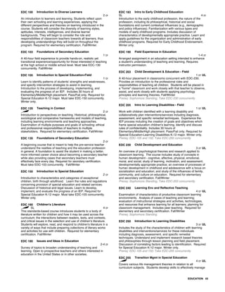 EDC 100 Introduction to Diverse Learners
2 cr
An introduction to learners and learning. Students reflect upon
their own schooling and learning experiences, applying the
different perspectives and theories on learning introduced in the
course. Students will consider the diversity of learning styles,
aptitudes, interests, intelligences, and diverse learner
backgrounds. They will begin to consider the role and
responsibilities of classroom teachers towards all learners, thus
developing understandings they will build on throughout the
program. Required for elementary certification. Fall/Winter.
EDC 103 Foundations of Secondary Education
1 cr
A 40-hour field experience to provide hands-on, realistic yet
transitional experience/opportunity for those interested in teaching
at the high school or middle school level. Must take EDC-130
concurrently. Fall/Winter
EDC 105 Introduction to Special Education-Field
1 cr
Learn to identify patterns of students' strengths and weaknesses,
and specify intervention strategies to assist in learning.
Introduction to the process of developing, implementing, and
evaluating the progress of an IEP. Includes 30 hours of
Elementary/Middle/High placement. Pass/Fail only. Required for
Special Education K-12 major. Must take EDC-150 concurrently.
Winter only.
EDC 120 Teaching in Context
2 cr
Introduction to perspectives on teaching. Historical, philosophical,
sociological and comparative frameworks and models of teaching,
including learning environments and teaching approaches.
Examination of multiple purposes and goals of schooling; ethical
and professional responsibilities of teachers to multiple
stakeholders. Required for elementary certification. Fall/Winter
EDC 130 Foundations of Secondary Education
2 cr
A beginning course that is meant to help the pre-service teacher
understand the realities of teaching and the education profession
in general. A foundation to assist the student in making a better,
more informed career choice about becoming a secondary teacher
while also providing cases that secondary teachers must
effectively face every day. Required for seondary certification.
Must take EDC-103 concurrently. Fall/Winter
EDC 150 Introduction to Special Education
2 cr
Introduction to characteristics and categories of exceptional
children, birth through adulthood. Learn the rules and regulations
concerning provision of special education and related services.
Discussion of historical and legal issues. Learn to develop,
implement, and evaluate the progress of an IEP. Required for
Special Education K-12 major. Must take EDC-105 concurrently.
Winter only.
EDC 160 Children's Literature
SL 4 cr
This standards-based course introduces students to a body of
literature written for children and how it may be used across the
curriculum; the interactions between readers, texts, and contexts;
and critical issues in the selection and use of children's literature.
Students will explore, read, and respond to children's literature in a
variety of ways that include preparing collections of literary works
and activities for use with children. Required for elementary
certification. Fall/Winter
EDC 180 Issues and Ideas in Education
2-4 cr
Survey of topics to broaden understanding of teaching and
learning. Open to prospective teachers and others interested in
education in the United States or in other societies.
EDC 183 Intro to Early Childhood Education
SL 4 cr
Introduction to the early childhood profession, the nature of the
profession, including its philosophical, historical and social
foundations and current contextual influences (e.g., demographic
and policy influences). Familiarization with various types and
models of early childhood programs. Includes discussion of
characteristics of developmentally appropriate practice. Learn and
apply guidelines for the organization and administration of early
childhood programs. Required for Early Childhood Endorsement.
Winter only.
EDC 190 Field Experience in Education
1-4 cr
Arranged assignment in an education setting intended to enhance
a student's understanding of teaching and learning. Requires
instructor permission.
EDC 203 Child Development & Education - Field
1 cr UL
A 40-hour placement in classrooms concurrent with EDC-230.
Provides an introduction to the professional roles and
responsibilities of teaching all children. Students will be placed in
a "home" classroom and work closely with that teacher to observe,
assist, and work closely with students applying psychology
principles and learning theories. Fall/Winter
Prereq: Sophomore Standing; Take EDC-230 concurrently
EDC 205 Intro to Learning Disabilities - Field
1 cr UL
Work with children identified with a learning disability and
collaboratively plan interventions/services including diagnosis,
assessment, and specific remedial techniques. Experience the
IEP process including the creation of goals and objectives which
frame special education children's learning. Identify and discuss
rules of confidentiality. Includes 30 hours of
Elementary/Middle/High placement. Pass/Fail only. Required for
Special Education-Learning Disabilities K-12 major. Winter only.
Prereq: EDC-105 and 150; Take EDC-250 concurrently
EDC 230 Child Development and Education
3 cr UL
An overview of psychological theories and research applied to
classroom learning. The course includes study of concepts in
human development - cognitive, affective, physical, emotional,
moral, and social; study of learning, motivation, and assessment;
developmentally appropriate practice; an overview of processes of
human development in childhood and adolescence with a focus on
socialization and education; and study of the influences of family,
community, and culture on education. Required for elementary
and secondary certification. Fall/Winter
Prereq: Sophomore Standing; Take EDC-203 concurrently
EDC 240 Learning Env and Reflective Teaching
4 cr UL
Examination of characteristics of productive classroom learning
environments. Analysis of cases of teaching and learning;
evaluation of instructional strategies and activities, technologies,
and resources that enhance learning for all learners; planning for
classroom management. Includes peer teaching. Required for
elementary and secondary certification. Fall/Winter
Prereq: Sophomore Standing
EDC 250 Introduction to Learning Disabilities
3 cr UL
Includes the study of the characteristics of children with learning
disabilities and interventions/services for these individuals
including diagnosis, assessment, and specific remedial
techniques. Understand and implement research based theories
and philosophies through lesson planning and field placement.
Discussion of correlating factors leading to identification. Required
for Special Education K-12 major. Winter only.
Prereq: EDC-105 and 150; Take EDC-205 concurrently
EDC 255 Transition Mgmt in Special Education
4 cr UL
Covers various life management theories in relation to all
curriculum subjects. Students develop skills to effectively manage
EDUCATION 43
 