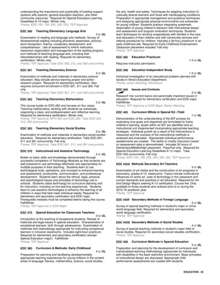 understanding the importance and practicality of building support
systems with parents, general education teachers, and other
community resources. Required for Special Education-Learning
Disabilities K-12 major. Winter only.
Prereq: EDC-105, 150, 205, 250, 255; TEP Approval
EDC 360 Teaching Elementary Language Arts
3 cr UL
Examination of reading and language arts methods. Survey of
developmental reading including phonemic awareness, phonics,
word recognition, fluency, vocabulary development, and
comprehension. Use of assessment to inform instruction,
classroom organization and management of the reading program,
and methods of teaching language arts, including their
interrelationships with reading. Required for elementary
certification. Winter only.
Prereq: TEP Approval; Take EDC-302, 312, and 362 concurrently
EDC 361 Teaching Elementary Science
3 cr UL
Examination of methods and materials in elementary science
education. May include service learning project and action
research project. Required for elementary certification. Also
requires concurrent enrollment in EDC-301, 311 and 363. Fall
only.
Prereq: TEP Approval; Take EDC-301, 311, and 363 concurrently
EDC 362 Teaching Elementary Mathematics
3 cr UL
This course builds on EDC-262 and focuses on four areas:
Teaching mathematics, working with students as individuals,
organizing a class, and professionalism and reflective learning.
Required for elementary certification. Winter only.
Prereq: TEP Approval; MTH-202 and EDC-262; Take EDC-302,
312, 360 concurrently
EDC 363 Teaching Elementary Social Studies
3 cr UL
Examination of methods and materials in elementary social studies
education. Required for elementary certification. Take EDC-301,
311 and 361 concurrently. Fall only.
Prereq: TEP Approval; Take EDC-301, 311, and 361 concurrently
EDC 370 Instructional and Assistive Technology
2 cr UL
Builds on basic skills and knowledge demonstrated through
successful completion of Technology Modules so that students are
well prepared to use technology effectively and appropriately for
multiple purposes in their teaching. Students learn to use
technological tools, operations, and concepts to enhance learning
and assessment, productivity, communication, and professional
development. Students learn about the ethical, legal, physical,
and psychological issues and principles of technology use in
schools. Students utilize technology for curriculum planning and
for instruction, including on-line learning experiences. Students
learn to use assistive technologies to enhance the learning of all
children in ways that best meet individual needs. Required for
elementary and secondary certification and EDS major.
Prerequisite modules must be completed before taking this course.
Fall/Winter
Prereq: TEP Approval or EDS Major
EDC 373 Special Education for Classroom Teachers
3 cr UL
Introduction to the teaching of exceptional students. Review of
historical and legal issues in special education. Characteristics of
exceptional learners, birth through adolescence. Examination of
materials and methodology appropriate for instructing exceptional
learners in inclusive classrooms. Includes eight-hour practicum.
Required for elementary and secondary certification (except
Special Education major). Fall/Winter
Prereq: TEP Approval
EDC 383 Curriculum & Methods: Early Childhood
4 cr UL
Preparation for planning and facilitating developmentally
appropriate learning experiences for young children in the content
areas of language, literacy, mathematics, science, social studies,
the arts, health and safety. Techniques for adapting instruction to
culturally diverse learners and those with handicapping conditions.
Preparation in appropriate management and guidance techniques,
and designing appropriate physical environments and schedules
for young children. Students practice integrating systematic
observation of young children's behavior with instructional design
and assessment and program evaluation techniques. Students
learn techniques for working cooperatively with families in the care
and education of their children and with community services and
referral procedures for children. Includes a 30-hour practicum in an
early childhood site. Required for Early Childhood Endorsement.
Classroom placement included. Fall only.
Prereq: TEP Approval
EDC 385 Education Practicum
1-4 cr UL
Requires instructor permission.
EDC 399 Education Independent Study
1-4 cr UL
Individual investigation of an educational problem planned with
faculty in Alma's Education Department.
Prereq: Junior Standing; Permission
EDC 400 Issues and Contexts
2 cr UL
Research into current topics and perennially important issues in
education. Required for elementary certification and EDS major.
Fall/Winter.
Prereq: TEP Approval or EDS Major; Senior Standing
EDC 405 Curriculum Mthds in Special Ed - Field
1 cr UL
Demonstration of the understanding of the IEP process by
evaluating how goals and objectives are formulated to frame
children's learning. Goals within an IEP are identified and an
instructional unit implemented incorporating appropriate teaching
strategies. Individual growth as a result of the interventions is
measured and the success of the instructional methods is
analyzed and evaluated. Appropriate individual performance
assessments are created. The ability to modify instruction based
on assessment data is demonstrated. Includes 30 hours of
Elementary/Middle/High placement. Pass/Fail only. Required for
Special Education-Learning Disabilities K-12 major. Take
EDC-450 concurrently. Fall only.
Prereq: EDC-105, 150, 205, 255, 350, 355; TEP Approval
EDC 445A Methods Secondary Art Teachers
4 cr UL
Examination of art media and the construction of art programs in
secondary, grades 6-12, classrooms. Topics include multicultural
influences on world art, uses of technology in the classroom and
current standards and practices in art education. Required for Art
and Design Majors seeking K-12 certification. Course fee. Only
available to those students who entered prior to or during the
2015-16 academic year.
Prereq: TEP Approval
EDC 445F Secondary Methods in Foreign Language
2 cr UL
Survey of special teaching methods in student's major or minor
world language field. Required for elementary and secondary
world language certification.
Prereq: TEP Approval
EDC 445S Secondary Methods in Social Studies
4 cr UL
Survey of special teaching methods in student's major field of
social studies. Required for secondary social vstudies certification.
Prereq: TEP Approval
EDC 450 Curriculum Methods in Special Education
3 cr UL
Preparation and planning for the development of curriculum and
individualized teaching methodology appropriate for individuals
with disabilities in the least restrictive environment. Basic principles
of instructional design are discussed. Appropriate child
performance assessments are created with students
EDUCATION 45
 