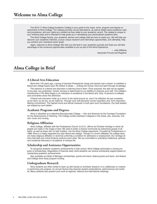 4 WELCOME; ALMA COLLEGE IN BRIEF
The 2016-17 Alma College Academic Catalog is your guide to the major, minor, program and degree re-
quirements of Alma College. The catalog provides course descriptions, as well as details about academic rules
and procedures, and your rights as a student as they relate to your academic record. The catalog is unique to
your entering class and is intended to help guide you in developing your personalized academic plan.
The Alma College faculty, your academic advisor and college staff are here to assist you. We will help you
discover your academic interests, pursue unique research and internships opportunities, and ultimately, help
you achieve your individual career goals.
Again, welcome to Alma College! We wish you the best in your academic pursuits and hope you will take
advantage of the numerous opportunities available to you as part of the Alma Experience.
— Julie Williams
Associate Provost and Registrar
Welcome to Alma College
Alma College in Brief
A Liberal Arts Education
More than 125 years ago, a group of devoted Presbyterian clergy and laymen had a dream: to establish a
liberal arts college based upon the loftiest of ideals — unifying the human mind and spirit through knowledge.
The essence of a liberal arts education is learning how to learn. Once acquired, this skill can be applied
to any task, any profession. Career success is determined by our abilities to exercise such skill. The college’s
membership in Phi Beta Kappa is an indication of excellence in the liberal arts. Only 10 percent of colleges
and universities share this distinction.
A liberal arts education holds up a mirror to the world around us, and in its reflection we see ourselves:
as we were, as we are, as we might be. Through such self-discovery comes inspiration and, from inspiration,
lifelong commitment. The highest moral and ethical character is built upon such foundations. Our best leaders
are shaped by such beliefs.
Academic Programs and Degrees
Alma is classified as a selective Baccalaureate College — Arts and Sciences by the Carnegie Foundation
for the Advancement of Teaching. The College confers bachelor’s degrees in five areas: arts, sciences, fine
arts, music and nursing.
Religious Affiliation
Alma College, affiliated with the Presbyterian Church (U.S.A.), affirms its Christian heritage in which all
people are made in the image of God. We seek to foster a diverse community by welcoming people of all
faiths, as well as those with no faith tradition, into the Alma College experience. Founded by Presbyterians in
1886, Alma is a highly regarded four-year liberal arts college. Though it is church affiliated, the college does
not make religious affiliation or doctrinal uniformity a condition for admission or employment. Our heritage af-
firms that faith and critical thinking reinforce each other. We are committed to cultivating intellectual, spiritual,
and vocational discovery in all aspects of campus life.
Scholarship and Assistance Opportunities
To recognize students’ academic achievements in high school, Alma College administers a strong pro-
gram of scholarships. Regardless of financial need, Alma students can receive scholarship support based on
outstanding academic achievements.
Also available are State of Michigan scholarships, grants and loans; federal grants and loans; and federal
and College work study program funding.
Undergraduate Research
Alma students are often invited to team up with faculty on scholarly research or to collaborate on creative
or performing arts projects. An annual Honors Day features student presentations, performances and exhib-
its. Many students also present such work at regional, national and international meetings.
 