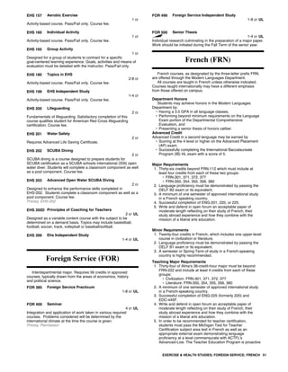 EHS 157 Aerobic Exercise
1 cr
Activity-based course. Pass/Fail only. Course fee.
EHS 160 Individual Activity
1 cr
Activity-based course. Pass/Fail only. Course fee.
EHS 165 Group Activity
1 cr
Designed for a group of students to contract for a specific
goal-centered learning experience. Goals, activities and means of
evaluation must be detailed with the instructor. Pass/Fail only.
EHS 180 Topics in EHS
2-8 cr
Activity-based course. Pass/Fail only. Course fee.
EHS 199 EHS Independent Study
1-4 cr
Activity-based course. Pass/Fail only. Course fee.
EHS 200 Lifeguarding
2 cr
Fundamentals of lifeguarding. Satisfactory completion of this
course qualifies student for American Red Cross lifeguarding
certification. Course fee.
EHS 201 Water Safety
2 cr
Requires Advanced Life Saving Certificate.
EHS 202 SCUBA Diving
2 cr
SCUBA diving is a course designed to prepare students for
SCUBA certification as a SCUBA schools international (SSI) open
water diver. Students will complete a classroom component as well
as a pool component. Course fee.
EHS 203 Advanced Open Water SCUBA Diving
2 cr
Designed to enhance the performance skills completed in
EHS-202. Students complete a classroom component as well as a
pool component. Course fee.
Prereq: EHS-202
EHS 350D Principles of Coaching for Teachers
2 cr UL
Designed as a variable content course with the subject to be
determined on a demand basis. Topics may include basketball,
football, soccer, track, volleyball or baseball/softball.
EHS 399 Ehs Independent Study
1-4 cr UL
Foreign Service (FOR)
Interdepartmental major. Requires 56 credits in approved
courses, typically drawn from the areas of economics, history
and political science.
FOR 385 Foreign Service Practicum
1-8 cr UL
FOR 400 Seminar
4 cr UL
Integration and application of work taken in various required
courses. Problems considered will be determined by the
international climate at the time the course is given.
Prereq: Permission
FOR 499 Foreign Service Independent Study
1-8 cr UL
FOR 500 Senior Thesis
1-4 cr UL
Individual research culminating in the preparation of a major paper.
Work should be initiated during the Fall Term of the senior year.
French (FRN)
French courses, as designated by the three-letter prefix FRN,
are offered through the Modern Languages Department.
All courses are taught in French unless otherwise indicated.
Courses taught internationally may have a different emphasis
from those offered on campus.
Department Honors
Students may achieve honors in the Modern Languages
Department by:
• Having a 3.5 GPA in all language classes,
• Performing beyond minimum requirements on the Language
Exam portion of the Departmental Comprehensive
Evaluation, and
• Presenting a senior thesis of honors caliber.
Advanced Credit
Advanced Credit in a second language may be earned by
• Scoring at the 4 level or higher on the Advanced Placement
(AP) exam.
• Successfully completing the International Baccalaureate
Program (IB) HL exam with a score of 5.
Major Requirements
1. Thirty-six credits beyond FRN-112 which must include at
least four credits from each of these two groups:
• FRN-301, 371, 372, 377
• FRN-350, 354, 355, 356, 360
2. Language proficiency must be demonstrated by passing the
DELF B2 exam or its equivalent.
3. A minimum of one semester of approved international study
in a French speaking country.
4. Successful completion of ENG-201, 220, or 225.
5. Write and defend in open forum an acceptable paper of
moderate length reflecting on their study of French, their
study abroad experience and how they combine with the
mission of a liberal arts education.
Minor Requirements
1. Twenty-four credits in French, which includes one upper-level
course in civilization or literature.
2. Language proficiency must be demonstrated by passing the
DELF B1 exam or its equivalent.
3. A semester or Spring Term of study in a French-speaking
country is highly recommended.
Teaching Major Requirements
1. Thirty-four of Alma's 36-credit-hour major must be beyond
FRN-222 and include at least 4 credits from each of these
groups:
• Civilization: FRN-301, 371, 372, 377
• Literature: FRN-350, 354, 355, 356, 360
2. A minimum of one semester of approved international study
in a French-speaking country.
3. Successful completion of ENG-225 (formerly 220) and
EDC-445F.
4. Write and defend in open forum an acceptable paper of
moderate length reflecting on their study of French, their
study abroad experience and how they combine with the
mission of a liberal arts education.
5. In order to be recommended for teacher certification,
students must pass the Michigan Test for Teacher
Certification subject area test in French as well as an
appropriate external exam demonstrating language
proficiency at a level commensurate with ACTFL's
Advanced-Low. The Teacher Education Program is proactive
EXERCISE & HEALTH STUDIES; FOREIGN SERVICE; FRENCH 51
 