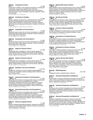 GRM 221 Language and Culture
AH 4 cr UL
Continuation of GRM 112 with additional emphasis on reading and
writing skills, augmented by detailed study of German
contemporary culture. Extensive grammar review and intensive
oral-aural practice. Class conducted in German. Laboratory. (Alma
and Germany)
Prereq: GRM-112 or Placement
GRM 222 Introduction to Reading
AH 4 cr UL
Intensive reading and discussion of selected German material of
medium difficulty designed to acquaint students with critical
reading skills. Emphasis on reading skills, vocabulary acquisition,
German syntax and expanded writing skills. Laboratory. (Alma and
Germany)
Prereq: GRM-221, Placement or Permission
GRM 231 Composition and Conversation I
AH 4 cr UL
Systematic study of grammar and further development of speaking
and writing skills through reading, discussion, intensive classroom
drill through culture. (Germany)
Prereq: GRM-112 or Permission
GRM 232 Composition and Conversation II
AH 4 cr UL
Systematic study of grammar and further development of speaking
and writing skills through reading, discussion, intensive classroom
drill through culture. (Germany)
Prereq: GRM-112 or Permission
GRM 251 Aspects of German Culture I
AH 4 cr UL
Intermediate level investigation of various historic aspects of
contemporary German civilization and culture through speaking,
writing, reading exercises, discussion and excursions. (Germany)
Prereq: GRM-112 or Permission
GRM 252 Aspects of German Culture II
AH 4 cr UL
Intermediate level investigation of various historic aspects of
contemporary German civilization and culture through speaking,
writing, reading exercises, discussion and excursions. (Germany)
Prereq: GRM-112 or Permission
GRM 299 Readings in the Arts and Sciences
AH 1-8 cr UL
Designed for students who wish to develop reading abilities in
sciences and humanities. Specific readings reflect individual needs
and interests. (Alma)
Prereq: GRM-112 or Permission
GRM 311 Advanced Conversation and Composition I
AH 4 cr UL
Refinement and extension of language skills through consideration
of contemporary issues and experiences from internet,
newspapers, magazines and audio-visual materials. Expanded
oral composition, extensive and intensive written composition.
Review of selected grammatical problems. (Alma and Germany)
Prereq: GRM-222 or Permission
GRM 312 Advanced Conversation and Composition II
AH 4 cr UL
Refinement and extension of language skills through consideration
of contemporary issues and experiences from internet,
newspapers, magazines and audio-visual materials. Expanded
oral composition, extensive and intensive written composition.
Review of selected grammatical problems. (Alma and Germany)
Prereq: GRM-222 or Permission
GRM 313 Intensive Language Practice
AH 4 cr UL
Review of selected grammatical problems; refinement of speaking,
reading and writing skills through extensive classroom practice and
cultural excursions. (Germany)
Prereq: GRM-222 or Permission
GRM 315 Selected 20th Century Authors
AH 4 cr UL
Representative authors of the 20th century such as Thomas Mann,
Hermann Hesse, Heinrich Böll, Bertolt Brecht, Günter Grass,
Ingeborg Bachmann, Christa Wolf and Monika Maron. Problems of
literary and human response to transition and flux of modern
society are explored. (Alma)
Prereq: GRM-222 or Permission
GRM 316 The German Novelle
AH 4 cr UL
Investigation of the Novelle; its style, historical development and
variants in German literature with examples drawn primarily from
the 19th and 20th centuries. Readings from Kleist, Brentano,
Tieck, Storm, Stifter, Droste-Hülshoff, Kafka and Mann. (Alma)
Prereq: GRM-222 or Permission
GRM 321 In Search of German Identities
AH 4 cr UL
In-depth investigation of modern German culture and civilization
from Bismarck to emergence of National Socialism. (Alma)
Prereq: GRM-222 or Permission
GRM 322 Foundations of Contemp Germany
AH 4 cr UL
Continuation of German culture and civilization with emphasis on
the present; in-depth consideration of current social-political
problems and possible solutions; the place of a unified Germany in
a new European political-economic order. (Alma)
Prereq: GRM-222 or Permission
GRM 341 Introduction to German Literature
AH 4 cr UL
Introduction to German literature through the study of form and
genre. Stress on formal structuring of literature and the
communicative process. Examples drawn from a wide range of
periods, styles and milieux. Basic literary theory. (Alma)
Prereq: GRM-311 or Permission
GRM 350 Postwar German Short Stories
AH 4 cr UL
The course, conducted in German, investigates the adoption of the
genre "Kurzgeschichte" from American literature in postwar
German literature and explores how West- and East-German
writers, by means of this genre, come to terms with their pasts
from 1950s through 1970s. (Alma)
Prereq: GRM-311 or Permission
GRM 399 GRM Independent
2-4 cr UL
Independent study on selected topics in German.
GRM 401 Advanced Composition and Stylistics I
AH 4 cr UL
Concentration on areas of composition and style, both oral and
written, which pose difficulty for advanced students; emphasis also
given to advanced oral practice. (Germany)
Prereq: GRM-312 or Permission
GRM 402 Advanced Composition and Stylistics II
AH 4 cr UL
Continued oral and written investigation into advanced grammar
with attention to individual problems defined in previous study.
Reading of contemporary culture and literary sources. Advanced
oral practice. (Germany)
Prereq: GRM-401
GRM 403 Advanced Composition and Stylistics III
AH 4 cr UL
Extensive investigation into points of concern for advanced
German students, stressing intensive and extensive reading,
conversation and writing to allow mastery of stylistic difficulties and
idiomatic expressions. Questions and abilities investigated beyond
the normal range of German study. (Germany)
Prereq: GRM-402
GERMAN 55
 