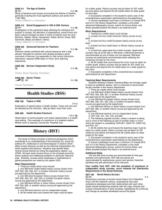 GRM 411 The Age of Goethe
AH 4 cr UL
Study of literature and society surrounding the lifetime of Goethe,
generally including the most significant authors and works from
1750-1825.
Prereq: GRM-341 or Permission
GRM 412 Social Engagement in 19th & 20th Century
AH 4 cr UL
Investigation of the significant ideas affecting the individual and
position in society, the alteration of expectations, social forces and
basic cultural changes as seen in works of authors such as Lenz,
Büchner, Hebbel, Heine, Hauptmann, Kafka, Brecht, Grass, Böll,
Hochhuth, Weiss and Maron. (Alma)
Prereq: GRM-341 or Permission
GRM 420 Advanced German for Teachers
AH 2 cr UL
Intensive review combined with cultural exposure and a stay
abroad. Intended for persons who already possess a good
command of German, but especially for high school instructors
(Germany); requires GRM major or minor; prior teaching
experience.
GRM 499 German Independent Study
4 cr UL
Prereq: Senior Standing; Permission
GRM 500 Senior Thesis
AH 4 cr UL
Prereq: Permission
Health Studies (HSS)
HSS 180 Topics in HSS
2-4 cr
Exploration of special topics in health studies. Topics will vary and
be selected by the instructor. May be taken more than once.
HSS 385 Health Studies Practicum
1-8 cr UL
Observation of communication and career opportunities in a health
care setting. One example of a practicum is a hospital rotation.
Written work is required. Course fee. Pass/fail only.
History (HST)
The study of history provides a historical perspective which
contributes to an understanding of the economic (E), social (S),
political (P), intellectual (I) and technological (T) factors which
affect human behavior as well as the historical interpretation (H)
which explains that behavior. Students may identify these
central course themes by noting the explanatory caption, e.g.
(ESPI). All lower level courses focus on the principal economic,
social, political and intellectual problems in particular historical
eras. Similarly, courses which emphasize a multinational or
global perspective are noted by the caption (GP).
Major Requirements
1. Thirty-six credits which must include:
a. one 300-level United States history course chosen from:
HST-323, 325, 326, 327, or another American history course
pre-approved by the department.
b. one 300-level European history course chosen from:
HST-300, 330, 331, 332, 333, or another European history
course pre-approved by the department.
c. one 300-level African or Asian history course chosen from:
HST-353, 360, or another history course pre-approved by the
department.
d. one 400-level seminar (not an independent study).
2. All 36 credits that count toward the major must be taken
for a letter grade. History courses may be taken for S/F credit
but only above and beyond the 36 credits taken for letter grade
for the major.
3. Successful completion in the student's senior year of the
comprehensive examination administered by the department.
4. Honors candidates must have a minimum 3.3 overall GPA
and 3.5 in the History Department, complete a one-credit
advanced bibliography course, submit an honors thesis, and
where possible present the thesis in an external forum.
Minor Requirements
1. Twenty-four credits which must include:
a. at least one four-credit American history course at any
level.
b. at least one four-credit European history course at any
level.
c. at least one four-credit Asian or African history course at
any level.
d. at least two upper-level four-credit courses. Upper-level
courses may be at the 300 or 400-level; a 400-level seminar is
recommended as one of these, but not required. 200-level
courses are particularly recommended when selecting the
remaining courses for the minor.
2. All 24 credits that count toward the minor must be taken for
a letter grade. History courses may be taken for S/F credit, but
only above and beyond the 24 credits taken for a letter grade for
the minor.
3. Successful completion of the comprehensive evaluation
administered by the Department.
Teaching Major Requirements
Students seeking a History Teaching Major are strongly urged
to have an academic advisor who is a tenured or tenure-track
faculty member of the History Department.
1. Thirty-six credits which must include:
a. one 300-level United States history course chosen from:
HST-323, 325, 326, 327, or another American history course
pre-approved by the department.
b. one 300-level European history course chosen from:
HST-300, 330, 331, 332, 333, or another European history
course pre-approved by the department.
c. one 300-level African or Asian history course chosen from:
HST-353, 360, or another history course pre-approved by the
department.
d. one 400-level seminar (not an independent study).
2. HST-100, 101, 104, 105, and 206.
3. The following cognate courses, unless a student is taking
one or more of the following as part of another major or minor
which the student is completing: ECN-201, GGR-101, GGR-102,
and POL-101.
4. All 36 credits that count toward the teaching major must be
taken for a letter grade. History courses may be taken for S/F
credit but only above and beyond the 36 credits taken for letter
grade for the major.
5. Successful completion in the student's senior year of the
comprehensive examination administered by the department.
6. Honors candidates must have a minimum 3.3 overall GPA
and 3.5 in the History Department, complete a one-credit
advanced bibliography course, submit an honors thesis, and
where possible present the thesis in an external forum.
Additional Notes
100 and 200 level courses are recommended for first-year
students and sophomores. HST-300 and above are
recommended for sophomores, juniors and seniors; freshmen
admitted only with permission of the instructor.
Four credits from HST, with the exception of practicum or
independent study courses, count towards the Distributive
Requirements in the Social Sciences.
HST 100 World History Survey I
SO 4 cr
Introductory overview of ancient world history from Paleolithic
times until the sixteenth century, emphasizing how early
civilizations developed and their relationships with each other.
Goals include familiarizing students with the major (shared and
unique) characteristics of early societies, highlighting the continuity
and change as societies developed around the globe.
56 GERMAN; HEALTH STUDIES; HISTORY
 