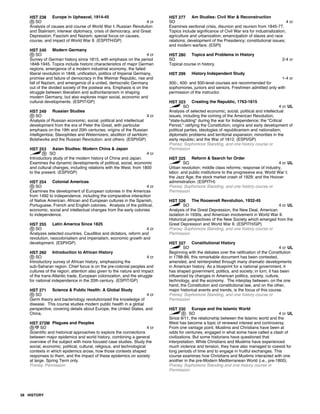 HST 238 Europe in Upheaval, 1914-45
SO 4 cr
Analysis of causes and course of World War I; Russian Revolution
and Stalinism; interwar diplomacy, crisis of democracy, and Great
Depression; Fascism and Nazism; special focus on causes,
course, and impact of World War II. (ESPITH/GP)
HST 240 Modern Germany
SO 4 cr
Survey of German history since 1815, with emphasis on the period
1848-1945. Topics include historic characteristics of major German
regions, emergence of a modern industrial economy, the failed
liberal revolution in 1848, unification, politics of Imperial Germany,
promise and failure of democracy in the Weimar Republic, rise and
fall of Nazism, and emergence of a united, democratic Germany
out of the divided society of the postwar era. Emphasis is on the
struggle between liberalism and authoritarianism in shaping
modern Germany, but also explores major social, economic and
cultural developments. (ESPIT/GP)
HST 249 Russian Studies
SO 4 cr
Analysis of Russian economic, social, political and intellectual
development from the era of Peter the Great, with particular
emphasis on the 19th and 20th centuries; origins of the Russian
intelligentsia; Slavophiles and Weternizers; abolition of serfdom;
Bolsheviks and the Russian Revolution; and others. (ESPI/GP)
HST 253 Asian Studies: Modern China & Japan
SO 4 cr
Introductory study of the modern history of China and Japan.
Examines the dynamic developments of political, social, economic
and cultural changes, including relations with the West, from 1800
to the present. (ESPI/GP)
HST 254 Colonial Americas
SO 4 cr
Examines the development of European colonies in the Americas
from 1492 to independence, including the comparative interaction
of Native American, African and European cultures in the Spanish,
Portuguese, French and English colonies. Analysis of the political,
economic, social and intellectual changes from the early colonies
to independence.
HST 255 Latin America Since 1825
SO 4 cr
Analyzes selected countries. Caudillos and dictators, reform and
revolution, neocolonialism and imperialism, economic growth and
development. (ESPI/GP)
HST 260 Introduction to African History
SO 4 cr
Introductory survey of African history, emphasizing the
sub-Saharan region. Chief focus is on the pre-colonial peoples and
cultures of the region; attention also given to the nature and impact
of the trans-Atlantic trade, European colonization, and the struggle
for national independence in the 20th century. (ESPIT/GP)
HST 271 Science & Public Health: A Global Study
SO 4 cr
Germ theory and bacteriology revolutionized the knowledge of
disease. This course studies modern public health in a global
perspective, covering details about Europe, the United States, and
China.
HST 272M Plagues and Peoples
SO 4 cr
Scientific and historical approaches to explore the connections
between major epidemics and world history, combining a general
overview of the subject with more focused case studies. Study the
social, economic, political, cultural, religious, and technological
contexts in which epidemics arose, how those contexts shaped
responses to them, and the impact of these epidemics on society
at large. Spring Term only.
Prereq: Permission
HST 277 Am Studies: Civil War & Reconstruction
SO 4 cr
Examines sectional crisis, disunion and reunion from 1845-77.
Topics include significance of Civil War era for industrialization;
agriculture and urbanization; emancipation of slaves and race
relations; development of the Presidency; constitutional issues;
and modern warfare. (ESPI)
HST 280 Topics and Problems in History
SO 2-4 cr
Topical course in history.
HST 299 History Independent Study
1-4 cr
300-, 400- and 500-level courses are recommended for
sophomores, juniors and seniors. Freshmen admitted only with
permission of the instructor.
HST 323 Creating the Republic, 1763-1815
SO 4 cr UL
Analysis of selected economic, social, political and intellectual
issues, including the coming of the American Revolution;
"state-building" during the war for Independence; the "Critical
Period," ratifying the Constitution; origins and early development of
political parties, ideologies of republicanism and nationalism;
diplomatic problems and territorial expansion; minorities in the
early republic; and the War of 1812. (ESPI/GP)
Prereq: Sophomore Standing, and one history course or
Permission
HST 325 Reform & Search for Order
SO 4 cr UL
Urban revolution; middle class reforms; response of industry,
labor, and public institutions to the progressive era; World War I;
the Jazz Age; the stock market crash of 1929; and the Hoover
administration. (ESPITH)
Prereq: Sophomore Standing, and one history course or
Permission
HST 326 The Roosevelt Revolution, 1932-45
SO 4 cr UL
Analysis of the Great Depression, the New Deal, American
isolation in 1930s, and American involvement in World War II.
Historical perspectives of the New Society which emerged from the
Great Depression and World War II. (ESPITH/GP)
Prereq: Sophomore Standing, and one history course or
Permission
HST 327 Constitutional History
SO 4 cr UL
Beginning with the debates over the ratification of the Constitution
in 1788-89, this remarkable document has been contested,
amended, and reinterpreted through many dramatic developments
in American history. As a blueprint for a national government, it
has shaped government, politics, and society; in turn, it has been
influenced by changes in American politics, society, culture,
technology, and the economy. The interplay between, on the one
hand, the Constitution and constitutional law, and on the other,
major historical events and trends, is the focus of this course.
Prereq: Sophomore Standing, and one history course or
Permission
HST 330 Europe and the Islamic World
SO 4 cr UL
Since 9/11, the relationship between the Islamic world and the
West has become a topic of renewed interest and controversy.
From one vantage point, Muslims and Christians have been at
odds for centuries, engaged in what some have called a clash of
civilizations. But some historians have questioned that
interpretation. While Christians and Muslims have experienced
much violence and tension, they have also managed to coexist for
long periods of time and to engage in fruitful exchanges. This
course examines how Christians and Muslims interacted with one
another in the pre-Modern Mediterranean World (i.e., pre-1800).
Prereq: Sophomore Standing and one history course or
Permission
58 HISTORY
 