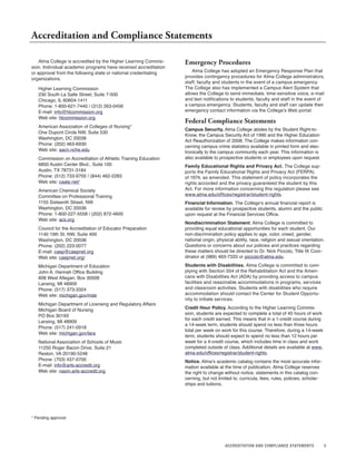 5
Alma College is accredited by the Higher Learning Commis-
sion. Individual academic programs have received accreditation
or approval from the following state or national credentialing
organizations.
Higher Learning Commission
230 South La Salle Street, Suite 7-500
Chicago, IL 60604-1411
Phone: 1-800-621-7440 / (312) 263-0456
E-mail: info@hlcommission.org
Web site: hlcommission.org
American Association of Colleges of Nursing*
One Dupont Circle NW, Suite 530
Washington, DC 20036
Phone: (202) 463-6930
Web site: aacn.nche.edu
Commission on Accreditation of Athletic Training Education
6850 Austin Center Blvd., Suite 100
Austin, TX 78731-3184
Phone: (512) 733-9700 / (844) 462-2283
Web site: caate.net/
American Chemical Society
Committee on Professional Training
1155 Sixteenth Street, NW
Washington, DC 20036
Phone: 1-800-227-5558 / (202) 872-4600
Web site: acs.org
Council for the Accreditation of Educator Preparation
1140 19th St. NW, Suite 400
Washington, DC 20036
Phone: (202) 223-0077
E-mail: caep@caepnet.org
Web site: caepnet.org/
Michigan Department of Education
John A. Hannah Office Building
608 West Allegan, Box 30008
Lansing, MI 48909
Phone: (517) 373-3324
Web site: michigan.gov/mde
Michigan Department of Licensing and Regulatory Affairs
Michigan Board of Nursing
PO Box 30193
Lansing, MI 48909
Phone: (517) 241-0918
Web site: michigan.gov/lara
National Association of Schools of Music
11250 Roger Bacon Drive, Suite 21
Reston, VA 20190-5248
Phone: (703) 437-0700
E-mail: info@arts-accredit.org
Web site: nasm.arts-accredit.org
Accreditation and Compliance Statements
Emergency Procedures
Alma College has adopted an Emergency Response Plan that
provides contingency procedures for Alma College administrators,
staff, faculty and students in the event of a campus emergency.
The College also has implemented a Campus Alert System that
allows the College to send immediate, time-sensitive voice, e-mail
and text notifications to students, faculty and staff in the event of
a campus emergency. Students, faculty and staff can update their
emergency contact information via the College’s Web portal.
Federal Compliance Statements
Campus Security. Alma College abides by the Student Right-to-
Know, the Campus Security Act of 1990 and the Higher Education
Act Reauthorization of 2008. The College makes information con-
cerning campus crime statistics available in printed form and elec-
tronically to the campus community each year. This information is
also available to prospective students or employees upon request.
Family Educational Rights and Privacy Act. The College sup-
ports the Family Educational Rights and Privacy Act (FERPA)
of 1974, as amended. This statement of policy incorporates the
rights accorded and the privacy guaranteed the student by this
Act. For more information concerning this regulation please see
www.alma.edu/offices/registrar/student-rights.
Financial Information. The College’s annual financial report is
available for review by prospective students, alumni and the public
upon request at the Financial Services Office.
Nondiscrimination Statement. Alma College is committed to
providing equal educational opportunities for each student. Our
non-discrimination policy applies to age, color, creed, gender,
national origin, physical ability, race, religion and sexual orientation.
Questions or concerns about our policies and practices regarding
these matters should be directed to Dr. Nick Piccolo, Title IX Coor-
dinator at (989) 463-7333 or piccolo@alma.edu.
Students with Disabilities. Alma College is committed to com-
plying with Section 504 of the Rehabilitation Act and the Ameri-
cans with Disabilities Act (ADA) by providing access to campus
facilities and reasonable accommodations in programs, services
and classroom activities. Students with disabilities who require
accommodation should contact the Center for Student Opportu-
nity to initiate services.
Credit Hour Policy. According to the Higher Learning Commis-
sion, students are expected to complete a total of 45 hours of work
for each credit earned. This means that in a 1-credit course during
a 14-week term, students should spend no less than three hours
total per week on work for this course. Therefore, during a 14-week
term, students should expect to spend no less than 12 hours per
week for a 4-credit course, which includes time in class and work
completed outside of class. Additional details are available at www.
alma.edu/offices/registrar/student-rights.
Notice. Alma’s academic catalog contains the most accurate infor-
mation available at the time of publication. Alma College reserves
the right to change without notice, statements in this catalog con-
cerning, but not limited to, curricula, fees, rules, policies, scholar-
ships and tuitions.
ACCREDITATION AND COMPLIANCE STATEMENTS
* Pending approval
 