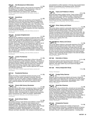 HST 331 The Renaissance & Reformation
SO 4 cr UL
Analysis of European society in the crucial era of transition from
the medieval to the modern world, Renaissance in Italy and
northern Europe, humanism, Protestantism, the
Counter-Reformation and religious wars. (ESPI/GP)
Prereq: Sophomore Standing, and one history course or
Permission
HST 332 Inquisitions
SO 4 cr UL
Few institutions in history are as infamous as the Inquisition. It
represents some of the most notorious instances of intolerance
and violence produced by religious belief. Our knowledge of this
institution, however, too often relies upon myth. This course, thus,
explores how religious authority functioned during a time very
different from our own. Readings examine inquisition documents,
as well as scholarship on Spain's inquisition and other inquisitions
in Europe and the Americas.
Prereq: Sophomore Standing, and one history course or
Permission
HST 333 European Enlightenment
SO 4 cr UL
Perhaps the key intellectual movement to signal the dawn of the
modern world, the European Enlightenment is known as an "age of
reason" that spanned the seventheenth and eighteenth centuries
and dismantled religion as the dominant force in European
societies. But by no means did the Enlightenment spell the end of
belief or supersitition. Through sources from the period, we
examine the ideas of several famous individuals, each of whom
contributed and reacted to the European Enlightenment. While
this course centers on development taking place in Europe, we
also will devote some attention to the interaction between Europe
and the wider world.
Prereq: Sophomore Standing, and one history course or
Permission
HST 335 London Pre-Seminar
SO 4 cr UL
HST 335 is the preparatory course taken in Alma in the winter
before the spring term London Research Seminar. Introduction to
advanced historical research, focusing on World War II. Interpret
the relevant aspects of World War II,as well as the rudiments of
British culture and history. Includes major research project.
Prerequisites include HST-328 or another approved HST course
and instructor permission.
Prereq: HST 238 or another approved history course and
Permission
HST 341 Presidential Elections
SO 4 cr UL
Studies the history of presidential elections focusing on the
changing role of the media, campaign fundraising, electoral
strategies, the role of the media in shaping campaigns, and the
impact on public policy; offered especially in national election
years, where the election can serve as a laboratory to test
theories.
HST 353 China's 20th Century Revolution
SO 4 cr UL
Examines China's 20th-century revolutionary history, including the
Republican Revolution of 1911, the Nationalist Revolution of the
1920s and 1930s, and the Communist Revolution of the 1920s,
1930s and 1940s, culminating with an analysis of the Communist
party's revolutionary rule, 1949 to the present. (ESPITH/GP)
Prereq: Sophomore Standing, and one history course or
Permission
HST 360 South African History
SO 4 cr UL
Introductory survey of main themes and problems in recent South
African historiography. Focuses on early colonial roots of
segregation and white supremacy, impact of British rule and
mineral revolution, development of institutionalized racism through
segregation and radical apartheid program, ethnic conflict,
constitutional problems, industrialization and urbanization, and
Afrikaner and black nationalism. Also analyzes contemporary crisis
and potential for conflict resolution in this key area of confrontation
between the developed and developing worlds. (ESPI/GP)
Prereq: Sophomore Standing, and one history course or
Permission
HST 380 Topics and Problems in History
SO 2-4 cr UL
Advanced level history problem-solving. Topics include United
States and China; United States and Japan; American foreign
policy and world politics, 1917-73; oral history, World War II;
comparative study in 20th century revolutions; the Nazi revolution;
Churchill and his times; Constitutional history.
Prereq: Sophomore Standing, and one history course or
Permission
HST 380C China: History and Culture
4 cr UL
This course allows students to personally experience China and
Chinese people by exploring their history, culture, and society.
Students will meet Chinese people, exchange ideas with their
Chinese counterparts,visit businesses, and rural communities. We
will learn not only China's rich ancient history and culture, but also
its current dynamic economic developments and social changes.
China is a land of diversity that few people in the world will realize
until they see it. Spring Term only.
Prereq: Permission
HST 380CMChina: History and Culture
SO 4 cr UL
This course allows students to personally experience China and
Chinese people by exploring their history, culture, and society.
Students will meet Chinese people, exchange ideas with their
Chinese counterparts,visit businesses, and rural communities. We
will learn not only China's rich ancient history and culture, but also
its current dynamic economic developments and social changes.
China is a land of diversity that few people in the world will realize
until they see it. Spring Term only.
Prereq: Permission
HST 385 Internship in History
4-12 cr UL
Study/work program requiring archival and/or field work in
conjunction with archives, research libraries, or private or public
agencies. Only eight credits may count toward the degree.
Prereq: Permission
HST 399 History Independent Study
1-4 cr UL
Prereq: Permission
HST 407 Foreign Policy Seminar
SO 4 cr UL
Research seminar examining problems and issues in American
foreign relations and diplomacy with emphasis on the 20th century.
Frequent discussion, limited lecture, term research paper. Fulfills
history major seminar requirements. (ESPITH/GP)
Prereq: Permission
HST 433 World War II Seminar
SO 4 cr UL
Focuses on the Second World War, primarily but not exclusively
the European theater. Introduction to advanced historical research,
including developing complex bibliographies, writing a literature
review, developing a hypothesis, using different kinds of primary
sources, the technicalities of referencing sources, and stylistic
issues in writing history. Design a major research project, written in
stages, with close feedback and group discussion in weekly
meetings. Also an introduction to important relevant aspects of
interpreting the Second World War.
Prereq: Permission
HST 434 Comparative Fascism
SO 4 cr UL
Research seminar compares the varieties of fascist and
semi-fascist political movements, investigating theories of fascism
and a variety of case studies. Special focus on German Nazism
and Italian Fascism, using a global perspective - including other
HISTORY 59
 