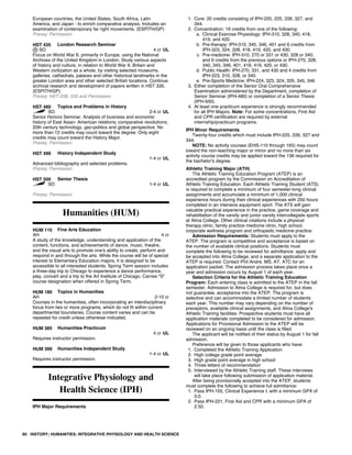 European countries, the United States, South Africa, Latin
America, and Japan - to enrich comparative analysis. Includes an
examination of contemporary far right movements. (ESPITH/GP)
Prereq: Permission
HST 435 London Research Seminar
SO 4 cr UL
Focus on World War II, primarily in Europe, using the National
Archives of the United Kingdom in London. Study various aspects
of history and culture, in relation to World War II, Britain and
Western civilization as a whole, by visiting selected museums,
galleries, cathedrals, palaces and other historical landmarks in the
greater London area and other selected British locations. Continue
archival research and development of papers written in HST 335.
(ESPITH/GP)
Prereq: HST-238, 335 and Permission
HST 480 Topics and Problems in History
SO 2-4 cr UL
Senior Honors Seminar. Analysis of business and economic
history of East Asian- American relations; comparative revolutions;
20th century technology, geo-politics and global perspective. No
more than 12 credits may count toward the degree. Only eight
credits may count toward the History Major.
Prereq: Permission
HST 499 History Independent Study
1-4 cr UL
Advanced bibliography and selected problems.
Prereq: Permission
HST 500 Senior Thesis
SO 1-4 cr UL
Prereq: Permission
Humanities (HUM)
HUM 110 Fine Arts Education
AH 4 cr
A study of the knowledge, understanding and application of the
content, functions, and achievements of dance, music, theatre,
and the visual arts to promote one's ability to create, perform and
respond in and through the arts. While the course will be of special
interest to Elementary Education majors, it is designed to be
accessible to all interested students. Spring Term session includes
a three-day trip to Chicago to experience a dance performance,
play, concert and a trip to the Art Institute of Chicago. Carries "S"
course designation when offered in Spring Term.
HUM 180 Topics in Humanities
AH 2-10 cr
Courses in the humanities, often incorporating an interdisciplinary
focus from two or more programs, which do not fit within current
departmental boundaries. Course content varies and can be
repeated for credit unless otherwise indicated.
HUM 385 Humanities Practicum
4 cr UL
Requires instructor permission.
HUM 399 Humanities Independent Study
1-4 cr UL
Requires instructor permission.
Integrative Physiology and
Health Science (IPH)
IPH Major Requirements
1. Core: 20 credits consisting of IPH-220, 225, 226, 327, and
344.
2. Concentration: 16 credits from one of the following:
a. Clinical Exercise Physiology: IPH-310, 328, 340, 418,
419, and 420.
b. Pre-therapy: IPH-310, 345, 346, 401 and 6 credits from
IPH-323, 324, 328, 418, 419, 420, and 430.
c. Pre-medicine: IPH-310; 270 or 331 or 430; 328 or 340;
and 6 credits from the previous options or IPH-270, 328,
340, 345, 346, 401, 418, 419, 420, or 430.
d. Public Health: IPH-270, 331, and 430 and 4 credits from
IPH-223, 310, 328, or 340.
e. Pre-Sports Medicine: IPH-224, 323, 324, 335, 345, 346
3. Either completion of the Senior Oral Comprehensive
Examination administered by the Department, completion of
Senior Seminar (IPH-480) or completion of a Senior Thesis
(IPH-500).
4. At least one practicum experience is strongly recommended
for all IPH Majors. Note: For some concentrations, First Aid
and CPR certification are required by external
internship/practicum programs.
IPH Minor Requirements
Twenty-four credits which must include IPH-225, 226, 327 and
344.
NOTE: No activity courses (EHS-110 through 165) may count
toward the non-teaching major or minor and no more than six
activity course credits may be applied toward the 136 required for
the bachelor's degree.
Athletic Training Major (ATH)
The Athletic Training Education Program (ATEP) is an
accredited program by the Commission on Accreditation of
Athletic Training Education. Each Athletic Training Student (ATS)
is required to complete a minimum of four semester-long clinical
assignments and accumulate a minimum of 1,000 clinical
experience hours during their clinical experiences with 250 hours
completed in an intensive equipment sport. The ATS will gain
valuable practical experience in the practice, game coverage and
rehabilitation of the varsity and junior varsity intercollegiate sports
at Alma College. Other clinical rotations include a physical
therapy clinic, family practice medicine clinic, high school,
corporate wellness program and orthopedic medicine practice.
Admission Requirements: Students must apply to the
ATEP. The program is competitive and acceptance is based on
the number of available clinical positions. Students must
complete the following to be reviewed for admittance: apply and
be accepted into Alma College; and a separate application to the
ATEP is required. Contact Phil Andre, MS, AT, ATC for an
application packet. The admission process takes place once a
year and admission occurs by August 1 of each year.
Selection Criteria for the Athletic Training Education
Program: Each entering class is admitted to the ATEP in the fall
semester. Admission to Alma College is required for, but does
not guarantee, acceptance into the ATEP. The program is
selective and can accommodate a limited number of students
each year. This number may vary depending on the number of
preceptors, available clinical assignments, and Alma College's
Athletic Training facilities. Prospective students must have all
application materials completed to be considered for admission.
Applications for Provisional Admission to the ATEP will be
reviewed on an ongoing basis until the class is filled.
The applicant will be notified of their status by August 1 for fall
admission.
Preference will be given to those applicants who have:
1. Completed the Athletic Training Application
2. High college grade point average
3. High grade point average in high school
4. Three letters of recommendation
5. Interviewed by the Athletic Training staff. These interviews
will take place following submission of application material.
After being provisionally accepted into the ATEP, students
must complete the following to achieve full admittance:
1. Pass IPH-105, Clinical Experience I, with a minimum GPA of
3.0.
2. Pass IPH-221, First Aid and CPR with a minimum GPA of
2.50.
60 HISTORY; HUMANITIES; INTEGRATIVE PHYSIOLOGY AND HEALTH SCIENCE
 