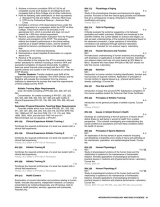3. Achieve a minimum cumulative GPA of 2.50 for all
completed course work (based on all college-level work
completed both at Alma College and at other institutions).
4. Hold the following valid certifications (or their equivalents):
a. Standard First Aid and Safety - American Red Cross.
b. CPR for the Professional Rescuer - American Red
Cross.
5. Complete a minimum of 65 observational hours under the
direct supervision of a a preceptor within the ATEP at Alma
College. These hours need to be recorded on the
appropriate form, which is provided and does not count
toward the 1,000-hour clinical requirement.
6. Receive a positive observation evaluation from the Program
Director and preceptors of the ATEP. This evaluation
reflects the student's performance in the clinical setting,
potential as a student athletic trainer, and the student's
potential to become a professional in the athletic training
field.
7. Acceptance of the Technical Standards.
8. Demonstrate a recent Hepatitis B vaccination or a signed
waiver form.
9. Receive a TB screening.
Once admitted to the program the ATS is required to meet
certain standards for retention including a minimum GPA and
successful completion of required clinical skills. In addition,
there are some financial costs involved with the ATEP. The
specific policies are located in the ATS handbook or contact the
ATEP Director.
Transfer Students: Transfer students must fulfill all the
program requirements as indicated. The ATEP Director and the
Registrar will evaluate the coursework from the previous
institution to determine the courses that meet the requirements
of Alma College and the ATEP.
Athletic Training Major Requirements
Core: 20 credits consisting of IPH-220, 225, 226, 327 and
344.
Concentration: 40 credits consisting of IPH-221, 222, 323,
324, 325, 326, 328, 340, 345, 427, 480 and eight credits of
Clinical Experiences IPH-105, 106, 205, 206, 305, 306, 405 and
406.
Secondary Physical Education Teaching Major Requirements
Forty-two credits which must include IPH-220, 221, 225, 226,
271, 327, 331, 334, 344, 345, 418, and 419; one from EHS-150,
154, 156M and 157; two from EHS-110, 112, 118, and 165A,
165B, 165S, 165V; and one from THD-140 and 141.
Recommended, but not required, is IPH-201.
IPH 105 Clinical Experience Athletic Training I
1 cr
Combines the required proficiencies of a level one student with a
clinical field experience.
IPH 106 Clinical Experience Athletic Training II
1 cr
Combines the required proficiencies of a level one student with a
clinical field experience.
Prereq: B or better in IPH-105 or Permission
IPH 205 Athletic Training III
1 cr
Combines the required proficiencies of a level two student with a
clinical field experience.
Prereq: B or better in IPH-106 or Permission
IPH 206 Athletic Training IV
1 cr
Combines the required proficiencies of a level two student with a
clinical field experience.
Prereq: B or better in IPH-205 or Permission
IPH 210 Health Careers
2 cr
Examination of current information and practices relating to human
health. Includes discussions, independent research, on-campus
presentations by invited professionals, and off-campus visits to
observe health practices, services, agencies and businesses.
Pass/fail only.
IPH 212 Physiology of Aging
NS1 4 cr
Study of the physiological changes accompanying the aging
process. Focuses on both the natural aging process and diseases
that are a consequence of aging. Emphasis on lifestyle
modification and aging.
Prereq: BIO-121
IPH 214 Faith & Physiology
NS1 4 cr
Critically evaluate the evidence suggesting a link between
spirituality and health outcomes. Students are introduced to the
scientific method, the current debate on science and religion, as
well as basic understandings of the putative physiological basis for
the observed connection. Larger questions of mind-body
connections are addressed through extensive laboratory
experiences. Intended for non-science majors. Laboratory.
IPH 215 Human Structure and Function
NS1 4 cr
Provides basic understanding of human anatomy and physiology
with emphasis on applications to health and medicine. Intended for
non-science majors and may not count toward an IPH Major or
Minor. Students who have taken IPH-226 or BIO-207 should not
take this course. Laboratory.
IPH 220 Nutrition
NS1 4 cr
Introduction to human nutrition including identification, function and
food sources of required nutrients. Application of principles of
normal nutrition to special issues (e.g., physical performance,
obesity, pathology.) Course fee.
IPH 221 First Aid and CPR
2 cr
Introduction to basic first aid and CPR. Satisfactory completion of
this course qualifies student for American Red Cross Certificate.
IPH 222 Principles of Athletic Training
4 cr
Introduction to the general principles of athletic injuries. Course
fee.
Prereq: IPH-221
IPH 223 Issues in Global Women's Health
2 cr
Develops an understanding of the full spectrum of factors which
define illness or well-being in women's health from a global
perspective. This includes investigating and understanding the
social conditions of populations and how these conditions affect
the health of women.
IPH 224 Principles of Sports Medicine
NS1 4 cr
An exploration of the key tenets of sports medicine including
sub-disciplines of expertise and a study of injury and pathology at
the mechanistic, population, and epidemiological levels. Course
fee.
IPH 225 Human Physiology I
NS1 4 cr UL
Study of physiological functions of the human body and the
relationship of systems to the maintenance of homeostatic
balance. Includes applications of physiological principles to
practical issues in medicine and physical performance. Laboratory.
Course fee.
Prereq: BIO-121
IPH 226 Human Physiology II
NS1 4 cr UL
Study of physiological functions of the human body and the
relationship of systems to the maintenance of homeostatic
balance. Includes applications of physiological principles to
practical issues in medicine and physical performance. Laboratory.
Course fee.
Prereq: BIO-121 and IPH-225, may take IPH-344 concurrently
INTEGRATIVE PHYSIOLOGY AND HEALTH SCIENCE 61
 