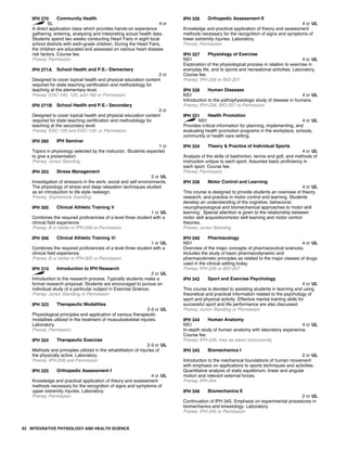 IPH 270 Community Health
SL 4 cr
A direct application class which provides hands-on experience
gathering, entering, analyzing and interpreting actual health data.
Students spend two weeks conducting Heart Fairs in eight local
school districts with sixth-grade children. During the Heart Fairs,
the children are educated and assessed on various heart disease
risk factors. Course fee.
Prereq: Permission
IPH 271A School Health and P.E.- Elementary
2 cr
Designed to cover topical health and physical education content
required for state teaching certification and methodology for
teaching at the elementary level.
Prereq: EDC-100, 120, and 160 or Permission
IPH 271B School Health and P.E.- Secondary
2 cr
Designed to cover topical health and physical education content
required for state teaching certification and methodology for
teaching at the secondary level.
Prereq: EDC-103 and EDC-130, or Permission.
IPH 280 IPH Seminar
1 cr
Topics in physiology selected by the instructor. Students expected
to give a presentation.
Prereq: Junior Standing
IPH 303 Stress Management
2 cr UL
Investigation of stressors in the work, social and self environments.
The physiology of stress and deep relaxation techniques studied
as an introduction to life style redesign.
Prereq: Sophomore Standing
IPH 305 Clinical Athletic Training V
1 cr UL
Combines the required proficiencies of a level three student with a
clinical field experience.
Prereq: B or better in IPH-206 or Permission
IPH 306 Clinical Athletic Training Vi
1 cr UL
Combines the required proficiencies of a level three student with a
clinical field experience.
Prereq: B or better in IPH-305 or Permission
IPH 310 Introduction to IPH Research
2 cr UL
Introduction to the research process. Typically students make a
formal research proposal. Students are encouraged to pursue an
individual study of a particular subject in Exercise Science.
Prereq: Junior Standing or Permission
IPH 323 Therapeutic Modalities
2-3 cr UL
Physiological principles and application of various therapeutic
modalities utilized in the treatment of musculoskeletal injuries.
Laboratory.
Prereq: Permission
IPH 324 Therapeutic Exercise
2-3 cr UL
Methods and principles utilized in the rehabilitation of injuries of
the physically active. Laboratory.
Prereq: IPH-226 and Permission
IPH 325 Orthopedic Assessment I
4 cr UL
Knowledge and practical application of theory and assessment
methods necessary for the recognition of signs and symptoms of
upper extremity injuries. Laboratory.
Prereq: Permission
IPH 326 Orthopedic Assessment II
4 cr UL
Knowledge and practical application of theory and assessment
methods necessary for the recognition of signs and symptoms of
lower extremity injuries. Laboratory.
Prereq: Permission
IPH 327 Physiology of Exercise
NS1 4 cr UL
Exploration of the physiological process in relation to exercise in
everyday life, and to sports and recreational activities. Laboratory.
Course fee.
Prereq: IPH-226 or BIO-207
IPH 328 Human Diseases
NS1 4 cr UL
Introduction to the pathophysiologic study of disease in humans.
Prereq: IPH-226, BIO-207 or Permission
IPH 331 Health Promotion
NS1 4 cr UL
Provides critical information for planning, implementing, and
evaluating health promotion programs in the workplace, schools,
community or health care setting.
IPH 334 Theory & Practice of Individual Sports
4 cr UL
Analysis of the skills of badminton, tennis and golf, and methods of
instruction unique to each sport. Assumes basic proficiency in
each sport. Course fee.
Prereq: Permission
IPH 338 Motor Control and Learning
4 cr UL
This course is designed to provide students an overview of theory,
research, and practice in motor control and learning. Students
develop an understanding of the cognitive, behavioral,
neurophysiological and biomechanical approaches to motor skill
learning. Special attention is given to the relationship between
motor skill acquisition/motor skill learning and motor control
theories.
Prereq: Junior Standing
IPH 340 Pharmacology
NS1 4 cr UL
Overview of the major concepts of pharmaceutical sciences.
Includes the study of basic pharmacodynamic and
pharmacokinetic principles as related to the major classes of drugs
used in the clinical setting today.
Prereq: IPH-226 or BIO-207
IPH 342 Sport and Exercise Psychology
4 cr UL
This course is devoted to assisting students in learning and using
theoretical and practical information related to the psychology of
sport and physical activity. Effective mental training skills for
successful sport and life performance are also discussed.
Prereq: Junior Standing or Permission
IPH 344 Human Anatomy
NS1 4 cr UL
In-depth study of human anatomy with laboratory experience.
Course fee.
Prereq: IPH-226, may be taken concurrently
IPH 345 Biomechanics I
2 cr UL
Introduction to the mechanical foundations of human movement
with emphasis on applications to sports techniques and activities.
Quantitative analysis of static equilibrium, linear and angular
motion and relevant external forces.
Prereq: IPH-344
IPH 346 Biomechanics II
2 cr UL
Continuation of IPH 345. Emphasis on experimental procedures in
biomechanics and kinesiology. Laboratory.
Prereq: IPH-345 or Permission
62 INTEGRATIVE PHYSIOLOGY AND HEALTH SCIENCE
 