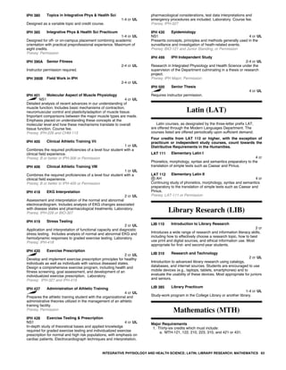 IPH 380 Topics in Integrative Phys & Health Sci
1-4 cr UL
Designed as a variable topic and credit course.
IPH 385 Integrative Phys & Health Sci Practicum
1-4 cr UL
Designed for off- or on-campus placement combining academic
orientation with practical preprofessional experience. Maximum of
eight credits.
Prereq: Permission
IPH 390A Senior Fitness
2-4 cr UL
Instructor permission required.
IPH 390B Field Work in IPH
2-4 cr UL
IPH 401 Molecular Aspect of Muscle Physiology
NS1 4 cr UL
Detailed analysis of recent advances in our understanding of
muscle function. Includes basic mechanisms of contraction,
neuromuscular control and plasticity/adaption of muscle tissue.
Important comparisons between the major muscle types are made.
Emphasis placed on understanding these concepts at the
molecular level and how these mechanisms translate to overall
tissue function. Course fee.
Prereq: IPH-226 and CHM-115
IPH 405 Clinical Athletic Training Vii
1 cr UL
Combines the required proficiencies of a level four student with a
clinical field experience.
Prereq: B or better in IPH-306 or Permission
IPH 406 Clinical Athletic Training VIII
1 cr UL
Combines the required proficiencies of a level four student with a
clinical field experience.
Prereq: B or better in IPH-405 or Permission
IPH 418 EKG Interpretation
2 cr UL
Assessment and interpretation of the normal and abnormal
electrocardiogram. Includes analysis of EKG changes associated
with disease states and pharmacological treatments. Laboratory.
Prereq: IPH-226 or BIO-307
IPH 419 Stress Testing
2 cr UL
Application and interpretation of functional capacity and diagnostic
stress testing. Includes analysis of normal and abnormal EKG and
hemodynamic responses to graded exercise testing. Laboratory.
Prereq: IPH-418
IPH 420 Exercise Prescription
2 cr UL
Develop and implement exercise prescription principles for healthy
individuals as well as individuals with various diseased states.
Design a comprehensive exercise program, including health and
fitness screening, goal assessment, and development of an
individualized exercise prescription. Laboratory.
Prereq: IPH-327 and IPH-419
IPH 427 Administration of Athletic Training
4 cr UL
Prepares the athletic training student with the organizational and
administrative theories utilized in the management of an athletic
training facility.
Prereq: Permission
IPH 428 Exercise Testing & Prescription
NS1 4 cr UL
In-depth study of theoretical bases and applied knowledge
required for graded exercise testing and individualized exercise
prescription for normal and high risk populations, with emphasis on
cardiac patients. Electrocardiograph techniques and interpretation,
pharmacological considerations, test data interpretations and
emergency procedures are included. Laboratory. Course fee.
Prereq: IPH-327
IPH 430 Epidemiology
NS1 4 cr UL
Presents concepts, principles and methods generally used in the
surveillance and investigation of heath-related events.
Prereq: BIO-121 and Junior Standing, or Permission
IPH 499 IPH Independent Study
2-4 cr UL
Research in Integrated Physiology and Health Science under the
supervision of the Department culminating in a thesis or research
project.
Prereq: IPH Major; Permission
IPH 500 Senior Thesis
4 cr UL
Requires instructor permission.
Latin (LAT)
Latin courses, as designated by the three-letter prefix LAT,
are offered through the Modern Languages Department. The
courses listed are offered periodically upon sufficient demand.
Four credits from LAT 112 or higher, with the exception of
practicum or independent study courses, count towards the
Distributive Requirements in the Humanities.
LAT 111 Elementary Latin I
4 cr
Phonetics, morphology, syntax and semantics preparatory to the
translation of simple texts such as Caesar and Pinius.
LAT 112 Elementary Latin II
AH 4 cr
Continuing study of phonetics, morphology, syntax and semantics
preparatory to the translation of simple texts such as Caesar and
Pinius.
Prereq: LAT-111 or Permission
Library Research (LIB)
LIB 110 Introduction to Library Research
2 cr
Introduces a wide range of research and information literacy skills,
including how to effectively choose a research topic, how to best
use print and digital sources, and ethical information use. Most
appropriate for first- and second-year students.
LIB 310 Research and Technology
2 cr UL
Introduction to advanced library research using catalogs,
databases, and internet sources. Students are encouraged to use
mobile devices (e.g., laptops, tablets, smartphones) and to
evaluate the usability of these devices. Most appropriate for juniors
and seniors.
LIB 385 Library Practicum
1-4 cr UL
Study-work program in the College Library or another library.
Mathematics (MTH)
Major Requirements
1. Thirty-six credits which must include:
a. MTH-121, 122, 210, 223, 310, and 421 or 431.
INTEGRATIVE PHYSIOLOGY AND HEALTH SCIENCE; LATIN; LIBRARY RESEARCH; MATHEMATICS 63
 