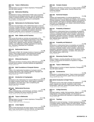 MTH 180 Topics in Mathematics
NS3 2-4 cr
Selected topics of current or historic importance. Prerequisites
vary with topics selected.
MTH 192 Mathmatical Modeling
NS3 4 cr
Development of various mathematical models used in business,
social sciences and biological sciences; uses and limitations of
models in practical situations. Some models use calculus and/or
the computer. Computer programming not a prerequisite.
Prereq: MTH-113 or MTH-121
MTH 202 Mathematics for the Elementary Teacher
NS3 4 cr
Overview and examination of the mathematical topics in the K-8
curriculum. Includes arithmetic of integers, decimals and fractions;
numeration systems; set theory; problem solving; elementary logic,
elementary concepts in probability and statistics; elementary
concepts in geometry; and an introduction to computing.
Prereq: MTH-100, Sophomore Standing, and Education Major
MTH 203 Math - Middle and HS Teachers
NS3 2 cr
This course will provide an overview and examination of the
mathematical topics and pedagogical approaches in the middle
and high school curriculum. Topics include problem solving,
number theory, algebraic thinking, geometry, probability and
statistics, and mathematics software applications for teaching
(e.g., Geometer's Sketchpad and Tinkerplots).
Prereq: MTH-121
MTH 210 Multivariable Calculus
NS3 4 cr UL
Continuation of Math 122. Includes functions of several variables,
vectors, vector-valued functions, three-dimensional analytic
geometry, partial differentiation and multiple integration.
Prereq: MTH-122
MTH 211 Differential Equations
NS3 4 cr UL
Techniques and theory of solving ordinary differential equations.
Includes series solutions, numerical methods and applications.
Prereq: MTH-210
MTH 220 Math Foundations of Computer Science
NS3 4 cr UL
Topics in the mathematical foundations of computer science.
Includes graph theory, logic, Boolean algebras, languages and
automata, and the analysis of algorithms.
Prereq: MTH-120
MTH 221 Introduction to Cryptography
NS3 4 cr UL
Introduction to the mathematics from several different branches of
the subject including number theory, matrix algebra, probability,
and statistics, all of which play a role in enciphering and
deciphering secret messages.
Prereq: MTH-122
MTH 223 Mathematical Structures
NS3 4 cr UL
Study of predicate logic, proof techniques, set theory, relations,
functions, cardinality and various discrete structures.
Prereq: MTH-120 and CSC-220 or MTH-122
MTH 280 Topics in Mathematic
NS3 2-4 cr UL
Selected topics of current or historic importance. Prerequisites
vary with topics selected.
Prereq: TAKE MTH-122 or Permission.
MTH 310 Linear Algebra
NS3 4 cr UL
Study of finite-dimensional real vector spaces; kernel, dimension,
basis, linear transformations and their matrices, and eigenvalues.
Prereq: MTH-210; MTH-117 Strongly Recommended
MTH 323 Complex Analysis
NS3 4 cr UL
Introduction to the theory of functions of a single complex variable.
Analytic functions, complex series, Cauchy's theorem and
conformal mapping.
Prereq: MTH-210
MTH 336 Numerical Analysis
NS3 4 cr UL
Analysis and implementation of numerical algorithms for
approximating functions, derivatives and integrals, and for solving
nonlinear equations, ordinary differential equations and systems of
linear equations. Discussion of standard software packages and
techniques for writing efficient and reliable mathematical software
in Pascal and/or FORTRAN.
Prereq: MTH-122 and CSC-120
MTH 341 Probability & Statistics I
NS3 4 cr UL
Introduction to mathematical theory of probability and statistical
inference. Includes data analysis and presentation, discrete and
continuous probability models, random variables, mathematical
expectation, generating functions, estimation, hypothesis testing,
sampling distributions, regression, correlation, time series and
other selected topics. (Part I of II)
Prereq: MTH-210
MTH 342 Probability and Statistics II
NS3 4 cr UL
Introduction to mathematical theory of probability and statistical
inference. Includes data analysis and presentation, discrete and
continuous probability models, random variables, mathematical
expectation, generating functions, estimation, hypothesis testing,
sampling distributions, regression, correlation, time series and
other selected topics. (Part II of II)
Prereq: MTH-341
MTH 351 Elementary Number Theory
NS3 4 cr UL
Study of integers, including divisibility, the theory of prime
numbers, congruences and solutions of equations in integers.
Prereq: MTH-223
MTH 380 Topics in Mathematics
NS3 4 cr UL
Selected topics of current or historic importance. Prerequisites
vary with topics selected.
MTH 390 Combinatorics
NS3 4 cr UL
Introduction to combinational theory. Topics include enumeration,
recurrence, generating functions, graph theory and optimization.
Prereq: MTH-120 or 122
MTH 391M Introduction to Graph Theory
NS3 4 cr UL
Introductory survey of the major concepts and applications of
graphs, digraphs and networks. Application areas include
transportation, traffic flow, games and puzzles. Spring Term only.
Prereq: MTH-122 or Permission
MTH 411 College Geometry
NS3 4 cr UL
Axiomatic systems, models, finite geometries, Hilbert's axioms,
independence of the parallel postulate, and introduction to
non-Euclidean geometries with emphasis on hyperbolic geometry.
Prereq: MTH-223
MTH 413 Topology
NS3 4 cr UL
Introduction to point-set topology. Includes topological properties
of Euclidean spaces, abstract spaces and metric spaces. Explores
connectedness, compactness, continuity and homeomorphisms.
Prereq: MTH-223
MATHEMATICS 65
 