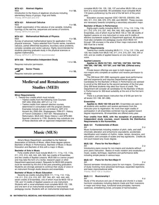MTH 421 Abstract Algebra
NS3 4 cr UL
Introduction to the theory of algebraic structures including
elementary theory of groups, rings and fields.
Prereq: MTH-223 and 310
MTH 431 Advanced Calculus
NS3 4 cr UL
In-depth examination of the calculus of one variable, including
topology of the real line, sequences and series of functions.
Prereq: MTH-210 and 223
MTH 491 Mathematical Methods of Physics
NS3 4 cr UL
Survey of advanced mathematical topics for application in the
physical sciences. Topics selected from Fourier series, transform
calculus, partial differential equations, boundary value problems,
complex variables and vector calculus. Highly recommended for
students planning graduate study in the physical sciences or
applied mathematics.
Prereq: MTH-211; MTH-310 recommended
MTH 499 Mathematics Independent Study
1-4 cr UL
Requires instructor permission.
MTH 500 Senior Thesis
4 cr UL
Requires instructor permission.
Medieval and Renaissance
Studies (MED)
Minor Requirements
1. Twenty-four credits which must include:
• Twelve credits from the following Core Courses:
HST-203; ENG-250; ART-211 or 112
• Twelve credits from relevant elective courses,
determined in consultation with the program director.
Examples include but are not limited to: ART-210:
Ancient Art, ENG-354: Shakespeare, FRN-371: History
of French Civilization I, HST-331: Renaissance &
Reformation, MUS-443: Music History I, and SPN-360:
Spanish Literature to 1700. Students may substitute one
of these electives with an approved independent study.
Music (MUS)
Alma's Music Department, accredited by the National
Association of Schools of Music, offers three degree options:
Bachelor of Music in Performance, Bachelor of Music in Music
Education and Bachelor of Arts with a major in Music.
Bachelor of Arts in Music
Forty credits which must include MUS-111, 111a, 112, 112a,
211, 212, 214, 443, 444, 445, 500, two credits of Ensembles
and two credits of Applied Lessons. MUS 500 is a senior project
and may take the form of a recital, research paper or other
Department-approved project. Requests for MUS-500 projects
must be received by the end of the year preceding graduation.
Students are strongly advised to continue their study of voice or
an instrument through studio lessons and ensembles.
Bachelor of Music in Music Education
Seventy-six credits including MUS-111, 111a, 112, 112a,
116, 211, 212, 214, 215, 237, 337, 344, 431, 443, 444, 445;
seven credits of Ensembles, one of which must be MUS-155 or
159; and 14 credits of Applied Lessons on one instrument.
Students with a vocal emphasis must complete MUS-132, 138,
and one term of an instrumental ensemble or instrumental
pedagogy course. Students with an instrumental emphasis must
complete MUS-134, 135, 136, 137 and either MUS-138 or one
term of a vocal ensemble. All candidates must complete MUS
116 (piano proficiency) by the end of the fall term of the junior
year.
Education courses required: EDC-130/103, 230/203, 240,
303, 311, 312, 346, 370, 373, 430, and 490/491. These courses
are necessary towards completing a secondary education major.
Bachelor of Music in Performance
Eighty-eight credits including MUS-111, 111a, 112, 112a, 116,
211, 212, 214, 215, 237, 443, 444, 445, 500; eight credits of
Ensembles, one of which must be MUS 155 or 159; 28 credits of
Applied Lessons on one instrument or voice and 9 credits of
elective coursework subject to Department approval. All students
must also complete one pedagogy course (from MUS-131
through 138 courses) in the area of their major instrument. MUS
500 must be a recital.
Minor Requirements
Twenty-four credits including MUS-111, 111a, 112, 112a, and
120; two credits from MUS-140, 211, 214, 215, 237, 443, 444 or
445; and six credits of applied lessons on one instrument or
voice.
Applied Lessons
Applies to: MUS-191/*391, 192/*392, 193/*393, 194/*394,
195/*395, 196/*396, 197/*397, and 198/*398. (Offered every
term)
Private lesson offerings are open to both majors and
non-majors who complete an audition and receive permission to
register.
The 300-level (391-398) represents upper level performance
skill and experience and requires Departmental approval.
Candidates for the Bachelor of Music in Performance are advised
to enroll at the 300-level by the second semester of the first year.
Only 300-level students may elect four hours of credit. The
Department will consider all candidates for the Bachelor of Music
in Performance for 300-level suitability at the end of the first term
of study.
There is a private lesson instruction fee of $165 per term for
all levels (191-198, 391-398).
Ensembles
Applies to: MUS 150-159 and 351. Ensembles are open to
all students who audition and receive permission from the
instructor prior to registration. No more than eight credits of
participation in all ensembles combined may be applied toward
degree requirements. All ensembles are offered every year.
Four credits from MUS, with the exception of practicum or
independent study courses, count towards the Distributive
Requirements in the Humanities.
MUS 101 Fundamentals of Music
AH 2 cr
Music fundamentals including notation of pitch, clefs, and staff;
chromatic alteration and enharmonic equivalents; accidentals;
identification and notation of rhythm, meter, tempo, dynamics, and
articulation; and concepts of scales and key signatures. Credits do
not count toward any music degree.
MUS 106 Piano for the Non-Major I
AH 2 cr
Introductory piano course for non-majors and students without
prior piano instruction. Basics of music notation and vocabulary of
music, scales, technique, repertoire and performance skills
including simple pieces in various keys.
MUS 107 Piano for the Non-Major II
AH 2 cr
Second semester introductory piano for non-majors. Continuation
of study involving more advanced technique, expanded repertoire,
and basic improvisational skills.
Prereq: MUS-106 or Audition
MUS 111 Musicianship I
AH 4 cr
Study of the structure and use of intervals and chords in a basic
harmonic vocabulary including diatonic triads and their inversions
in major and minor keys, functional tonal principles, harmonic
cadences, embellishing tones, principles of harmonization,
66 MATHEMATICS; MEDIEVAL AND RENAISSANCE STUDIES; MUSIC
 