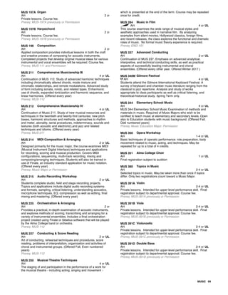 MUS 197A Organ
AH 2 cr
Private lessons. Course fee.
Prereq: MUS-197A previously or Permission
MUS 197B Harpsichord
AH 2 cr
Private lessons. Course fee.
Prereq: MUS-197B previously or Permission
MUS 198 Composition
AH 2 cr
Applied composition provides individual lessons in both the craft
and creative process of composing for acoustic instruments.
Completed projects that develop original musical ideas for various
instrumental and vocal ensembles will be required. Course fee.
Prereq: MUS-111 and Permission
MUS 211 Comprehensive Musicianship III
AH 4 cr UL
Continuation of MUS 112. Study of advanced harmonic techniques
including chromatically altered chords, mode mixture and
chromatic relationships, and remote modulations. Advanced study
of form including sonata, rondo, and related types. Enharmonic
use of chords, expanded tonicization and harmonic sequence, and
linear harmonies. (Offered every year)
Prereq: MUS-112
MUS 212 Comprehensive Musicianship IV
AH 4 cr UL
Continuation of Music 211. Study of new musical resources and
techniques in the twentieth and twenty-first centuries: new pitch
bases, harmonic structures and methods, approaches to rhythm
and meter, atonality, serial procedures, indeterminacy, sounds and
textures (both acoustic and electronic),and jazz and related
techniques and idioms. (Offered every year)
Prereq: MUS-211
MUS 214 MIDI Composition & Arranging
AH 2 cr UL
Designed primarily for the music major, the course examines MIDI
(Musical Instrument Digital Interface) techniques and applications
for recording, scoring and musical production. Covers MIDI
configurations, sequencing, multi-track recording, mixing and
composing/arranging techniques. Students will also be trained in
use of Finale, an industry standard application for music notation.
(Offered every year)
Prereq: Music Major or Permission
MUS 215 Audio Recording Workshop
AH 2 cr UL
Students complete studio, field and stage recording projects.
Topics and applications include digital audio recording systems
and formats, sampling, critical listening, understanding acoustics,
microphone techniques, EQ, compression as well as editing, final
mixing and mastering. (Offered every year)
MUS 225 Orchestration & Arranging
AH 2 cr
Provides a practical, in-depth examination of acoustic instruments,
and explores methods of scoring, transcribing and arranging for a
variety of instrumental ensembles. Includes a final orchestration
project created using Finale or Sibelius software that will be played
by the Alma College band or orchestra.
Prereq: MUS-112
MUS 237 Conducting & Score Reading
AH 2 cr UL
Art of conducting, rehearsal techniques and procedures, score
reading, problems of interpretation, organization and activities of
choral and instrumental groups. (Offered Fall, Even numbered
years)
Prereq: MUS-112
MUS 250 Musical Theatre Techniques
AH 4 cr UL
The staging of and participation in the performance of a work for
the musical theatre - including acting, singing and movement -
which is presented at the end of the term. Course may be repeated
once for credit.
MUS 284 Music in Film
AH 4 cr UL
This course examines the wide range of musical styles and
aesthetic approaches used in narrative film. By analyzing
examples from silent movies, Hollywood classics, foreign films,
and recent releases, the class explores the functional and dramatic
roles of music. No formal music theory experience is required.
Prereq: ENG-101
MUS 337 Advanced Conducting
AH 2 cr UL
Continuation of MUS 237. Emphasis on advanced analytical,
interpretive, and technical conducting skills, as well as practical
aspects of successfully leading instrumental and choral
ensembles. (Offered every other year. Offered Winter 2017.)
MUS 340M Gilmore Festival
AH 4 cr UL
Students attend the Gilmore International Keyboard Festival. A
survey of keyboard and chamber music literature ranging from the
classical to jazz repertoire. Analysis and study of works
appropriate to class participants as well as critical listening, and
theoretical-historical study. Spring Term only.
MUS 344 Elementary School Music
AH 4 cr UL
MUS 344 Elementary School Music Examination of methods and
materials in music. Required of Music Majors who wish to be
certified to teach music at elementary and secondary levels. Open
also to Education students with music background. (Offered Fall,
Odd numbered years)
Prereq: Music Education Major; Permission
MUS 350 Opera Workshop
AH 1-4 cr UL
Basic techniques of operatic performance: role preparation, body
movement related to music, acting, and techniques. May be
repeated for up to a total of 4 credits.
MUS 351 Alma College Choir
AH 1 cr UL
Final registration subject to audition
MUS 380 Topics in Music
AH 2-4 cr UL
Selected topics in music. May be taken more than once if topics
differ. Only two registrations count toward a Music Major.
MUS 391A Violin
AH 2-4 cr UL
Private lessons. Intended for upper-level performance skill. Final
registration subject to departmental approval. Course fee.
Prereq: MUS-391A previously or Permission
MUS 391B Viola
AH 2-4 cr UL
Private lessons. Intended for upper-level performance skill. Final
registration subject to departmental approval. Course fee.
Prereq: MUS-391B previously or Permission
MUS 391C Violoncello
AH 2-4 cr UL
Private lessons. Intended for upper-level performance skill. Final
registration subject to departmental approval. Course fee.
Prereq: MUS-391C previously or Permission
MUS 391D Double Bass
AH 2-4 cr UL
Private lessons. Intended for upper-level performance skill. Final
registration subject to departmental approval. Course fee.
Prereq: MUS-391D previously or Permission
MUSIC 69
 
