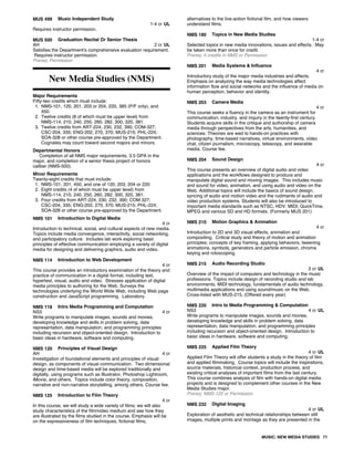 MUS 499 Music Independent Study
1-4 cr UL
Requires instructor permission.
MUS 500 Graduation Recital Or Senior Thesis
AH 2 cr UL
Satisfies the Department's comprehensive evaluation requirement.
Requires instructor permission.
Prereq: Permission
New Media Studies (NMS)
Major Requirements
Fifty-two credits which must include:
1. NMS-101, 120, 201, 203 or 204, 220, 385 (P/F only), and
450.
2. Twelve credits (8 of which must be upper level) from
NMS-114, 210, 240, 250, 260, 282, 300, 320, 381.
3. Twelve credits from ART-224, 230, 232, 390; COM-327;
CSC-204, 335; ENG-202, 270, 370; MUS-215; PHL-224;
SOA-328 or other course pre-approved by the Department.
Cognates may count toward second majors and minors.
Departmental Honors
Completion of all NMS major requirements, 3.5 GPA in the
major, and completion of a senior thesis project of honors
caliber (NMS-500).
Minor Requirements
Twenty-eight credits that must include:
1. NMS-101, 201, 450, and one of 120, 203, 204 or 220.
2. Eight credits (4 of which must be upper level) from
NMS-114, 210, 240, 250, 260, 282, 300, 320, 381.
3. Four credits from ART-224, 230, 232, 390; COM 327;
CSC-204, 335; ENG-202, 270, 370; MUS-215; PHL-224;
SOA-328 or other course pre-approved by the Department.
NMS 101 Introduction to Digital Media
4 cr
Introduction to technical, social, and cultural aspects of new media.
Topics include media convergence, interactivity, social networking,
and participatory culture. Includes lab work exploring basic
principles of effective communication employing a variety of digital
media for designing and delivering graphics, audio and video.
NMS 114 Introduction to Web Development
4 cr
This course provides an introductory examination of the theory and
practice of communication in a digital format, including text,
hypertext, visual, audio and video. Stresses application of digital
media principles to authoring for the Web. Surveys the
technologies underlying the World Wide Web, including Web page
construction and JavaScript programming. Laboratory.
NMS 118 Intro Media Programming and Computation
NS3 4 cr
Write programs to manipulate images, sounds and movies,
developing knowledge and skills in problem solving, data
representation, data manipulation, and programming principles
including recursion and object-oriented design. Introduction to
basic ideas in hardware, software and computing.
NMS 120 Principles of Visual Design
AH 4 cr
Investigation of foundational elements and principles of visual
design, as components of visual communication. Two dimensional
design and time-based media will be explored traditionally and
digitally, using programs such as Illustrator, Photoshop Lightroom,
iMovie, and others. Topics include color theory, composition,
narrative and non-narrative storytelling, among others. Course fee.
NMS 125 Introduction to Film Theory
4 cr
In this course, we will study a wide variety of films; we will also
study characteristics of the film/video medium and see how they
are illustrated by the films studied in the course. Emphasis will be
on the expressiveness of film techniques, fictional films,
alternatives to the live-action fictional film, and how viewers
understand films.
NMS 180 Topics in New Media Studies
1-4 cr
Selected topics in new media innovations, issues and effects. May
be taken more than once for credit.
Prereq: 4 credits in NMS or Permission
NMS 201 Media Systems & Influence
4 cr
Introductory study of the major media industries and effects.
Emphasis on analyzing the way media technologies affect
information flow and social networks and the influence of media on
human perception, behavior and identity.
NMS 203 Camera Media
4 cr
This course seeks a fluency in the camera as an instrument for
communication, industry, and inquiry in the twenty-first century.
Students acquire skills in the critique and authorship of camera
media through perspectives from the arts, humanities, and
sciences. Theories are wed to hands-on practices with
photography, time-based narratives, virtual environments, video
chat, citizen journalism, microscopy, telescopy, and wearable
media. Course fee.
NMS 204 Sound Design
4 cr
This course presents an overview of digital audio and video
applications and the workflows designed to produce and
manipulate digital sound and moving images. This includes music
and sound for video, animation, and using audio and video on the
Web. Additional topics will include the basics of sound design,
syncing of audio and motion video and the rudiments of audio and
video production systems. Students will also be introduced to
important media standards such as NTSC, HDV, MIDI, QuickTime,
MPEG and various SD and HD formats. (Formerly MUS 201)
NMS 210 Motion Graphics & Animation
4 cr
Introduction to 2D and 3D visual effects, animation and
compositing. Critical study and theory of motion and animation
principles; concepts of key framing, applying behaviors, tweening
animations, symbols, generators and particle emission, chroma
keying and rotoscoping.
NMS 215 Audio Recording Studio
2 cr UL
Overview of the impact of computers and technology in the music
professions. Topics include design of recording studio and lab
environments, MIDI technology, fundamentals of audio technology,
multimedia applications and using sound/music on the Web.
Cross-listed with MUS-215. (Offered every year)
NMS 220 Intro to Media Programming & Computation
NS3 4 cr UL
Write programs to manipulate images, sounds and movies,
developing knowledge and skills in problem solving, data
representation, data manipulation, and programming principles
including recursion and object-oriented design. Introduction to
basic ideas in hardware, software and computing.
NMS 225 Applied Film Theory
4 cr UL
Applied Film Theory will offer students a study in the theory of film
and applied filmmaking. Course topics will include the inspirations,
source materials, historical context, production process, and
existing critical analyses of important films from the last century.
This course combines analysis of film with hands-on digital media
projects and is designed to complement other courses in the New
Media Studies major.
Prereq: NMS-125 or Permission
NMS 232 Digital Imaging
4 cr UL
Exploration of aesthetic and technical relationships between still
images, multiple prints and montage as they are presented in the
MUSIC; NEW MEDIA STUDIES 71
 