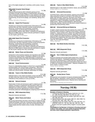 form of the digital straight print, narratives, and/or series. Course
fee.
NMS 235M Computer Game Design
NS3 4 cr UL
Explores the process by which computer games go from
conception through formal design to implementation and testing.
Uses coursework and team projects to cover aspects of the design
process including brainstorming and narrative development, game
programming, art and sound design, and marketing. Spring Term
only.
Prereq: CSC-220 or Permission
NMS 240 Digital Film Production
4 cr UL
Students are introduced to fundamentals of filmmaking and
produce their own films. Elements covered include pre-production
(financing, screenwriting and scheduling); production
(cinematography, sound recording and directing); and
post-production (editing, basic effects, marketing and distribution).
Must be an NMS major or receive instructor permission to register
for this course. Course fee.
Prereq: NMS Major or Permission
NMS 240M Digital Film Production
AH 4 cr UL
Students are introduced to fundamentals of filmmaking and
produce their own films. Elements covered include pre-production
(financing, screenwriting and scheduling); production
(cinematography, sound recording and directing); and
post-production (editing, basic effects, marketing and distribution).
Must be an NMS major or receive instructor permission to register
for this course. Spring Term only. Course fee.
NMS 250 Media, Power and Ownership
4 cr UL
Introduction to the business practices and regulations that shape
the American media industry. Emphasis is placed on the roles of
audience characteristics and media technology in shaping the
content of media, and the role of the First Amendment as the basis
for media regulation.
NMS 260 Visual Communication
4 cr UL
Focus on understanding images in culture from a psychological,
photojournalistic and communication perspective. Work from a
range of disciplines, including anthropology, communication,
media and cultural studies, sociology, psychology and design.
NMS 280 Topics in New Media Studies
2-4 cr UL
Selected topics in new media innovations, issues and effects. May
be taken more than once for credit. Students may need to buy
materials for their projects at a cost up to $100.
NMS 282 Network Analysis
4 cr UL
Examination of tools and techniques used in analyzing social
relations, focusing on substantive and theoretical origins and
applications of these techniques. Emphasizes basic network
concepts and common approaches to network analysis.
Introduces advanced methodologies for analyzing social networks.
NMS 299 NMS Independent Study
1-4 cr UL
Requires instructor permission.
NMS 300 Media Theory and Culture
4 cr UL
Survey key benchmarks and texts in the history of media and new
media technologies, while also introducing critical readings of 20th
and 21st century media culture, both from the theoretical field of
media studies and the creative works of artists, filmmakers and
writers.
NMS 380 Topics in New Media Studies
2-4 cr UL
Selected topics in new media innovations, issues, and and effects.
Prereq: NMS-101 or Permission
NMS 381 Advanced Documentary
2 cr UL
Combines theory, history and practice, exploring documentary
video production through an overview of the history and major
styles, field exercises, screening, discussion and critique.
Participating in collaborative work with classmates, students are
exposed to a range of storytelling, production, aesthetic, and
artistic issues. Hands-on demonstrations, field exercises,
screenings, readings, lectures and discussion prepare students to
produce short documentary videos.
NMS 382 Advanced Mixing and Mastering
2 cr UL
In-depth, project-oriented class that explores the creative and
technical issues involved in multitrack sound editing, mixing and
mastering. Topics include mono, stereo and multichannel audio
formats, understanding mixing consoles, signal flow and busses,
sound analysis and metering plug-ins, controlling levels and gain,
advanced EQ, compression and "brick wall" limiting, automation
and time-based effects. Tools include popular DAW applications
Logic Pro, Pro Tools and Reason.
Prereq: NMS-204
NMS 385 New Media Studies Internship
1-8 cr UL
NMS 399 NMS Independent Study
1-4 cr UL
Requires instructor permission.
NMS 450 Sem in Media Apps & Implications
4 cr UL
Explores proposed and possible digital media forms, functions,
contents and systems. Investigates applications of media tools
and how new developments in media may both represent and
transgress cultural and professional assumptions about the nature
of media and mediated communication. Requires completion of a
senior studio or research project.
Prereq: Senior Standing
NMS 499 NMS Independent Study
1-4 cr UL
Requires instructor permission.
NMS 500 Studies Senior Thesis
2-4 cr UL
Development and completion of original scholarly/creative work.
May be applied, interpretive, critical, empirical or theoretical.
Required for departmental honors. Requires senior standing and
permission.
Prereq: Senior Standing and Permission
Nursing (NUR)
Bachelor of Science in Nursing
1. Professional Sequence (32 credits): NUR-210, 211, 310,
311, 360; IPH-310, 430; MTH-116; PSY-121, 231.
2. Nursing Content/Practice (26 credits): NUR-350, 351, 353,
355, 452, 454, 500.
3. Natural Science Core (36 credits): BIO-121, 308; CHM-115;
IPH-220, 225*, 226*, 328*, 340*, 344*.
4. Integrative Core (25 credits): SOC-101; PHL-229; POL 141;
CRL/PAF; NUR-101, 102, 201, 202, 301, 302, 401, 402.
Student must earn a grade of BC or higher in courses noted
with an *.
Candidates for the Bachelor of Science in Nursing must earn
a total of 136 credits, and must satisfy all general education
and other Alma College graduation requirements.
72 NEW MEDIA STUDIES; NURSING
 