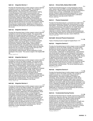 NUR 101 Integrative Seminar 1
1 cr
Provides the theoretical base to further prepare nurses to become
competent to care for the health of people. The concepts of
patient-centered care, communication, collaboration &
interdisciplinarity, critical thinking and clinical decision making,
nursing therapeutics (informatics), clinical prevention and
population health, nursing management of disease processes,
professional leadership (health, policy, finance & regulatory
environments, quality and patient safety), ethical practice,
evidenced based practice, and global cultural scholarship are
discussed and developed in this course. Integrates knowledge,
skills and attitudes learned from the concurrent semester courses
with that of the nursing process to provide a foundation for the
clinical-decision-making process. Additionally an introduction to
servant leadership with service to the community is introduced in
this course.
NUR 102 Integrative Seminar 2
1 cr
Provides the theoretical base to further prepare nurses to become
competent to care for the health of people. This course further
develops the concepts discussed and learned in NUR 101. Theses
concepts are: patient-centered care,communication, collaboration
& interdisciplinarity, critical thinking and clinical decision making,
nursing therapeutics (informatics), clinical prevention and
population health, nursing management of disease processes,
professional leadership (health, policy, finance & regulatory
environments, quality and patient safety), ethical practice,
evidenced based practice, and global cultural scholarship. This
course continues to integrate the knowledge; skills; and attitudes
learned from the concurrent semester courses with that of the
nursing process to provide a foundation for the
clinical-decision-making process. Servant leadership is further
developed in this course. This course is taught in the hospital SIM
lab
Prereq: NUR-101
NUR 201 Integrative Seminar 3
1 cr
Provides the theoretical base to further prepare nurses to become
competent to care for the health of people. This course further
develops the concepts discussed and learned in NUR 101 and
102. These concepts are: patient-centered care, communication,
collaboration & interdisciplinarity, critical thinking and clinical
decision making, nursing therapeutics (informatics), clinical
prevention and population health, nursing management of disease
processes, professional leadership (health, policy, finance &
regulatory environments, quality and patient safety), ethical
practice, evidenced based practice, and global cultural
scholarship. This course continues to integrate the knowledge;
skills; and attitudes learned from the concurrent semester courses
with that of the nursing process to provide a foundation for the
clinical-decision-making process. The concept of servant
leadership with is further developed in this course.
Prereq: NUR-102
NUR 202 Integrative Seminar 4
1 cr
Provides the theoretical base to further prepare nurses to become
competent to care for the health of people. This course further
develops the concepts discussed and learned in NUR-101,
NUR-102 and NUR-201. These concepts are: patient-centered
care, communication,collaboration and interdisciplinarity, critical
thinking and clinical decision-making, nursing therapeutics
(informatics), clinical prevention and population health, nursing
management of disease processes, professional leadership
(health, policy, finance and regulatory environments,quality and
patient safety), ethical practice, evidence-based practice, and
global cultural scholarship. This course continues to integrate the
knowledge, skills and attitudes learned from the concurrent
semester courses with that of the nursing process to provide a
foundation for the clinical decision-making process. Servant
leadership is further developed in this course.
Prereq: NUR-201
NUR 210 Clinical Skills, Medical Math & EMR
2 cr
Provides the theoretical base for nursing therapeutics (clinical
skills, medical math and EMR) to provide safe-effective patient
centered care. Patient centered caring practices are expanded to
include issues of privacy, confidentiality, and responses to
diversity. Quality & safety standards/competencies for nursing
therapeutics are introduced and practiced within a laboratory
setting. Students must also enroll in NUR-211.
Prereq: NUR-202
NUR 211 Physical Assessment
2 cr
Provides the theoretical base for a comprehensive health history
and physical assessment utilizing the nursing process for a well
adult patient. Incorporates spiritual, socio-cultural, psychological
and physical dimensions of the patient for the health history and
physical assessment. Patient centered caring practices are
expanded to include issues of privacy, confidentiality, and
responses to diversity. Quality & safety standards/competencies
for the physical assessment are introduced and practiced within a
laboratory setting. Student must also enroll in NUR 210.
Prereq: NUR-202
NUR 280R Advanced Physical Assessment
2 cr UL
Topics in Nursing Course is taught at hospital Room 1177
NUR 301 Integrative Seminar 5
1 cr UL
Provides the theoretical base to further prepare nurses to become
competent to care for the health of people. This course further
develops the concepts discussed and learned in NUR 101, 102,
201 and 202. These concepts are: patient-centered care,
communication, collaboration & interdisciplinarity, critical thinking
and clinical decision making, nursing therapeutics (informatics),
clinical prevention and population health, nursing management of
disease processes, professional leadership (health, policy, finance
& regulatory environments, quality and patient safety), ethical
practice, evidenced based practice, and global cultural
scholarship. This course continues to integrate the knowledge;
skills; and attitudes learned from the concurrent semester courses
with that of the nursing process to provide a foundation for the
clinical decision-making process. The servant leadership goal is
allocated in this course.
Prereq: NUR-211
NUR 302 Integrative Seminar 6
1 cr UL
Provides the theoretical base to further prepare nurses to become
competent to care for the health of people. The concepts of
patient-centered care, communication, collaboration &
interdisciplinarity, informatics & application of patient care
technology, clinical prevention and population health ethical
practice, evidenced based practice, health, policy, finance &
regulatory environments, organizational & system leadership for
quality care and patient safety are discussed and developed in this
course. Integrates knowledge, skills and attitudes learned from the
concurrent semester courses with that of the nursing process to
provide a foundation for the clinical-decision-making process.
Additionally an introduction to servant leadership with service to
the community is introduced in this course.
Prereq: NUR-301
NUR 310 Fundamentals Nursing Practice
4 cr UL
Provides the theoretical base for scientific inquiry/nursing process
(assessment, diagnosis, planning, interventions and evaluation) to
provide patient-centered care. Quality & safety standards/
competencies of nursing practice are employed for the
fundamental care of a patient within the framework of health care
delivery systems. Nursing Fundamental Practicum Students
practice learned assessment, fundamental and nursing skills in
community and hospital settings under the supervision of clinical
instructors. Leadership and system thinking concepts are
expanded and practiced in the clinical setting.
Laboratory/practicum.
Prereq: NUR-211
NURSING 73
 