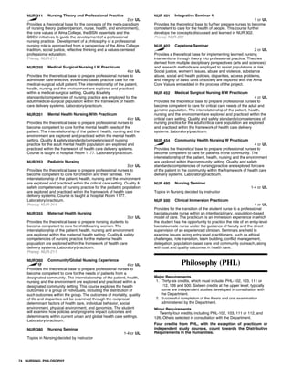 NUR 311 Nursing Theory and Professional Practice
2 cr UL
Provides a theoretical base for the concepts of the meta-paradigm
of nursing theory (patient/person, nurse, health, and environment),
the core values of Alma College, the BSN essentials and the
QSEN initiatives to guide the development of a professional
nursing practice. Development of a philosophy of a professional
nursing role is approached from a perspective of the Alma College
tradition, social justice, reflective thinking and a values-centered
professional education.
Prereq: NUR-211
NUR 350 Medical Surgical Nursing I W.Practicum
4 cr UL
Provides the theoretical base to prepare professional nurses to
administer safe-effective, evidenced based practice care for the
medical-surgical adult patient. The interrelationship of the patient,
health, nursing and the environment are explored and practiced
within a medical-surgical setting. Quality & safety
standards/competencies of nursing practice are employed for the
adult medical-surgical population within the framework of health
care delivery systems. Laboratory/practicum.
NUR 351 Mental Health Nursing With Practicum
4 cr UL
Provides the theoretical base to prepare professional nurses to
become competent to care for the mental health needs of the
patient. The interrelationship of the patient, health, nursing and the
environment are explored and practiced within the mental health
setting. Quality & safety standards/competencies of nursing
practice for the adult mental health population are explored and
practiced within the framework of health care delivery systems.
Course is taught at hospital Room 1177. Laboratory/practicum.
NUR 353 Pediatric Nursing
3 cr UL
Provides the theoretical base to prepare professional nurses to
become competent to care for children and their families. The
interrelationship of the patient, health, nursing and the environment
are explored and practiced within the critical care setting. Quality &
safety competencies of nursing practice for the pediatric population
are explored and practiced within the framework of health care
delivery systems. Course is taught at hospital Room 1177.
Laboratory/practicum.
Prereq: NUR-211
NUR 355 Maternal Health Nursing
3 cr UL
Provides the theoretical base to prepare nursing students to
become competent to care for childbearing women. The
interrelationship of the patient, health, nursing and environment
are explored within the maternal health setting. Quality & safety
competencies of nursing practice for the maternal health
population are explored within the framework of health care
delivery systems. Laboratory/practicum.
Prereq: NUR-211
NUR 360 Community/Global Nursing Experience
4 cr UL
Provides the theoretical base to prepare professional nurses to
become competent to care for the needs of patients from a
designated community. The interrelationship of the patient, health,
nursing and the environment are explored and practiced within a
designated community setting. This course explores the health
outcomes of a group of individuals, including the distribution of
such outcomes within the group. The outcomes of mortality, quality
of life and disparities will be examined through the reciprocal
determinant factors of health care, individual behavior, social
environment, physical environment, and genomics. The student
will examine how policies and programs impact outcomes and
determinants within current urban and global health care settings.
Laboratory/practicum.
NUR 380 Nursing Seminar
1-4 cr UL
Topics in Nursing decided by instructor
NUR 401 Integrative Seminar 4
1 cr UL
Provides the theoretical base to further prepare nurses to become
competent to care for the health of people. This course further
develops the concepts discussed and learned in NUR 302.
Prereq: NUR-201
NUR 402 Capstone Seminar
2 cr UL
Provides a theoretical base for implementing learned nursing
interventions through theory into professional practice. Theories
derived from multiple disciplinary perspectives (arts and sciences)
and research methods are employed to assist populations at risk.
Social justice, women's issues, abuse and violence, substance
abuse, social and health policies, disparities, access problems,
and integrity of basic units of society are explored with the Alma
Core Values embedded in the process of the project.
NUR 452 Medical Surgical Nursing II W Practicum
4 cr UL
Provides the theoretical base to prepare professional nurses to
become competent to care for critical care needs of the adult and
geriatric population. The interrelationship of the patient, health,
nursing and the environment are explored and practiced within the
critical care setting. Quality and safety standards/competencies of
nursing practice for the adult critical care population are explored
and practiced within the framework of health care delivery
systems. Laboratory/practicum.
NUR 454 Community Health Nursing W Practicum
4 cr UL
Provides the theoretical base to prepare professional nurses to
become competent to care for patients in the community. The
interrelationship of the patient, health, nursing and the environment
are explored within the community setting. Quality and safety
standards/competencies of nursing practice are explored for care
of the patient in the community within the framework of health care
delivery systems. Laboratory/practicum.
NUR 480 Nursing Seminar
1-4 cr UL
Topics in Nursing decided by instructor
NUR 500 Clinical Immersion Practicum
4 cr UL
Provides for the transition of the student nurse to a professional
baccalaureate nurse within an interdisciplinary, population-based
model of care. The practicum is an immersion experience in which
the student has the opportunity to practice the role of an entry-level
baccalaureate nurse under the guidance of faculty and the direct
supervision of an experienced clinician. Seminars are held to
examine issues facing entry-level practitioners, such as ethical
challenges, role transition, team building, conflict management,
delegation, population-based care and community outreach, along
with cost and quality outcomes in health care.
Philosophy (PHL)
Major Requirements
1. Thirty-six credits, which must include: PHL-102, 103, 111 or
112, 126 and 500. Sixteen credits at the upper level; typically
some are independent studies developed in consultation with
the Department.
2. Successful completion of the thesis and oral examination
administered by the Department.
Minor Requirements
Twenty-four credits, including PHL-102, 103, 111 or 112, and
126. Others selected in consultation with the Department.
Four credits from PHL, with the exception of practicum or
independent study courses, count towards the Distributive
Requirements in the Humanities.
74 NURSING; PHILOSOPHY
 