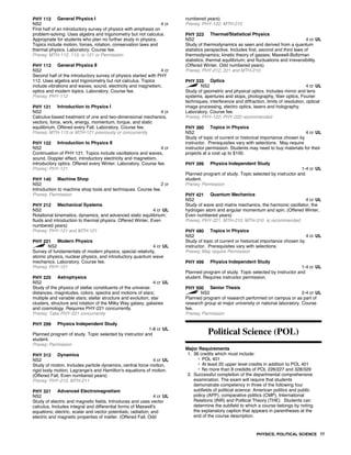 PHY 112 General Physics I
NS2 4 cr
First half of an introductory survey of physics with emphasis on
problem-solving. Uses algebra and trigonometry but not calculus.
Appropriate for students who plan no further study in physics.
Topics include motion, forces, rotation, conservation laws and
thermal physics. Laboratory. Course fee.
Prereq: MTH-112, 113, or 121 or Permission
PHY 113 General Physics II
NS2 4 cr
Second half of the introductory survey of physics started with PHY
112. Uses algebra and trigonometry but not calculus. Topics
include vibrations and waves, sound, electricity and magnetism,
optics and modern topics. Laboratory. Course fee.
Prereq: PHY-112
PHY 121 Introduction to Physics I
NS2 4 cr
Calculus-based treatment of one and two-dimensional mechanics,
vectors, force, work, energy, momentum, torque, and static
equilibrium. Offered every Fall. Laboratory. Course fee.
Prereq: MTH-113 or MTH-121 previously or concurrently
PHY 122 Introduction to Physics II
NS2 4 cr
Continuation of PHY 121. Topics include oscillations and waves,
sound, Doppler effect, introductory electricity and magnetism,
introductory optics. Offered every Winter. Laboratory. Course fee.
Prereq: PHY-121
PHY 140 Machine Shop
NS2 2 cr
Introduction to machine shop tools and techniques. Course fee.
Prereq: Permission
PHY 212 Mechanical Systems
NS2 4 cr UL
Rotational kinematics, dynamics, and advanced static equilibrium;
fluids and introduction to thermal physics. Offered Winter, Even
numbered years)
Prereq: PHY-121 and MTH-121
PHY 221 Modern Physics
NS2 4 cr UL
Survey of fundamentals of modern physics; special relativity,
atomic physics, nuclear physics, and introductory quantum wave
mechanics. Laboratory. Course fee.
Prereq: PHY-121
PHY 225 Astrophysics
NS2 4 cr UL
Study of the physics of stellar constituents of the universe:
distances, magnitudes, colors, spectra and motions of stars;
multiple and variable stars; stellar structure and evolution, star
clusters, structure and rotation of the Milky Way galaxy, galaxies
and cosmology. Requires PHY-221 concurrently.
Prereq: Take PHY-221 concurrently
PHY 299 Physics Independent Study
1-8 cr UL
Planned program of study. Topic selected by instructor and
student.
Prereq: Permission
PHY 312 Dynamics
NS2 4 cr UL
Study of motion. Includes particle dynamics, central force motion,
rigid body motion, Lagrange's and Hamilton's equations of motion.
(Offered Fall, Even numbered years)
Prereq: PHY-212, MTH-211
PHY 321 Advanced Electromagnetism
NS2 4 cr UL
Study of electric and magnetic fields. Introduces and uses vector
calculus. Includes integral and differential forms of Maxwell's
equations; electric, scalar and vector potentials; radiation; and
electric and magnetic properties of matter. (Offered Fall, Odd
numbered years)
Prereq: PHY-122, MTH-210
PHY 323 Thermal/Statistical Physics
NS2 4 cr UL
Study of thermodynamics as seen and derived from a quantum
statistics perspective. Includes first, second and third laws of
thermodynamics; kinetic theory of gasses; Maxwell-Boltzman
statistics; thermal equilibrium; and fluctuations and irreversibility.
(Offered Winter, Odd numbered years)
Prereq: PHY-212, 221 and MTH-210;
PHY 333 Optics
NS2 4 cr UL
Study of geometric and physical optics. Includes mirror and lens
systems, apertures and stops, photography, fiber optics, Fourier
techniques, interference and diffraction, limits of resolution, optical
image processing, electro optics, lasers and holography.
Laboratory. Course fee.
Prereq: PHY-122; PHY-220 recommended
PHY 380 Topics in Physics
NS2 4 cr UL
Study of topic of current or historical importance chosen by
instructor. Prerequisites vary with selections. May require
instructor permission. Students may need to buy materials for their
projects at a cost up to $100.
PHY 399 Physics Independent Study
1-4 cr UL
Planned program of study. Topic selected by instructor and
student.
Prereq: Permission
PHY 421 Quantum Mechanics
NS2 4 cr UL
Study of wave and matrix mechanics, the harmonic oscillator, the
hydrogen atom and angular momentum and spin. (Offered Winter,
Even numbered years)
Prereq: PHY-221, MTH-210; MTH-310 is recommended
PHY 480 Topics in Physics
NS2 4 cr UL
Study of topic of current or historical importance chosen by
instructor. Prerequisites vary with selections.
Prereq: May require Permission
PHY 499 Physics Independent Study
1-4 cr UL
Planned program of study. Topic selected by instructor and
student. Requires instructor permission.
PHY 500 Senior Thesis
NS2 2-4 cr UL
Planned program of research performed on campus or as part of
research group at major university or national laboratory. Course
fee.
Prereq: Permission
Political Science (POL)
Major Requirements
1. 36 credits which must include:
• POL 401
• At least 20 upper level credits in addition to POL 401
• No more than 8 credidts of POL 226/227 and 328/329
2. Successful completion of the departmental comprehensive
examination. The exam will require that students
demonstrate competency in three of the following four
subfields of political science: American politics and public
policy (APP), comparative politics (CMP), International
Relations (INR) and Political Theory (THE). Students can
determine the subfield to which a course belongs by noting
the explanatory caption that appears in parentheses at the
end of the course description.
PHYSICS; POLITICAL SCIENCE 77
 