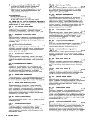 3. For topics courses designated POL 180, 280, and 380,
consult with the instructor or political science chair to
determine which subfield the course falls under.
4. Departmental honors requires the completion of a senior
thesis, successful defense before the department, and
public presentation of the thesis
Minor Requirements
24 credits which must include:
• At least 16 upper level credits in POL
• No more than 8 credits of POL 226/227 and 328/329
Four credits from POL, with the exception of practicum or
independent study courses, count towards the Distributive
Requirements in the Social Sciences.
POL 101 The American Political System
SO 4 cr
Study of institutions and processes of politics and government.
Contemporary political problems. Primary focus on federal
government with some attention to state and local politics. (APP)
POL 111 Introduction to Comparative Politics
SO 4 cr
Examines concepts and approaches to comparative political study,
comparative functions, processes and structures. Explores issues
and concerns such as political change, democracy, effectiveness
and stability. (CMP)
POL 115M Ethnic Politics Case Studies
SO 4 cr
Explore the nature of ethnic identity, its potential for and
actualization of political activism and violence, and survey the role
political institutions play in mitigating or eliminating ethnopolitical
activism. Spring Term only. (CMP)
POL 121 World Conflicts and Problems
SO 4 cr
Examines a selection of world conflicts in terms of their causes
and prospects for war, control or settlement. Explores world-wide
problems, needs and efforts among states to deal cooperatively.
(INR)
POL 127M Presidential Library Research
SO 4 cr
Introduction to normative political theory, both historical and
contemporary. Includes analysis of central concepts of politics
such as power, freedom, justice, democracy and equality. Explore
key modern ideologies, such as liberalism, conservatism,
socialism, fascism and political Islam. Spring Term only. (INR)
POL 131 Modern Ideals and Ideologies
SO 4 cr
This course examines the most influential ideologies of the modern
era including liberalism, conservatism, socialism, communism,
fascism, and liberation ideologies.(Cross-listed as PHL-131) (THE)
POL 141 Intro to Public Mgt & Policy Analysis
SO 4 cr
Study of leadership and administration in public organization,
including relationship between bureaucracy and the executive,
judicial and legislative branches; development of organizational
theory; policy-making and implementation process; bureaucratic
ethics; and reconciliation of democracy and bureaucracy.
Recommended for those considering careers in public service or
jobs affected by public policy. (APP)
POL 180 Topics in Political Science
SO 2-4 cr
Examines special political subjects in both the foreign/international
and American realms.
POL 211 Western European Politics
SO 4 cr UL
Comparative study of the main political systems of Western
Europe. Examination of European Union and its policies,
processes and outcomes. Comparative analysis of short- and
long-term implications of European economic integration for the
rest of the world. (CMP)
POL 212 Eastern European Politics
SO 4 cr UL
A survey of contemporary Eastern European politics at a turbulent
time that often attracts international attention to that region.
Analysis of some of the transformation and continuity in the
region's politics and society. (CMP)
POL 215 Making and Breaking Nations
SO 4 cr UL
Regionalism and nationalism represent two persistent and
significant political forces in most countries today. Indeed, for
many countries they pose the most significant threat to these
state's continued viability. This course explores these political
phenomenon in Europe through hands-on research as students
contribute to building a database of European regions, build GIS
maps of regional data, and engage in both quantitative and
qualitative analyses of these areas. (CMP)
POL 217 Arctic Politics and Science
SO 4 cr UL
Survey the current state of scientific research examining polar
melting. Explore the international legal and strategic implications of
polar melting globally, with particular emphases on the five
countries claiming polar waters (the U.S., Russia, Canada,
Denmark and Norway). (CMP)
POL 221 Analysis of International Politics
SO 4 cr UL
Study roles of the state, international and non-state actors in
international politics; theories of conflict, conflict control and
resolution; and prospects for world community. (INR)
POL 225 International Law and Organizations
SO 4 cr UL
Analyzes historical evolution of international law, its purposes,
principles and relationship to the international arena. Study of
international organizations and their impact on international legal
order. (INR)
POL 226 Model United Nations "A"
SO 2 cr UL
Preparation to represent an assigned country at a Model UN
competition through examination of current international issues
and UN organizational structures and processes. Course fee.
(INR)
POL 227 Model United Nations "B"
SO 2 cr UL
Preparation to represent an assigned country at a Model UN
competition through examination of current international issues
and UN organizational structures and processes.(INR)
POL 231 American Political Thought
SO 4 cr UL
Explores American political thought from the founding to the
present. Key themes considered include majority rule and minority
rights, participatory versus elite theories of democracy, the
tensions between democracy, freedom and equality, and civil
disobedience. (THE)
POL 232 Ancient Political Thought
SO 4 cr UL
Exploration of key ideas in ancient and medieval political thought.
The works of Socrates, Plato, Aristotle, the Stoics, Epicurus,
Augustine and Aquinas are considered. Key questions addressed
include: Is democracy superior to rule by the enlightened few? Are
humans by nature political creatures? What is the proper relation
between the individual and the state? Is the state a natural entity?
(Cross-listed as PHL-232.) (THE)
POL 233 Current Controversies U.S. Politics
SO 4 cr UL
Examine the ethical and empirical dimensions of some current
political controversies in the U.S., such as the death penalty, gay
marriage, torture, terrorism, affirmative action and euthanasia.
Introduction to relevant concepts in ethical theory, law, political
philosophy and empirical inquiry in order to provide the framework
to think knowledgeably and critically about these issues. (APP)
78 POLITICAL SCIENCE
 