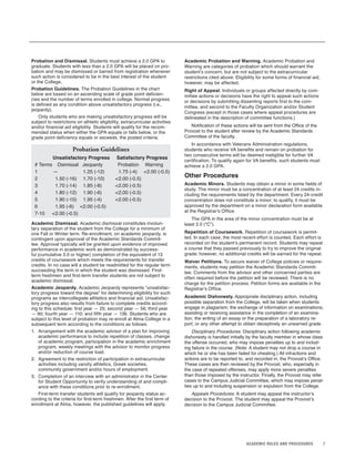 7ACADEMIC RULES AND PROCEDURES
Probation and Dismissal. Students must achieve a 2.0 GPA to
graduate. Students with less than a 2.0 GPA will be placed on pro-
bation and may be dismissed or barred from registration whenever
such action is considered to be in the best interest of the student
or the College.
Probation Guidelines. The Probation Guidelines in the chart
below are based on an ascending scale of grade point deficien-
cies and the number of terms enrolled in college. Normal progress
is defined as any condition above unsatisfactory progress (i.e.,
jeopardy).
Only students who are making unsatisfactory progress will be
subject to restrictions on athletic eligibility, extracurricular activities
and/or financial aid eligibility. Students will qualify for the recom-
mended status when either the GPA equals or falls below, or the
grade point deficiency equals or exceeds, the posted criteria.
Probation Guidelines
Unsatisfactory Progress Satisfactory Progress
# Terms Dismissal Jeopardy Probation Warning
1 — 1.25 (-12) 1.75 (-4) <2.00 (-0.5)
2 1.50 (-16) 1.70 (-10) <2.00 (-0.5)
3 1.70 (-14) 1.85 (-8) <2.00 (-0.5)
4 1.80 (-12) 1.90 (-6) <2.00 (-0.5)
5 1.90 (-10) 1.95 (-4) <2.00 (-0.5)
6 1.95 (-6) <2.00 (-0.5)
7-10 <2.00 (-0.5)
Academic Dismissal. Academic dismissal constitutes involun-
tary separation of the student from the College for a minimum of
one Fall or Winter term. Re-enrollment, on academic jeopardy, is
contingent upon approval of the Academic Standards Commit-
tee. Approval typically will be granted upon evidence of improved
performance in academic work as demonstrated by success-
ful (cumulative 3.0 or higher) completion of the equivalent of 13
credits of coursework which meets the requirements for transfer
credits. In no case will a student be readmitted for the regular term
succeeding the term in which the student was dismissed. First-
term freshmen and first-term transfer students are not subject to
academic dismissal.
Academic Jeopardy. Academic Jeopardy represents “unsatisfac-
tory progress toward the degree” for determining eligibility for such
programs as intercollegiate athletics and financial aid. Unsatisfac-
tory progress also results from failure to complete credits accord-
ing to this schedule: first year — 25; second year — 56; third year
— 90; fourth year — 110; and fifth year — 136. Students who are
subject to this level of probation may re-enroll at Alma College in a
subsequent term according to the conditions as follows:
1. Arrangement with the academic advisor of a plan for improving
academic performance to include repetition of classes, change
of academic program, participation in the academic enrichment
program, weekly meetings with the advisor to monitor progress
and/or reduction of course load.
2. Agreement to the restriction of participation in extracurricular
activities including varsity athletics, Greek societies,
community government and/or hours of employment.
3. Completion of an interview with an administrator in the Center
for Student Opportunity to verify understanding of and compli-
ance with these conditions prior to re-enrollment.
First-term transfer students will qualify for jeopardy status ac-
cording to the criteria for first-term freshmen. After the first term of
enrollment at Alma, however, the published guidelines will apply.
Academic Probation and Warning. Academic Probation and
Warning are categories of probation which should warrant the
student’s concern, but are not subject to the extracurricular
restrictions cited above. Eligibility for some forms of financial aid,
however, may be affected.
Right of Appeal. Individuals or groups affected directly by com-
mittee actions or decisions have the right to appeal such actions
or decisions by submitting dissenting reports first to the com-
mittee, and second to the Faculty Organization and/or Student
Congress (except in those cases where appeal procedures are
delineated in the description of committee functions.)
Notification of these actions will be sent from the Office of the
Provost to the student after review by the Academic Standards
Committee of the faculty.
In accordance with Veterans Administration regulations,
students who receive VA benefits and remain on probation for
two consecutive terms will be deemed ineligible for further VA
certification. To qualify again for VA benefits, such students must
achieve a 2.0 GPA.
Other Procedures
Academic Minors. Students may obtain a minor in some fields of
study. The minor must be a concentration of at least 24 credits in-
cluding the requirements listed by the department. Every 24-credit
concentration does not constitute a minor; to qualify, it must be
approved by the department on a minor declaration form available
at the Registrar’s Office.
The GPA in the area of the minor concentration must be at
least 2.0 (“C”).
Repetition of Coursework. Repetition of coursework is permit-
ted. In each case, the most recent effort is counted. Each effort is
recorded on the student’s permanent record. Students may repeat
a course that they passed previously to try to improve the original
grade; however, no additional credits will be earned for the repeat.
Waiver Petitions. To secure waiver of College policies or require-
ments, students may petition the Academic Standards Commit-
tee. Comments from the advisor and other concerned parties are
often required before the petition will be reviewed. There is no
charge for the petition process. Petition forms are available in the
Registrar’s Office.
Academic Dishonesty. Appropriate disciplinary action, including
possible separation from the College, will be taken when students
engage in plagiarism; the exchange of information on examinations;
assisting or receiving assistance in the completion of an examina-
tion, the writing of an essay or the preparation of a laboratory re-
port; or any other attempt to obtain deceptively an unearned grade.
Disciplinary Procedures. Disciplinary action following academic
dishonesty is handled initially by the faculty member in whose class
the offense occurred, who may impose penalties up to and includ-
ing failure in the course. (Note: A student may not drop a course in
which he or she has been failed for cheating.) All infractions and
actions are to be reported to, and recorded in, the Provost’s Office.
These cases are then reviewed by the Provost, who, especially in
the case of repeated offenses, may apply more severe penalties
than those imposed by the instructor. Finally, the Provost may refer
cases to the Campus Judicial Committee, which may impose penal-
ties up to and including suspension or expulsion from the College.
Appeals Procedures. A student may appeal the instructor’s
decision to the Provost. The student may appeal the Provost’s
decision to the Campus Judicial Committee.
 