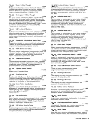 POL 234 Modern Political Thought
SO 4 cr UL
Analysis of selected original works of Machiavelli, Hobbes, Locke,
Rousseau, the American founders, Bentham, Mill, Marx and
Nietzsche. Emphasis on relevance to contemporary political
thought and issues. (Cross-listed s PHL-234.) (THE)
POL 236 Contemporary Political Thought
SO 4 cr UL
This course explores contemporary debates in political theory
regarding justice, democracy, freedom, equality, and rights. Do
contemporary democracies distribute resources and opportunities
fairly? Do they treat all citizens equally? Are they sufficiently
democratic? Is capitalism a just economic system? Does it support
or undermine democracy, freedom and equality? (THE)
Prereq: POL-131 or permission
POL 241 U.S. Presidential Elections
SO 4 cr UL
Studies the links of elections and the media, campaign fundraising,
electoral strategies, the role of the media in shaping campaigns,
and the impact on public policy; offered especially in national
election years, where the election can serve as a laboratory to test
theories. (APP)
POL 242 Comparative Environmental Health Policy
SO 4 cr UL
Comparative analysis of the environmental-health policy process.
Emphasis on applied research related to current government or
non-governmental organization projects or concerns.
POL 243 Public Opinion and Voting
SO 4 cr UL
The course explores how Americans form their political beliefs and
values, and how those beliefs and values influence their voting
behavior. The impact of ideology, economic class, ethnicity,
religion, and education are considered. (APP)
POL 245 The Political Experience
SO 4 cr UL
Explores nature of elective and administrative politics in state and
local governments. Integrates cognitive and experiential learning.
Includes field trips and interviews with state/local leaders in
government, interest groups and media. (APP)
POL 280 Topics in Political Science
SO 2-4 cr UL
Variable topics in political analysis.
POL 305 Constitutional Law
SO 4 cr UL
Case law study of the Supreme Court's interpretations of U.S.
Constitution in the areas of the governmental structures and
processes and civil rights and liberties. Different approaches to
interpreting the Constitution are also considered. (APP)
POL 315M Ethnic Politics Case Studies
SO 4 cr UL
Explore the nature of ethnic identity, its potential for and
actualization of political activism and violence, and survey the role
political institutions play in mitigating or eliminating ethnopolitical
activism. Spring Term only. (CMP)
Prereq: POL-215
POL 325 U.S. Foreign Policy
SO 4 cr UL
Study of goals of American foreign policy and U.S. role in changing
world; structure, processes and politics of foreign policy-making;
and U.S. foreign policy since end of WWII. Analysis of selected
current U.S. foreign policy concerns. (INR)
POL 326 U.S. National Security Policy
SO 4 cr UL
Analyzes emergence and evolution of post- WWII national security
state. Assesses impact of changing international environment on
conceptions of "national security." (INR)
POL 327M Presidential Library Research
SO 4 cr UL
Research visit to a presidential library. Lower level focuses on
primary source investigations on topics of student interest. Upper
level is preparation for a substantial research paper potentially
leading to a senior thesis and/or published article. Spring Term
only. (INR)
POL 328 Advanced Model UN "A"
SO 2 cr UL
Examine in detail the functioning of the central bodies of the UN
community, including the General Assembly, Security Council,
ECOSOC and specialized agencies. Also address the role of
nongovernmental organizations, regional and subregional
organizations and individual states. Only four credits may count
toward the major. (INR)
Prereq: POL-226 and 227
POL 329 Advanced Model UN "B"
SO 2 cr UL
Examine in detail the functioning of the central bodies of the UN
community, including the General Assembly, Security Council,
ECOSOC and specialized agencies. Also address the role of
nongovernmental organizations, regional and subregional
organizations and individual states. Only four credits may count
toward the major. Course fee. (INR)
Prereq: POL-226 and 227
POL 341 Public Policy Analysis
SO 4 cr UL
Study of policy process, particularly policy evaluation. Focuses on
such policies as educational, environmental, economic and social
welfare. Emphasis on learning evaluation methodologies through
application to current public policy issues. (APP)
POL 345 Public Administration History & Theory
SO 4 cr UL
Study of the development of modern public bureaucracies and the
relationship of bureaucracy and other governmental institutions,
particularly through analysis of original works on public
administration from Woodrow Wilson and Max Weber to more
recent commentaries. (APP)
POL 380 Topics & Problems in Political Science
SO 4 cr UL
Courses on special political subjects in both the
foreign/international and American realms.
POL 381 Washington Semester
SO 4 cr UL
Credit awarded for student participation in seminars and
coursework. (American University)
POL 382 Washington Semester
SO 4 cr UL
Credit awarded for student participation in seminars and
coursework. (American University)
POL 385 Political Science Practicum
1-4 cr UL
Placements in government, political institutions and related
agencies may be made available by the Department or may be
arranged by students in consultation with the Department.
POL 401 Senior Seminar
SO 4 cr UL
Comprehensive capstone study of politics within the context of a
distinct theme in political science.
POL 499 POL Independent Study: Readings
1-4 cr UL
Individual study of particular topic or problem area; intensive
reading; problem formulated with instructor consent.
POL 500 Senior Thesis
SO 4 cr UL
Under supervision, student formulates a project topic or research
program, conducts research, then prepares and publicly presents
POLITICAL SCIENCE 79
 