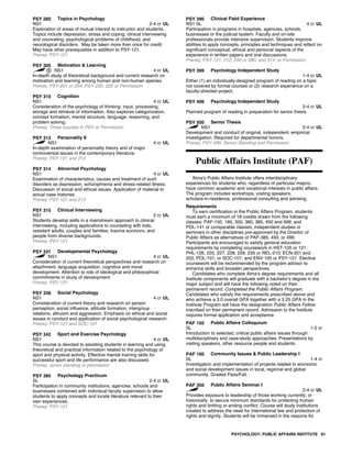 PSY 280 Topics in Psychology
NS1 2-4 cr UL
Exploration of areas of mutual interest to instructor and students.
Topics include depression, stress and coping, clinical interviewing
and counceling, psychological problems of childhood, and
neurological disorders. May be taken more than once for credit.
May have other prerequisites in addition to PSY-121.
Prereq: PSY-121
PSY 305 Motivation & Learning
NS1 4 cr UL
In-depth study of theoretical background and current research on
motivation and learning among human and non-human species.
Prereq: PSY-201 or 204; PSY-220, 225 or Permission
PSY 310 Cognition
NS1 4 cr UL
Consideration of the psychology of thinking: input, processing,
storage and retrieval of information. Also explores categorization,
concept formation, mental structure, language, reasoning, and
problem solving.
Prereq: Three courses in PSY or Permission
PSY 312 Personality II
NS1 4 cr UL
In-depth examination of personality theory and of major
controversial issues in the contemporary literature.
Prereq: PSY-121 and 212
PSY 314 Abnormal Psychology
NS1 4 cr UL
Examination of characteristics, causes and treatment of such
disorders as depression, schizophrenia and stress-related illness.
Discussion of social and ethical issues. Application of material to
actual case histories.
Prereq: PSY-121 and 212
PSY 315 Clinical Interviewing
NS1 2 cr UL
Students develop skills in a mainstream approach to clinical
interviewing, including applications to counseling with kids,
resistant adults, couples and families, trauma survivors, and
people from diverse backgrounds.
Prereq: PSY-121
PSY 331 Developmental Psychology
NS1 4 cr UL
Consideration of current theoretical perspectives and research on
attachment, language acquisition, cognitive and moral
development. Attention to role of ideological and philosophical
commitments in study of development.
Prereq: PSY-121
PSY 336 Social Psychology
NS1 4 cr UL
Consideration of current theory and research on person
perception, social influence, attitude formation, intergroup
relations, altruism and aggression. Emphasis on ethical and social
issues in conduct and application of social psychological research.
Prereq: PSY-121 and SOC-101
PSY 342 Sport and Exercise Psychology
NS1 4 cr UL
This course is devoted to assisting students in learning and using
theoretical and practical information related to the psychology of
sport and physical activity. Effective mental training skills for
successful sport and life performance are also discussed.
Prereq: Junior standing or permission
PSY 385 Psychology Practicum
SL 2-4 cr UL
Participation in community institutions, agencies, schools and
businesses combined with individual faculty supervision to allow
students to apply concepts and locate literature relevant to their
own experiences.
Prereq: PSY-121
PSY 390 Clinical Field Experience
NS1 SL 4 cr UL
Participation in programs in hospitals, agencies, schools,
businesses or the judicial system. Faculty and on-site
professionals provide intensive supervision. Students improve
abilities to apply concepts, principles and techniques and reflect on
significant conceptual, ethical and personal aspects of the
experience in written papers and oral discussions.
Prereq: PSY-121; 212; 240 or 280; and 314; or Permission
PSY 399 Psychology Independent Study
1-4 cr UL
Either (1) an individually-designed program of reading on a topic
not covered by formal courses or (2) research experience on a
faculty-directed project.
PSY 499 Psychology Independent Study
2-4 cr UL
Planned program of reading in preparation for senior thesis.
PSY 500 Senior Thesis
NS1 2-4 cr UL
Development and conduct of original, independent, empirical
investigation. Required for departmental honors.
Prereq: PSY-499, Senior Standing and Permission
Public Affairs Institute (PAF)
Alma's Public Affairs Institute offers interdisciplinary
experiences for students who, regardless of particular majors,
have common academic and vocational interests in public affairs.
The program includes workshops, visiting speakers,
scholars-in-residence, professional consulting and advising.
Requirements
To earn certification in the Public Affairs Program, students
must earn a minimum of 18 credits drawn from the following
classes: PAF-150, 160, 350, 360, 385, 450 and 499; and
POL-141 or comparable classes, independent studies or
seminars in other disciplines pre-approved by the Director of
Public Affairs as alternatives of PAF-385, 450, or 499.
Participants are encouraged to satisfy general education
requirements by completing coursework in HST-105 or 121;
PHL-126, 225, 227, 228, 229, 235 or REL-210; ECN-201 and
202, POL-101, or SOC-101; and ENV-105 or PSY-121. Elective
coursework will be recommended by the program advisor to
enhance skills and broaden perspectives.
Candidates who complete Alma's degree requirements and all
Institute components will graduate with a bachelor's degree in the
major subject and will have the following noted on their
permanent record: Completed the Public Affairs Program.
Candidates who satisfy the requirements prescribed above and
who achieve a 3.0 overall GPA together with a 3.25 GPA in the
Institute Program will have the designation Public Affairs Fellow
inscribed on their permanent record. Admission to the Institute
requires formal application and acceptance.
PAF 150 Public Affairs Colloquium
SL 1-2 cr
Introduction to selected, critical public affairs issues through
multidisciplinary and case-study approaches. Presentations by
visiting speakers, other resource people and students.
PAF 160 Community Issues & Public Leadership I
SL 1-4 cr
Investigation and implementation of projects related to economic
and social development issues in local, regional and global
community. Graded Pass/Fail.
PAF 350 Public Affairs Seminar I
2-4 cr UL
Provides exposure to leadership of those working currently, or
historically, to secure minimum standards for protecting human
rights and limiting or ending conflict. Course will study institutions
created to address the need for international law and protection of
rights and dignity. Students will be immersed in the reasons for
PSYCHOLOGY; PUBLIC AFFAIRS INSTITUTE 81
 