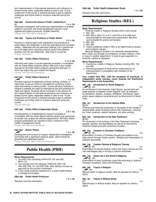and implementation of international standards and institutions to
protect human rights, especially related to rules of war. A core
component of this course is students develop a plan to address
challenges and further build on solutions observed during the
course.
PAF 360 Community Issues & Public Leadership II
SL 1-4 cr UL
Advanced investigation and continuing implementation of projects
related to economic and social development issues in local,
regional and global community. Graded Pass/Fail.
Prereq: PAF-150, 160 or Permission
PAF 380 Topics and Problems in Public Affairs
2-4 cr UL
Courses on special topics both substantive and procedural in
public affairs and leadership in both the international and domestic
realms. Objectives will vary with each offering, but in general will
be at the upper level, requiring previous study of the political
process, civic life and leadership. May have a course fee.
Prereq: Permission
PAF 385 Public Affairs Practicum
4-12 cr UL
Internship with public or private agencies arranged in consultation
with the Public Affairs Institute advisor. Minimum of four credits
required for all Public Affairs program participants although no
more than eight may count toward the degree.
Prereq: PAF-450 and Permission
PAF 450 Public Affairs Seminar II
4 cr UL
Provides exposure to leadership of those working currently, or
historically, to secure minimum standards for protecting human
rights and limiting or ending conflict. Course will study institutions
created to address the need for international law and protection of
rights and dignity. Students will be immersed in the reasons for
and implementation of international standards and institutions to
protect human rights, especially related to rules of war. A core
component of this course is students develop a plan to address
challenges and further build on solutions observed during the
course.
Prereq: PAF 350
PAF 499 Public Affairs Independent Study
2-8 cr UL
Interdisciplinary or multidisciplinary research arranged in
consultation with the Public Affairs Institute advisor and supervised
by faculty from at least two different departments. All Public Affairs
program participants are required to have a minimum of two
credits of Independent Study.
Prereq: PAF-385 and Permission
PAF 500 Senior Thesis
1-4 cr UL
Development and conduct of original, independent investigation
concluding with a significant research paper, which should be
presented and defended publicly.
Prereq: PAF-350, 360 or 450 and Permission
Public Health (PBH)
Minor Requirements
1. 16 credit Core consisting of IPH-270, 331 and 430;
MTH-116.
2. Two courses from the following: COM-243, ENV-105,
PHL-229, POL-141 and SOC-234; other elective courses as
approved by the program coordinator.
3. A four-credit practicum experience in a public health setting
is strongly encouraged.
PBH 385 Public Health Practicum
1-8 cr UL
Requires instructor permission.
PBH 399 Public Health Independent Study
1-4 cr UL
Requires instructor permission.
Religious Studies (REL)
Major Requirements
Thirty-six credits in Religious Studies which must include:
1. REL-100
2. REL-205 or 305; 217 or 317; and 219 or 319 (200 level
recommended for first-years and sophomores; 300 level
recommended for juniors and seniors)
3. REL 400
4. REL 500
5. Twelve additional credits in REL to be determined by student
and academic advisor.
Because Religious Studies is an inherently interdisciplinary
field, majors are strongly encouraged to consider adding a minor
or major in another department, in order to gain expertise in a
particular method or discipline.
Minor Requirements
1. Twenty-four credits in Religious Studies including REL-100
and 400.
2. Remaining program of study will be constructed on an
individual basis in consultation with members of the
Department.
Four credits from REL, with the exception of practicum or
independent study courses, count towards the Distributive
Requirements in the Humanities.
REL 100 Introduction to World Religions
AH 4 cr
An introduction to the histories, major figures, sacred texts and
belief systems of selected "world religions" such as Hinduism,
Confucianism, Daoism, Judaism, Buddhism, Christianity, Islam,
and/or newer religious movements such as Mormonism or Baha'i
Faith.
REL 101 Introduction to the Hebrew Bible
AH 4 cr
A literary and historical introduction to the books of the Tanakh or
Hebrew Bible (what Christians call the Old Testament), including
the Torah, prophets, wisdom literature, and other writings.
REL 102 Introduction to the New Testament
AH 4 cr
An introduction to the writings of the New Testament (including
gospels, epistles, and apocalypse) as well as its first-century
historical context and early canonical formation.
REL 103 Vocation in Christian Traditions
AH 4 cr
Examination of history of Christian thought and traditions from
early church through modern period. Analysis and interpretation of
selected documents.
REL 130 Creation Stories & Religious Themes
AH 4 cr
Examination of diverse creation myths from many cultures and the
role cosmologies play in forming a culture's worldview.
REL 150 Good Life in the World's Religions
AH 4 cr
Examination of what constitutes a good life according to Judaism,
Hinduism, Buddhism, Islam and Christianity.
REL 180 Topics in Religion
AH 4 cr
Special topics in religious studies. May be repeated for distinct
topics.
REL 181 Topics in Biblical Study
AH 4 cr
Special topics in biblical studies. May be repeated for distinct
topics.
82 PUBLIC AFFAIRS INSTITUTE; PUBLIC HEALTH; RELIGIOUS STUDIES
 