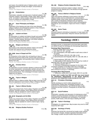 and reason, the evidential value of religious claims, and the
relationship between morality and religion. (Cross-listed as
PHL-215.)
Prereq: One Religious Studies course or Permission
REL 316 Existentialism
AH 4 cr UL
Examination, evaluation and discussion of selected subjects - the
individual, freedom, responsibility, anxiety, hope, death, meaning
of life - as treated in various essays, short stories and dramas.
Focus on analysis and interpretation of texts.
Prereq: One Religious Studies course or Permission
REL 317 Asian Philosophy and Religion
AH 4 cr UL
Exploration of the histories and roles of the most influential
religious traditions and philosophical systems in Asia: Hinduism,
Buddhism, Confucianism, and Daoism.
Prereq: One Religious Studies course or Permission
REL 319 Judaism and Islam
AH 4 cr UL
An examination of Judaism and Islamic thought and practice from
the formative periods to the present, including contemporary
debates. Includes reading, discussion, and written analysis of
various primary and secondary texts.
Prereq: One Religious Studies course or Permission
REL 330 Religion and Science
AH 4 cr UL
Examination of the relationship between religion and science
through both historical and contemporary issues.
Prereq: One Religious Studies course or Permission
REL 340M Jesus in Gospel and Film
AH 4 cr UL
An introduction to the context, life, and teaching of Jesus of
Nazareth through the media of film, primary texts (canonical and
non-canonical gospels), and secondary texts in biblical criticism.
Spring Term only.
Prereq: One Religious Studies course or Permission
REL 350 Christian Ethics
AH 4 cr UL
An exploration of current Christian debates on ethical issues such
as human reproduction, homosexuality, pacifism and just war,
racism, nationalism, genetic engineering, and/or economic and
environmental justice. Prior knowledge of Christian traditions is
helpful but not required.
Prereq: One Religious Studies course or Permission
REL 380 Topics in Religion
AH 4 cr UL
Selected topics in religious studies. May be taken more than once.
Only two registrations count toward a Major in Religious Studies.
Prereq: One Religious Studies course or Permission
REL 381 Topics in Biblical Studies
AH 4 cr UL
Topics may include Torah, Paul's Letters, Prophetic and Wisdom
Literature, Synoptic Gospels, and/or Biblical Ethics and Social
Problems. May be repeated for credit for distinct topics.
Prereq: One Religious Studies course or Permission
REL 381M Geography and the Bible
AH 4 cr UL
Topics may include Torah, Paul's Letters, Prophetic and Wisdom
Literature, Synoptic Gospels, and/or Biblical Ethics and Social
Problems. May be repeated for credit for distinct topics. Spring
Term only.
Prereq: One Religious Studies course or Permission
REL 385 Religious Studies Practicum
1-4 cr UL
REL 399 Religious Studies Independent Study
2-6 cr UL
Individual study of particular subject in religion. Intensive
acquaintance with selected part of the literature through planned
program of reading.
REL 400 Theory & Method in Religious Studies
AH 4 cr UL
Upper level seminar addresses current issues in the field of
religious studies (such as postmodernism, postcolonialism,
disability studies, and/or queer theory), approaching these issues
with a variety of disciplinary methods (such as historical,
theological, phenomenological, ethical, and/or anthropological).
Required for, but not limited to, majors and minors in religious
studies.
Prereq: REL-100
REL 500 Senior Thesis
AH 4 cr UL
Individual research culminating in preparation of major paper and
departmental oral examination. Requires instructor permission to
register.
Sociology (SOC)
Sociology courses, as designated by the three-letter prefix SOC,
are offered through the Sociology and Anthropology Department.
Sociology Major Requirements
Thirty-six credits which must include:
1. Core: SOC-101, 301, and 302.
2. Two concentrations, with eight credits in each area (a total of
16 credits):
a. Self and Society: SOC-224, 234, 238, or 243
b. Social Structure and Inequality: SOC-141, 225, 226, 229, or
341
c. Social Institutions: SOC-220, 228, or 353
3. Eight credits of SOC electives. No more than four credits of
approved SOC-180 may count towards the major.
4. Required cognate: ANT-111
5. The senior comprehensive evaluation for the major is the
successful completion of the Major Field Test in Sociology.
6. Department Honors: Successful completion of SOC-500
and a minimum of 3.5 g.p.a. in Sociology.
Sociology Minor Requirements
1. Twenty-four credits which must include: SOC-101 and 236.
In total, only 4 credits from SOC and ANT may count toward
the Distributive Requirements in the Social Sciences;
practicum and independent study courses do not count.
SOC 101 Principles of Sociology
SO 4 cr
Identify sociology as a tool to widen perspective and
understanding, employ basic sociological concepts in the
observance of social behavior, and identify the basic social
institutions and their functions. Prerequisite for all other SOC
courses.
SOC 141 Social Problems
SO 4 cr
Examination, evaluation and discussion of contemporary social
problems providing theoretical orientations and analytical skills to
understand their complexities and ramifications. For example:
poverty, health issues, crime and ways of dealing with crime.
SOC 180 Topics in Sociology
SO 1-4 cr
Investigation of a selected topic. May be taken only once for credit
toward the ANT major.
SOC 220 Sociology of Family
SO 4 cr UL
Examines how family life is structured by broader social, political,
and economic changes. Analysis organized historically around
clan, lineage, nuclear and post-nuclear family structures.
84 RELIGIOUS STUDIES; SOCIOLOGY
 