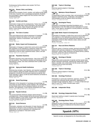 Contemporary family problems also studied. Fall Term.
Prereq: SOC-101
SOC 224 Women, Work, and Calling
SO 4 cr UL
Examines the concepts of work, vocation, and calling as they apply
to the lives of women, from a sociological perspective. Students
are encouraged to apply insights from this course to their own
vocational journeys.
Prereq: SOC-101
SOC 225 Conflict and Class
SO 4 cr UL
Examination of class and its consequences. Topics may include
ideology, the middle class, social movements, and social order
(e.g., war and peace). Class intersects with gender and race
issues. Cross-cultural settings will be examined.
Prereq: SOC-101
SOC 226 The Color of Justice
SO 4 cr UL
Uses socio-historical and cultural awareness to investigate
connections between the history of Jim Crow, courtroom
relationships, spaces of incarceration, race, family, and
community.
Prereq: SOC-101
SOC 228 Media: Impact and Consequences
SO 4 cr UL
Examination of changes in media (from oral to print to electronic)
with emphasis on the implications of electronic media from
essentially a social structural (institutional) perspective. Traces the
implications of this for other institutional areas, culture, and self.
Prereq: SOC-101 or permission
SOC 229 Population Dynamics
SO 4 cr UL
Population dynamics mirror plate tectonics - they move slowly, but
are very powerful. They influence societies and individuals and are
international in scope. One need understand them to better view
social problems.
Prereq: SOC-101
SOC 234 Aging and Health Institutions
SO 4 cr UL
Examines key concepts, main theories, and important substantive
issues related to aging and health institutions from a sociological
perspective. Among the central issues explored are gender and
racial inequality in aging, as well as social institutions connected to
aging and public policy.
Prereq: SOC-101
SOC 236 Social Psychology
SO 4 cr UL
Exploration of the intersection of sociology and psychology via
such topics as social influence, social cognition, self, and attitudes
as they impact areas such as intergroup relations, pro-social
behavior, and aggression. Cross-cultural comparisons are made.
Prereq: SOC-101 and PSY-121 or Permission.
SOC 238 Popular Cultures
SO 4 cr UL
This course examines American popular culture through a
sociological lens. Cultural analysis will be the primary method used
to examine patterns in pop culture, though other approaches such
as critical analysis will also be explored.
Prereq: SOC-101 or ANT-111
SOC 243 Social Deviance
SO 4 cr UL
Examination, evaluation and discussion of major theories and
approaches to deviance, forms of deviance, their institutional
relationships, as well as implications for individuals and
applications of concepts to "real world" events.
Prereq: SOC-101
SOC 280 Topics in Sociology
SO 2-4 cr UL
Examines special subjects in Sociology.
Prereq: SOC-101
SOC 301 Methods of Social Research
SO 4 cr UL
Fundamentals of basic principles, logic, and procedures of social
research. Examines survey, unobtrusive, and qualitative
methodologies as well as research ethics and policy.
Prereq: 12 credits from SOC
SOC 302 Sociological Theory
SO 4 cr UL
Exploration of sociology's theoretical foundations up to
developments in the mid-1900s and their implications for social
order, human agency, perceptions of social problems, and policy.
Prereq: 12 credits from SOC
SOC 328M Media: Impact & Consequences
SO 4 cr UL
Examination of changes in media (from oral to print to electronic)
with emphasis on the implications of electronic media from
essentially a social structural (institutional) perspective. Traces the
implications of this for other institution areas, culture and self.
Spring Term only.
Prereq: Prerequisite: SOC-101.
SOC 341 Race and Ethnic Relations
SO 4 cr UL
Examines racism in American society; dominant-subordinate group
relations with particular emphasis on African Americans, Native
Americans, Latinos, Asian Americans and White Ethnics; political,
economic, social and cultural consequences.
Prereq: SOC-101 or SOC-141
SOC 353 Sociology of Gender
SO 4 cr UL
Explores the social construction of gender and the myriad ways
gender influences individuals, interpersonal relationships, popular
culture, sexuality, race, social class, the life course, and social
institutions such as work and family.
Prereq: SOC-101
SOC 380 Topics in Sociology
SO 2-4 cr UL
Examines special subjects in Sociology.
Prereq: SOC-101
SOC 385 Sociology Practicum
1-8 cr UL
Participation in community institutions, agencies, schools, and
business with individual faculty supervision. Applications of
concepts through experience. About 11-14 hours of field work per
week for each four credits. Includes paper report.
Prereq: Permission.
SOC 399 Independent Study
1-4 cr UL
SOC 499 Sociology Independent Study
2-4 cr UL
Supervised reading or project in special area of sociology.
Prereq: Permission.
SOC 500 Sociology-Senior Thesis
SO 2-4 cr UL
Designed for senior Sociology majors with the consent of the
Department. Program of empirical and theoretical research.
Prereq: Permission.
Spanish (SPN)
Spanish courses, as designated by the three-letter prefix
SOCIOLOGY; SPANISH 85
 