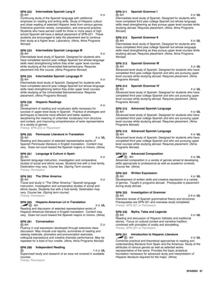 SPN 222 Intermediate Spanish Lang II
AH 4 cr
Continuing study of the Spanish language with additional
emphasis on reading and writing skills. Study of Hispanic culture
and close reading of selected Hispanic texts from various genres.
Extensive grammar review, composition, and oral-aural practice.
Students who have earned credit for three or more years of high
school Spanish will have a default placement of SPN-221. These
students are encouraged to take the placement test to continue
their study at a higher level. Laboratory. (Alma, Alma Programs
Abroad)
SPN 223 Intermediate Spanish Language III
AH 4 cr
Intermediate level study of Spanish. Designed for students who
have completed second year college Spanish but whose language
skills need strengthening before they enter upper level courses
while studying at the Universidad Iberoamericana. Requires
placement into this course. (Alma Programs Abroad)
SPN 224 Intermediate Spanish Language IV
AH 4 cr
Intermediate level study of Spanish. Designed for students who
have completed second year college Spanish but whose language
skills need strengthening before they enter upper level courses
while studying at the Universidad Iberoamericana. Requires
placement. (Alma Programs Abroad)
SPN 230 Hispanic Readings
AH 4 cr
Development of reading and vocabulary skills necessary for
success in upper level study in Spanish. Practice of strategies and
techniques to become more efficient and better readers,
deciphering the meaning of unfamiliar vocabulary from structure
and context, and improving comprehension of texts representative
of a variety of genres.
Prereq: SPN-222 or Placement
SPN 255 Peninsular Literature in Translation
AH 4 cr UL
Reading and discussion of selected representative works of
Spanish Peninsular literature in English translation. Content may
vary. Does not count toward the Spanish majors or minors. (Alma)
SPN 261 Language & Culture in Spain
AH 4 cr
Spanish language instruction, investigation and comparative
studies of social and ethnic issues. Students live with a host family.
Destination may vary. Course fee. (Spring Term course)
Prereq: Permission
SPN 263 The Other America
AH 4 cr
Travel and study in "The Other America." Spanish language
instruction, investigation and comparative studies of social and
ethnic issues. Students live with a host family. Destination may
vary. Course fee. (Spring term course)
Prereq: Permission
SPN 265 Hispanic-American Lit in Translation
AH 4 cr UL
Reading and discussion of selected representative works of
Hispanic-American literature in English translation. Content may
vary. Does not count toward the Spanish majors or minors. (Alma)
SPN 281 Conversation
AH 2 cr
Fluency in oral expression developed through extensive class
discussion. May include oral reports, summaries of reading and
viewing materials, phonetics and pronunciation exercises,
colloquial expressions and creative dramatic performance. May be
repeated for a total of four credits. (Alma, Alma Programs Abroad)
SPN 299 Independent Reading
1-4 cr UL
Supervised study and research of an area not covered in available
courses.
Prereq: Permission
SPN 311 Spanish Grammar I
AH 4 cr UL
Intermediate level study of Spanish. Designed for students who
have completed third year college Spanish but whose language
skills need strengthening as they pursue upper level courses while
studying abroad. Requires placement. (Alma, Alma Programs
Abroad)
SPN 312 Spanish Grammar II
AH 4 cr UL
Intermediate level study of Spanish. Designed for students who
have completed third year college Spanish but whose language
skills need strengthening as they pursue upper level courses while
studying abroad. Requires placement. (Alma, Alma Programs
Abroad)
SPN 313 Spanish Grammar III
AH 4 cr UL
Advanced level study of Spanish. Designed for students who have
completed third year college Spanish and who are pursuing upper
level courses while studying abroad. Requires placement. (Alma
Programs Abroad)
SPN 314 Spanish Grammar IV
AH 4 cr UL
Advanced level study of Spanish. Designed for students who have
completed third year college Spanish and who are pursuing upper
level courses while studying abroad. Requires placement. (Alma
Programs Abroad)
SPN 315 Advanced Spanish Language
AH 4 cr UL
Advanced level study of Spanish. Designed for students who have
completed third year college Spanish and who are pursuing upper
level courses while studying abroad. Requires placement. (Alma
Programs Abroad)
SPN 316 Advanced Spanish Language
AH 4 cr UL
Advanced level study of Spanish. Designed for students who have
completed third year college Spanish and who are pursuing upper
level courses while studying abroad. Requires placement. (Alma
Programs Abroad)
SPN 321 Advanced Composition
AH 4 cr UL
Advanced composition in a variety of genres aimed at developing
skills appropriate to professional as well as academic contexts.
Course fee. (Alma)
SPN 322 Written Expression
AH 4 cr UL
Development of written skills and creative expression in a variety
of genres. Taught in programs abroad. Prerequisite is placement
during study abroad.
SPN 325 Investigation of Grammar
AH 2-4 cr UL
Intensive review of Spanish grammatical theory and structures.
Prerequisites are SPN 321 and overseas study completed.
Prereq: SPN-321 or Permission
SPN 330 Myths, Tales and Legends
AH 4 cr UL
Reading and discussion of Hispanic folktales and traditional
stories. Focus on cultural context and narrative tradition,
combined with principles of orality and storytelling.
Prereq: SPN-321 or Permission
SPN 331 Introduction to Hispanic Literature
AH 4 cr UL
Combines practical and theoretical approaches to reading and
understanding literature from Spain and the Americas. Study of the
attributes of various genres as well as selected works
representative of the same. Provides the basic analytical
foundation necessary for advanced study and interpretation of
Hispanic literature required for the major. (Alma)
SPANISH 87
 