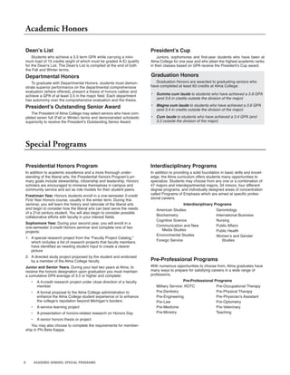 8 ACADEMIC HONORS; SPECIAL PROGRAMS
Dean’s List
Students who achieve a 3.5 term GPA while carrying a mini-
mum load of 13 credits (eight of which must be graded A-E) qualify
for the Dean’s List. The Dean’s List is compiled at the end of both
the Fall and Winter terms.
Departmental Honors
To graduate with Departmental Honors, students must demon-
strate superior performance on the departmental comprehensive
evaluation (where offered), present a thesis of honors caliber and
achieve a GPA of at least 3.5 in the major field. Each department
has autonomy over the comprehensive evaluation and the thesis.
President’s Outstanding Senior Award
The President of Alma College may select seniors who have com-
pleted seven full (Fall or Winter) terms and demonstrated scholastic
superiority to receive the President’s Outstanding Senior Award.
Academic Honors
Presidential Honors Program
In addition to academic excellence and a more thorough under-
standing of the liberal arts, the Presidential Honors Program’s pri-
mary goals include stewardship, citizenship and leadership. Honors
scholars are encouraged to immerse themselves in campus and
community service and act as role models for their student peers.
Freshman Year. Honors students enroll in a one-semester 2-credit
First Year Honors course, usually in the winter term. During this
seminar, you will learn the history and rationale of the liberal arts
and begin to consider how the liberal arts can best serve the needs
of a 21st century student. You will also begin to consider possible
collaborative efforts with faculty in your interest fields.
Sophomore Year. During your second year, you will enroll in a
one-semester 2-credit Honors seminar and complete one of two
projects:
1. A special research project from the “Faculty Project Catalog,”
which includes a list of research projects that faculty members
have identified as needing student input to create a clearer
picture
2. A directed study project proposed by the student and endorsed
by a member of the Alma College faculty
Junior and Senior Years. During your last two years at Alma, to
receive the honors designation upon graduation you must maintain
a cumulative GPA average of 3.5 or higher and complete:
• A 4-credit research project under close direction of a faculty
member
• A formal proposal to the Alma College administration to
enhance the Alma College student experience or to enhance
the college’s reputation beyond Michigan’s borders
• A service learning project
• A presentation of honors-related research on Honors Day
• A senior honors thesis or project
You may also choose to complete the requirements for member-
ship in Phi Beta Kappa.
President’s Cup
Juniors, sophomores and first-year students who have been at
Alma College for one year and who attain the highest academic ranks
in their classes based on GPA receive the President’s Cup award.
Graduation Honors
Graduation Honors are awarded to graduating seniors who
have completed at least 60 credits at Alma College:
• Summa cum laude to students who have achieved a 3.8 GPA
(and 3.6 in credits outside the division of the major)
• Magna cum laude to students who have achieved a 3.6 GPA
(and 3.4 in credits outside the division of the major)
• Cum laude to students who have achieved a 3.4 GPA (and
3.2 outside the division of the major)
Special Programs
Interdisciplinary Programs
In addition to providing a solid foundation in basic skills and knowl-
edge, the Alma curriculum offers students many opportunities to
specialize. Students may choose from any one or a combination of
47 majors and interdepartmental majors, 34 minors, four different
degree programs, and individually designed areas of concentration
called Programs of Emphasis which are aimed at specific profes-
sional careers.
Interdisciplinary Programs
American Studies
Biochemistry
Cognitive Science
Communication and New
Media Studies
Environmental Studies
Foreign Service
Gerontology
International Business
Nursing
Public Affairs
Public Health
Women’s and Gender
Studies
Pre-Professional Programs
With numerous opportunities to choose from, Alma graduates have
many ways to prepare for satisfying careers in a wide range of
professions.
Pre-Professional Programs
Military Service: ROTC
Pre-Dentistry
Pre-Engineering
Pre-Law
Pre-Medicine
Pre-Ministry
Pre-Occupational Therapy
Pre-Physical Therapy
Pre-Physician’s Assistant
Pre-Optometry
Pre-Veterinary
Teaching
 