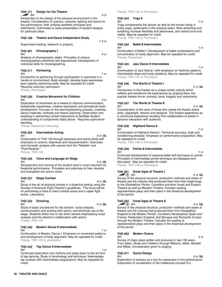 THD 171 Design for the Theatre
AH 4 cr
Introduction to the design of the physical environment in the
theatre. Consideration of scenery, costume, lighting and sound for
live performance; their unifying aesthetic principles and
distinctions. Culminates in class presentation of student designs
for particular plays.
THD 199 Theatre and Dance Independent Study
1-4 cr
Supervised reading, research or projects.
THD 201 Choreography I
AH 4 cr
Analysis of choreographic styles. Principles of various
choreographers examined and experienced. Development of
individual skills for choreographing.
THD 211 Partnering
AH 1 cr
Introduction to partnering through participation in exercises in a
hands-on environment. Build strength, develop body awareness,
learn specific partnering skills. May be repeated for credit.
Requires instructor permission.
Prereq: Permission
THD 220 Creative Movement for Children
AH 4 cr
Exploration of movement as a means to improve communication,
body/kinetic awareness, creative expression and perceptual-motor
development. Focuses on the learning/teaching process, creativity,
dance materials, methods and lesson planning. Observation and
assisting in elementary school classrooms to facilitate student
understanding of components listed above. Requires sophomore
standing.
Prereq: Sophomore Standing
THD 225 Intermediate Acting
AH 4 cr UL
Continuation of THD 125 through exercises and scene study with
emphasis on actions, objectives and characterization. Exercises
and character analysis with scenes from the "Realists" and
"Post-Realists."
Prereq: THD-125
THD 226 Voice and Language on Stage
AH 4 cr UL
Development and training of the student actor's vocal instument for
theatrical performance. Principles and exercises to free, develop
and strengthen the actor's voice.
THD 227 Stage Combat
AH 4 cr UL
Study of the art of physical combat in a theatrical setting using the
Society of American Fight Director's guidelines. The focus will be
on performing a hand to hand combat scene and a rapier fight
scene. Laboratory.
THD 232 Directing
AH 4 cr UL
Study of basic procedures for the director: script analysis,
communication and working with actors, and technical use of the
stage. Students direct one or two short scenes emphasizing script
analysis and the director's collaboration with actors.
Prereq: THD-125
THD 240 Modern Dance II Intermediate
AH 1 cr
Continuation of Modern Dance I. Emphasis on movement patterns
and development of body alignment. May be repeated for credit.
Prereq: THD-140 or permission
THD 242 Tap Dance II Intermediate
AH 1 cr
Continued exploration into rhythms and steps basic to the art form
of tap dancing. Study of terminology and technique. Intermediate
tap routines with intermediate progressions. May be repeated for
credit.
Prereq: THD-142 or Permission
THD 243 Yoga II
AH 1 cr
Yoga complements the dancer as well as the human being in
many ways, particularly in the physical realm. Slow stretching and
breathing increase flexibility and awareness, and restore tone and
vitality. May be repeated for credit.
Prereq: THD-143 or Permission
THD 244 Ballet II Intermediate
AH 1 cr
Continuation of Ballet I. Development of ballet combinations and
concentration on body alignment. May be repeated for credit.
Prereq: Permission
THD 245 Jazz Dance II Intermediate
AH 1 cr
Continuation of Jazz Dance I with emphasis on rhythmic patterns,
intermediate steps and body isolations. May be repeated for credit.
Prereq: THD-145 or Permission
THD 246 The World of Theatre I
AH 2 cr UL
Introduction to the theatre as a unique artistic activity which
reflects and transforms life experiences by shaping them into
popular theatre forms: comedy, farce, tragedy and melodrama.
THD 247 The World of Theatre II
AH 2 cr UL
Consideration of the work of those who create the theatre event:
actor, playwright, director and designer. The theatre experience as
a communal experience resulting from collaboration of artists in
dynamic interaction with audience.
THD 248 Highland Dance II
AH 1 cr
Continuation of Highland Dance I. Technical accuracy, style and
conditioning stressed. Emphasis on performance preparation. May
be repeated for credit.
Prereq: THD-148 or Permission
THD 249 Pointe II Intermediate
AH 1 cr
Continued development of classical ballet skill technique en pointe.
Principles of intermediate pointe technique are displayed and
discussed. May be repeated for credit.
Prereq: THD-149 or Permission
THD 261 Great Ages of Theatre I
AH 4 cr UL
Survey of the physical structure, production methods and styles of
theatre and the cultures that produced them from their beginnings
to the Elizabethan Period. Considers primitive rituals and Eastern
Theatre as well as Western Theatre. Includes reading
representative plays and their place in the theatrical development
of the period.
THD 262 Great Ages of Theatre II
AH 4 cr UL
Survey of the physical structure, production methods and styles of
theatre and the cultures that produced them from Elizabethan
England to the Modern Period. Considers Renaissance Spain and
France, Restoration England, and Baroque and Romantic Europe
through the Modern Theatre. Includes the reading of
representative plays and their place in the theatrical development
of the period.
THD 263 Modern Drama
AH 4 cr
Survey of major plays written and produced in last 100 years.
From Isben, Shaw and Chekhov through Williams, Miller, Beckett
and Albee. Consideration given to staging.
THD 271 Scene Design
AH 4 cr UL
Exploration of scenery as a tool for expression in live performance.
Exploration of visualization of the intellectual concept of a
90 THEATRE AND DANCE
 