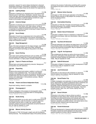 production, research for scenic design development, advanced
presentation techniques. Culminates in assembly of a portfolio of
scenic designs for plays chosen by the student from approved list.
THD 272 Lighting Design
AH 4 cr UL
Exploration of lighting as an expressive tool in live performance.
Intensive work in color theory, distribution, intensity, focus, and
motion with light; advanced presentation techniques. Culminates in
a student presentation of selected lighting moments for a play
chosen by the student from approved list.
THD 273 Costume Design
AH 4 cr UL
Exploration of costumes as an expressive tool in live performance.
Intensive work in color theory, line, mass, texture; survey of
historical fashion; advanced presentation techniques. Culminates
in assembly of a portfolio of student renderings for plays chosen by
the student from approved list.
THD 274 Sound Design
AH 4 cr UL
Exploration of sound as an expressive tool in live performance.
Gives students an understanding of the science, technology and
historic usage of sound in theatre. Emphasis in script analysis and
design and production process.
THD 275 Stage Management
AH 4 cr UL
Study of the basic procedures for the stage manager: organization
skills, communication skills, supervisory skills, scheduling,
budgeting and theatre technology as they pertain to the stage
manager.
THD 276 Scene Painting
AH 4 cr UL
Learn basic scene painting techniques such as marble, stone work
and wood grains and apply them to scene painting projects.
Course culminates in a major project including multiple techniques.
THD 280 Topics in Theatre and Dance
AH 4 cr
Special topics and projects selected by instructor. Background
prerequisites vary with selections.
THD 292 Playwriting
AH 4 cr UL
Students write several brief etudes in addition to writing and
revising a more substantial script. The course uses staged
readings and feedback from actors and audience members to help
students learn the craft of writing for performance. Emphasizes
revision and collaboration in the production process. May be
repeated once for credit.
Prereq: Permission
THD 299 Theatre and Dance Independent Study
1-4 cr UL
Supervised reading, research or projects.
THD 301 Choreography II
AH 4 cr UL
Further investigation of the analysis of choreographic styles.
Continued development of individual skills for choreographing.
Prereq: THD-201 or Permission
THD 325 Studio:Acting
AH 2-4 cr UL
Advanced participation as an actor cast in a public performance of
a theatre production under the direction of a faculty supervisor.
The student must be cast in a major role, submit a written
character analysis and journal of rehearsals and performances of
that role. May be repeated for credit.
Prereq: THD-125 and Permission
THD 326 Meisner Activity Exercise
AH 4 cr UL
Continuation of THD 125 through in depth work with the Meisner
Activity Exercise. The interdependent steps of the activity exercise
reinforces the process of really doing something with a purpose
and deepens the actor's sense of creating truthful behavior on
stage.
Prereq: THD-125
THD 327 Meisner Action Exercise
AH 4 cr UL
Continuation of THD 125 through exploration of the Meisner
Nursery Rhyme Exercise to help deepen the concept of justifying
words and playing actions.
Prereq: THD-125
THD 332 Intermediate Directing
AH 4 cr UL
Continuation of THD 232. Principles and techniques of stage
directing culminating in the analysis, casting and direction of a
one-act play for public presentation.
Prereq: THD-232
THD 340 Modern Dance III Advanced
AH 1 cr UL
Continuation of Modern Dance II. Emphasis on refinement of
performance techniques, style and improvisation. May be repeated
for credit.
Prereq: THD-240 or Permission
THD 342 Tap Dance III Advanced
AH 1 cr UL
Continued exploration into rhythms and steps basic to the art form
of tap dancing. Study of terminology and technique. Advanced tap
routines with advanced progressions. May be repeated for credit.
Prereq: THD-242 or Permission
THD 343 Yoga III - the Experience
AH 1 cr UL
Yoga complements the dancer as well as the human being in
many ways, particularly in the physical realm. Slow stretching and
breathing increase flexibility and awareness, and restore tone and
vitality. May be repeated for credit.
THD 344 Ballet III Advanced
AH 2 cr UL
Continuation of Ballet II. Emphasis on further development of style
and technique. May be repeated for credit.
Prereq: Permission
THD 345 Jazz III Advanced
AH 1 cr UL
Continuation of Jazz Dance II with emphasis on advanced
rhythmic patterns and isolations. May be repeated for credit.
Prereq: THD-245 or Permission
THD 346 Dance/Theatre Trip
AH 4 cr UL
In-depth investigation and exploration of various dance and theatre
forms. Opportunities to witness professional dance companies and
theatre companies, attending performances and touring
backstage. Historical backgrounds and current trends in dance and
theatre examined. Journal, critiques and final paper. Trips have
included London, New York, and Toronto. Spring Term only.
Prereq: Permission
THD 347 Dance Criticism
AH 4 cr UL
Introduction to the history of dance criticism as well as
philosophies of early dance critics. Review dance films, video tape
recordings and actual performances and evaluate each in the
various critical styles. Investigate the structure and function of
historical, recreative and judicial criticism, and review dance critics
of today and their influence upon the dance world.
Prereq: Sophomore Standing
THD 349 Pointe III Advanced
AH 1 cr UL
Continued development of classical ballet skill technique en pointe.
Principles of advanced pointe displayed and discussed. Includes
classical variations en pointe. May be repeated for credit.
Prereq: THD-149, 249 or Permission
THEATRE AND DANCE 91
 