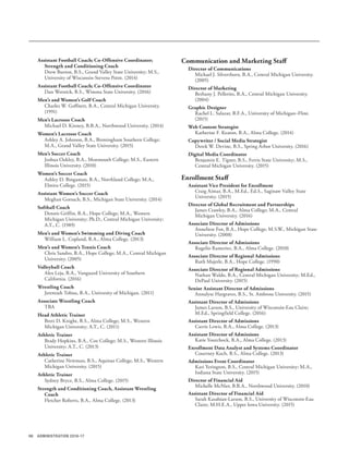 96 ADMINISTRATION 2016-17
Assistant Football Coach; Co-Offensive Coordinator;
Strength and Conditioning Coach
Drew Burton, B.S., Grand Valley State University; M.S.,
University of Wisconsin-Stevens Point. (2014)
Assistant Football Coach; Co-Offensive Coordinator
Dan Wernick, B.S., Winona State University. (2016)
Men’s and Women’s Golf Coach
Charles W. Goffnett, B.A., Central Michigan University.
(1991)
Men’s Lacrosse Coach
Michael D. Kinney, B.B.A., Northwood University. (2014)
Women’s Lacrosse Coach
Ashley A. Johnson, B.A., Birmingham Southern College;
M.A., Grand Valley State University. (2015)
Men’s Soccer Coach
Joshua Oakley, B.A., Monmouth College; M.S., Eastern
Illinois University. (2010)
Women’s Soccer Coach
Ashley D. Bingaman, B.A., Northland College; M.A.,
Elmira College. (2015)
Assistant Women’s Soccer Coach
Meghan Gorsuch, B.S., Michigan State University. (2014)
Softball Coach
Dennis Griffin, B.A., Hope College; M.A., Western
Michigan University; Ph.D., Central Michigan University;
A.T., C. (1989)
Men’s and Women’s Swimming and Diving Coach
William L. Copland, B.A., Alma College. (2013)
Men’s and Women’s Tennis Coach
Chris Sandro, B.A., Hope College; M.A., Central Michigan
University. (2005)
Volleyball Coach
Alex Leja, B.A., Vanguard University of Southern
California. (2016)
Wrestling Coach
Jeremiah Tobias, B.A., University of Michigan. (2011)
Associate Wrestling Coach
TBA
Head Athletic Trainer
Brett D. Knight, B.S., Alma College; M.S., Western
Michigan University; A.T., C. (2011)
Athletic Trainer
Brady Hopkins, B.A., Coe College; M.S., Western Illinois
University; A.T., C. (2013)
Athletic Trainer
Catherine Newman, B.S., Aquinas College; M.S., Western
Michigan University. (2015)
Athletic Trainer
Sydney Bryce, B.S., Alma College. (2015)
Strength and Conditioning Coach, Assistant Wrestling
Coach
Fletcher Roberts, B.A., Alma College. (2013)
Communication and Marketing Staff
Director of Communications
Michael J. Silverthorn, B.A., Central Michigan University.
(2005)
Director of Marketing
Bethany J. Pellerito, B.A., Central Michigan University.
(2004)
Graphic Designer
Rachel L. Salazar, B.F.A., University of Michigan–Flint.
(2015)
Web Content Strategist
Katherine F. Keaton, B.A., Alma College. (2014)
Copywriter / Social Media Strategist
Derek W. Devine, B.S., Spring Arbor University. (2016)
Digital Media Coordinator
Benjamin E. Tigner, B.S., Ferris State University; M.S.,
Central Michigan University. (2015)
Enrollment Staff
Assistant Vice President for Enrollment
Craig Aimar, B.A., M.Ed., Ed.S., Saginaw Valley State
University. (2015)
Director of Global Recruitment and Partnerships
James Crawley, B.A., Alma College; M.A., Central
Michigan University. (2016)
Associate Director of Admissions
Anneliese Fox, B.A., Hope College; M.S.W., Michigan State
University. (2008)
Associate Director of Admissions
Rugelio Rameriez, B.A., Alma College. (2010)
Associate Director of Regional Admissions
Ruth Majerle, B.A., Hope College. (1990)
Associate Director of Regional Admissions
Nathan Waldo, B.A., Central Michigan University; M.Ed.,
DePaul University. (2015)
Senior Assistant Director of Admissions
Annalyse Hargraves, B.S., St. Ambrose University. (2015)
Assistant Director of Admissions
James Larson, B.S., University of Wisconsin-Eau Claire;
M.Ed., Springfield College. (2016)
Assistant Director of Admissions
Carrie Lewis, B.A., Alma College. (2013)
Assistant Director of Admissions
Katie Yourchock, B.A., Alma College. (2013)
Enrollment Data Analyst and Systems Coordinator
Courtney Koch, B.S., Alma College. (2013)
Admissions Event Coordinator
Kari Yerington, B.S., Central Michigan University; M.A.,
Indiana State University. (2015)
Director of Financial Aid
Michelle McNier, B.B.A., Northwood University. (2010)
Assistant Director of Financial Aid
Sarah Kasabian-Larson, B.S., University of Wisconsin-Eau
Claire; M.H.E.A., Upper Iowa University. (2015)
 