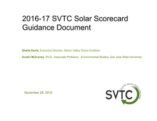 2016-17 SVTC Solar Scorecard
Guidance Document
November 28, 2016
Sheila Davis, Executive Director, Silicon Valley Toxics Coalition
Dustin Mulvaney, Ph.D., Associate Professor, Environmental Studies, San Jose State University
 