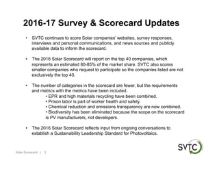 2016-17 Survey & Scorecard Updates
•  SVTC continues to score Solar companies’ websites, survey responses,
interviews and personal communications, and news sources and publicly
available data to inform the scorecard.
•  The 2016 Solar Scorecard will report on the top 40 companies, which
represents an estimated 80-85% of the market share. SVTC also scores
smaller companies who request to participate so the companies listed are not
exclusively the top 40.
•  The number of categories in the scorecard are fewer, but the requirements
and metrics with the metrics have been included.
• EPR and high materials recycling have been combined.
• Prison labor is part of worker health and safety.
• Chemical reduction and emissions transparency are now combined.
• Biodiversity has been eliminated because the scope on the scorecard
is PV manufacturers, not developers.
•  The 2016 Solar Scorecard reflects input from ongoing conversations to
establish a Sustainability Leadership Standard for Photovoltaics.
3Solar Scorecard |
 