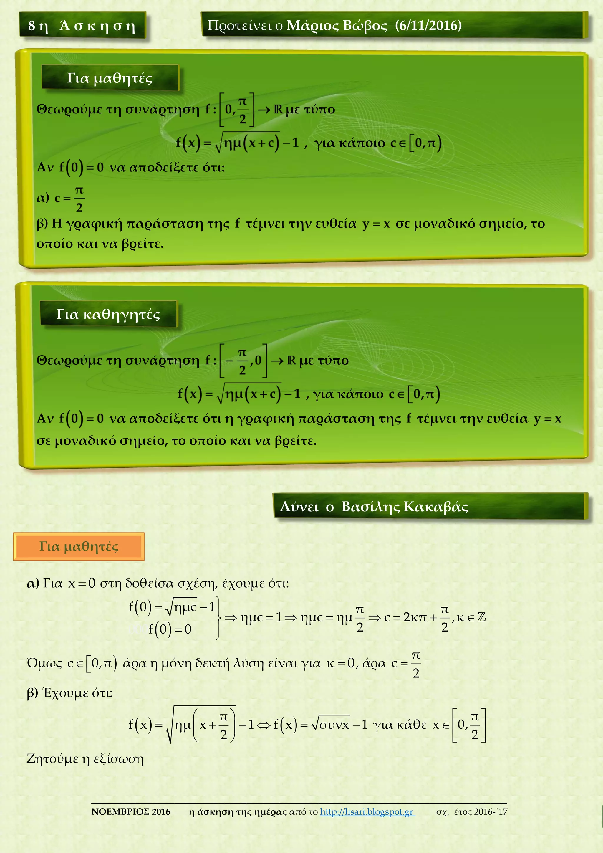 ___________________________________________________________________________
ΝΟΕΜΒΡΙΟΣ 2016 η άσκηση της ημέρας από το http://lisari.blogspot.gr σχ. έτος 2016-΄17
α) Για x 0 στη δοθείσα σχέση, έχουμε ότι:
 
 
  
       
 
f 0 ημc 1 π π
ημc 1 ημc ημ c 2κ
000
π ,κ
2 2f 0 0
Όμως c 0,π άρα η μόνη δεκτή λύση είναι για κ 0, άρα 
π
c
2
β) Έχουμε ότι:
    
      
 
π
f x ημ x 1 f x συνx 1
2
για κάθε
 
 
 
π
x 0,
2
Ζητούμε η εξίσωση
Θεωρούμε τη συνάρτηση με τύπο
, για κάποιο
Αν να αποδείξετε ότι η γραφική παράσταση της τέμνει την ευθεία
σε μοναδικό σημείο, το οποίο και να βρείτε.
Θεωρούμε τη συνάρτηση με τύπο
, για κάποιο
Αν να αποδείξετε ότι:
α)
β) Η γραφική παράσταση της τέμνει την ευθεία σε μοναδικό σημείο, το
οποίο και να βρείτε.
8 η Ά σ κ η σ η Προτείνει ο Μάριος Βώβος (6/11/2016)
Για μαθητές
Για καθηγητές
Λύνει ο Βασίλης Κακαβάς
Για μαθητές
 