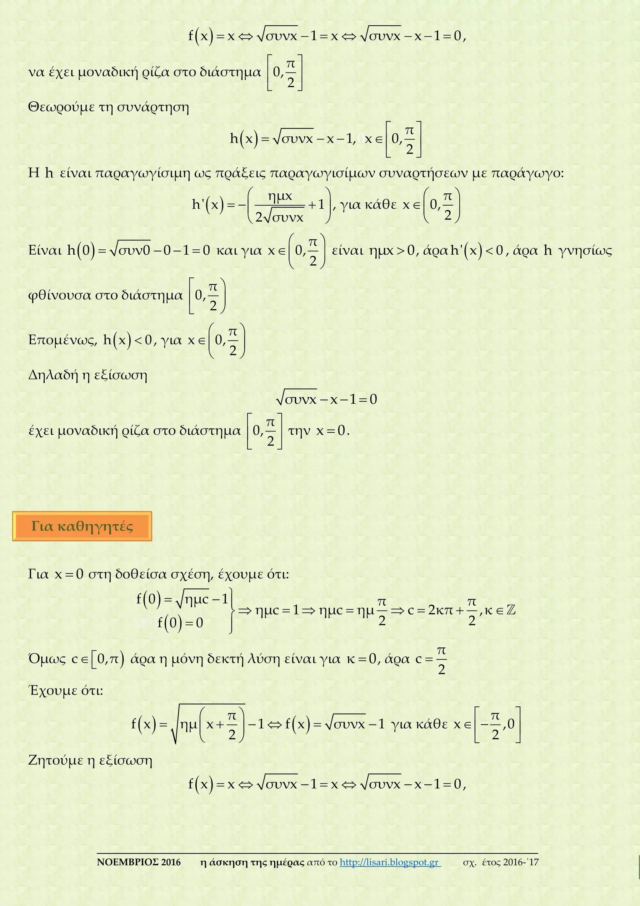 ___________________________________________________________________________
ΝΟΕΜΒΡΙΟΣ 2016 η άσκηση της ημέρας από το http://lisari.blogspot.gr σχ. έτος 2016-΄17
         f x x συνx 1 x συνx x 1 0,
να έχει μοναδική ρίζα στο διάστημα
 
 
 
π
0,
2
Θεωρούμε τη συνάρτηση
   
    
 
0
π
h x συνx x 1, x 0,
2
Η h είναι παραγωγίσιμη ως πράξεις παραγωγισίμων συναρτήσεων με παράγωγο:
 
 
   
 
ημx
h' x 1
2 συνx
, για κάθε
 
 
 
π
x 0,
2
Είναι      h 0 συν0 0 1 0 και για
 
 
 
π
x 0,
2
είναι ημx 0, άρα  h' x 0 , άρα h γνησίως
φθίνουσα στο διάστημα
 

 
π
0,
2
Επομένως,  h x 0, για
 
 
 
π
x 0,
2
Δηλαδή η εξίσωση
  συνx x 1 0
έχει μοναδική ρίζα στο διάστημα
 
 
 
π
0,
2
την x 0.
Για x 0 στη δοθείσα σχέση, έχουμε ότι:
 
 
  
       
 
f 0 ημc 1 π π
ημc 1 ημc ημ c 2κ
000
π ,κ
2 2f 0 0
Όμως c 0,π άρα η μόνη δεκτή λύση είναι για κ 0, άρα 
π
c
2
Έχουμε ότι:
    
      
 
π
f x ημ x 1 f x συνx 1
2
για κάθε
 
  
 
π
x ,0
2
Ζητούμε η εξίσωση
         f x x συνx 1 x συνx x 1 0,
Για καθηγητές
 