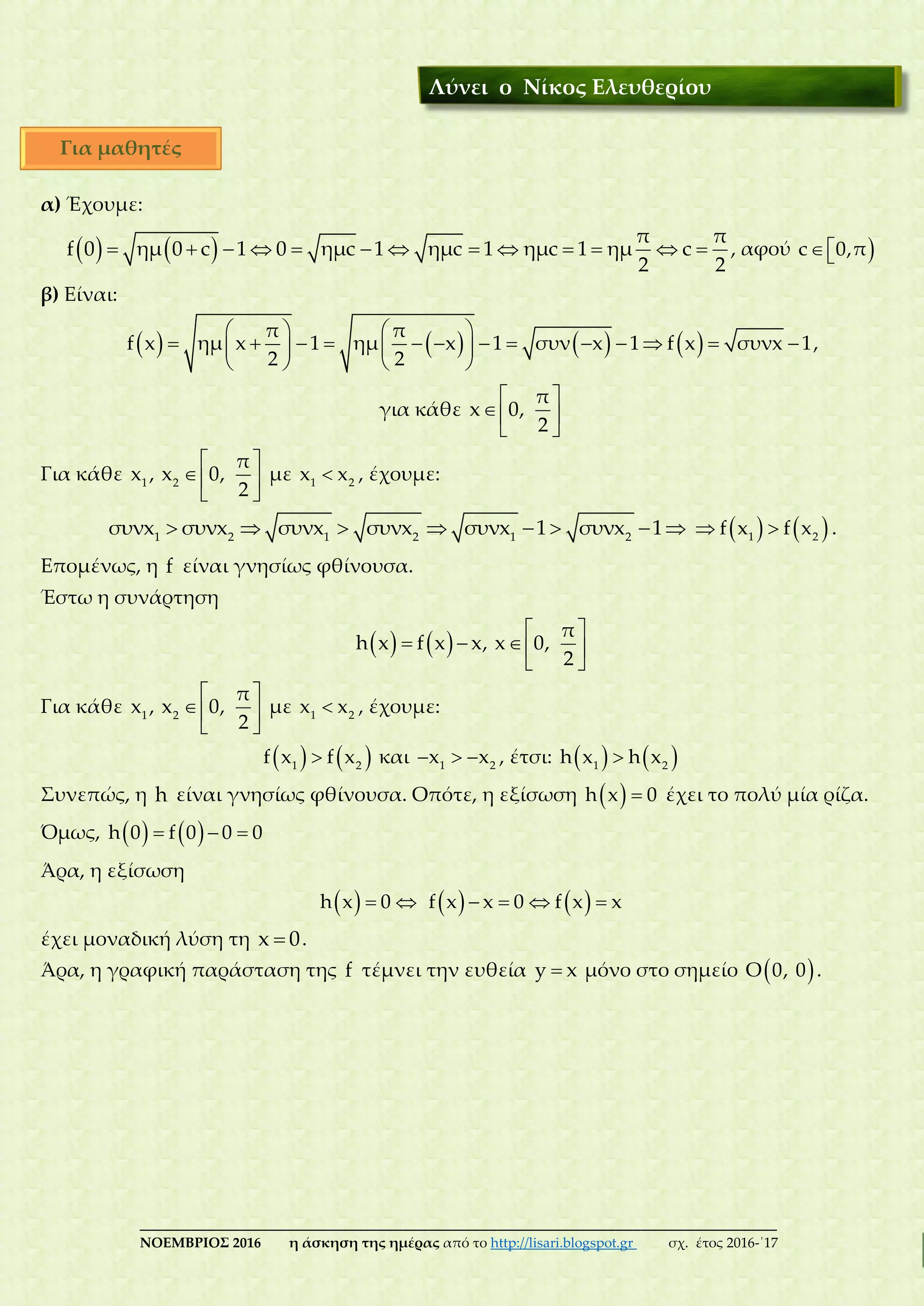 ___________________________________________________________________________
ΝΟΕΜΒΡΙΟΣ 2016 η άσκηση της ημέρας από το http://lisari.blogspot.gr σχ. έτος 2016-΄17
α) Έχουμε:
               
π π
f 0 ημ 0 c 1 0 ημc 1 ημc 1 ημc 1 ημ c
2 2
, αφού c 0,π
β) Είναι:
          
               
   
π π
f x ημ x 1 ημ x 1 συν x 1 f x συνx 1
2 2
,
για κάθε
 
 
 
π
x 0,
2
Για κάθε
 
 
 
1 2
π
x , x 0,
2
με 1 2
x x , έχουμε:
       1 2 1 2 1 2
συνx συνx συνx συνx συνx 1 συνx 1     1 2
f x f x .
Επομένως, η f είναι γνησίως φθίνουσα.
Έστω η συνάρτηση
     
   
 
π
h x f x x, x 0,
2
Για κάθε
 
 
 
1 2
π
x , x 0,
2
με 1 2
x x , έχουμε:
   1 2
f x f x και   1 2
x x , έτσι:    1 2
h x h x
Συνεπώς, η h είναι γνησίως φθίνουσα. Οπότε, η εξίσωση   h x 0 έχει το πολύ μία ρίζα.
Όμως,      h 0 f 0 0 0
Άρα, η εξίσωση
   h x 0       f x x 0 f x x
έχει μοναδική λύση τη x 0.
Άρα, η γραφική παράσταση της f τέμνει την ευθεία y x μόνο στο σημείο  Ο 0, 0 .
Λύνει ο Νίκος Ελευθερίου
Για μαθητές
 