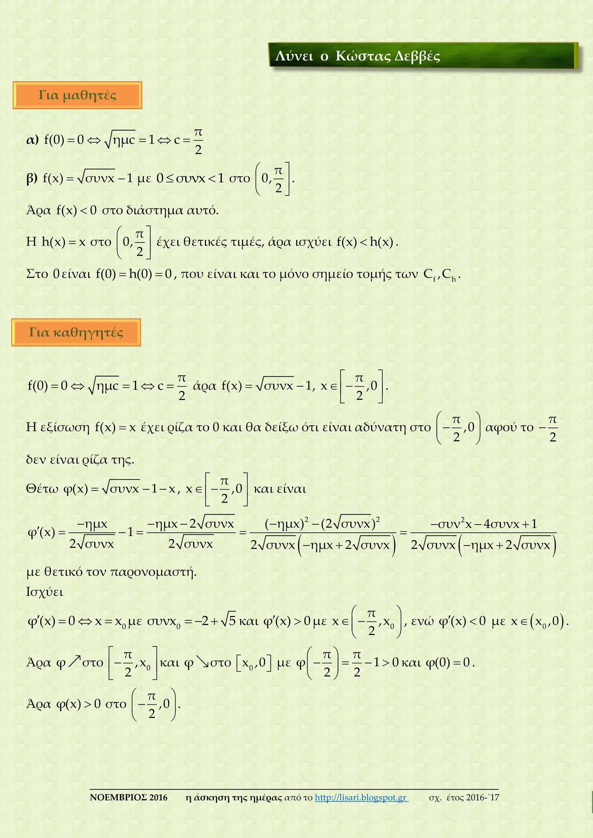 ___________________________________________________________________________
ΝΟΕΜΒΡΙΟΣ 2016 η άσκηση της ημέρας από το http://lisari.blogspot.gr σχ. έτος 2016-΄17
α)     
π
f(0) 0 ημc 1 c
2
β)  f(x) συνx 1 με  0 συνx 1 στο
 
 
 
π
0,
2
.
Άρα f(x) 0 στο διάστημα αυτό.
Η h(x) x στο
 
 
 
π
0,
2
έχει θετικές τιμές, άρα ισχύει f(x) h(x) .
Στο 0είναι  f(0) h(0) 0 , που είναι και το μόνο σημείο τομής των f h
C ,C .
    
π
f(0) 0 ημc 1 c
2
άρα  f(x) συνx 1,
 
  
 
π
x ,0
2
.
H εξίσωση f(x) x έχει ρίζα το 0 και θα δείξω ότι είναι αδύνατη στο
 
 
 
π
,0
2
αφού το 
π
2
δεν είναι ρίζα της.
Θέτω   φ(x) συνx 1 x ,
 
  
 
π
x ,0
2
και είναι
   
       
     
   
2 2 2
ημx ημx 2 συνx ( ημx) (2 συνx) συν x 4συνx 1
φ (x) 1
2 συνx 2 συνx 2 συνx ημx 2 συνx 2 συνx ημx 2 συνx
με θετικό τον παρονομαστή.
Ισχύει
    0
φ(x) 0 x x με   0
συνx 2 5 και  φ (x) 0με
 
  
 
0
π
x ,x
2
, ενώ  φ (x) 0 με   0
x x ,0 .
Άρα φ στο
 
 
 
0
π
,x
2
και φ στο   0
x ,0 με
 
    
 
π π
φ 1 0
2 2
και φ(0) 0 .
Άρα φ(x) 0 στο
 
 
 
π
,0
2
.
Λύνει ο Κώστας Δεββές
Για μαθητές
Για καθηγητές
 