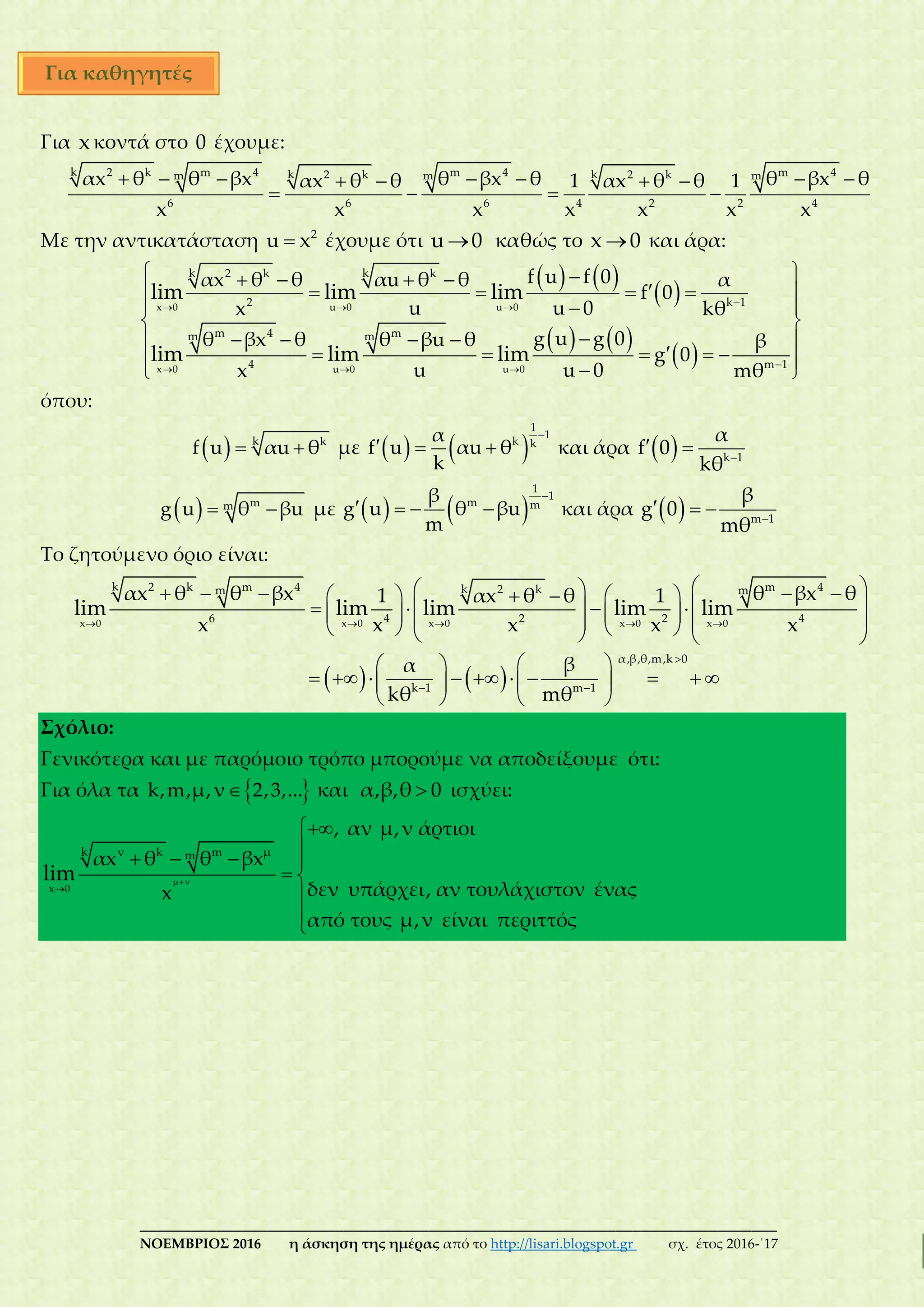 ___________________________________________________________________________
ΝΟΕΜΒΡΙΟΣ 2016 η άσκηση της ημέρας από το http://lisari.blogspot.gr σχ. έτος 2016-΄17
Για x κοντά στο 0 έχουμε:
         
   
k 2 k m 4 m 4 m 4k k2 k 2 km m m
6 6 6 4 2 2 4
αx θ θ βx θ βx θ θ βx θαx θ θ 1 αx θ θ 1
x x x x x x x
Με την αντικατάσταση  2
u x έχουμε ότι u 0 καθώς το x 0 και άρα:
   
 
   
 
  
  


    
    
 
 
    
      
x 0 u 0 u 0
x 0 u 0 u 0
k k2 k k
2 k 1
m 4 mm m
4 m 1
f u f 0αx θ θ αu θ θ α
f 0
u u 0x kθ
g u g 0θ βx θ θ βu θ β
g 0
u u 0x mθ
lim lim lim
lim lim lim
όπου:
   k k
f u αu θ με    

  
1
1
k k
α
f u αu θ
k
και άρα   
  k 1
α
f 0
kθ
   mmg u θ βu με    

   
1
1
m m
β
g u θ βu
m
και άρα   
   m 1
β
g 0
mθ
Το ζητούμενο όριο είναι:
   
    

 
                            
  
           
   
x 0 x 0 x 0 x 0 x 0
k 2 k m 4 m 4k 2 km m
6 4 2 2 4
α,β,θ,m,k 0
k 1 m 1
αx θ θ βx θ βx θ1 αx θ θ 1
x x x x x
βα
kθ mθ
lim lim lim lim lim
Σχόλιο:
Γενικότερα και με παρόμοιο τρόπο μπορούμε να αποδείξουμε ότι:
Για όλα τα  k,m,μ,ν 2,3,... και α,β,θ 0 ισχύει:




   
 


μ ν
x 0
μk ν k mm
, αν μ,ν άρτιοι
αx θ θ βx
δεν υπάρχει, αν τουλάχιστον έναςx
από τους μ,ν είναι περιττός
lim
Για καθηγητές
 