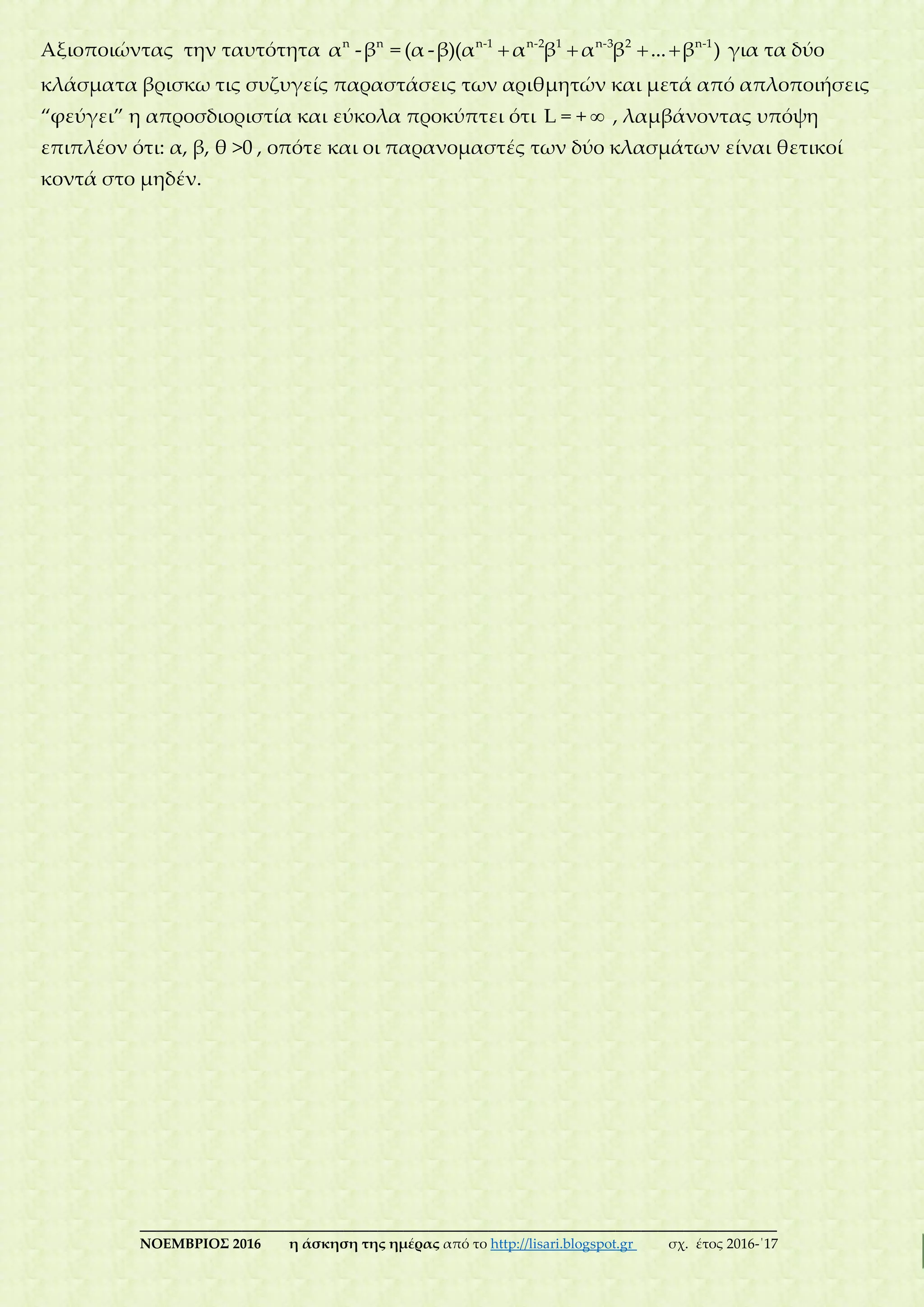 ___________________________________________________________________________
ΝΟΕΜΒΡΙΟΣ 2016 η άσκηση της ημέρας από το http://lisari.blogspot.gr σχ. έτος 2016-΄17
Αξιοποιώντας την ταυτότητα    n n n-1 n-2 1 n-3 2 n-1
α -β = (α -β)(α α β α β ... β ) για τα δύο
κλάσματα βρισκω τις συζυγείς παραστάσεις των αριθμητών και μετά από απλοποιήσεις
“φεύγει” η απροσδιοριστία και εύκολα προκύπτει ότι L = + , λαμβάνοντας υπόψη
επιπλέον ότι: α, β, θ >0 , οπότε και οι παρανομαστές των δύο κλασμάτων είναι θετικοί
κοντά στο μηδέν.
 