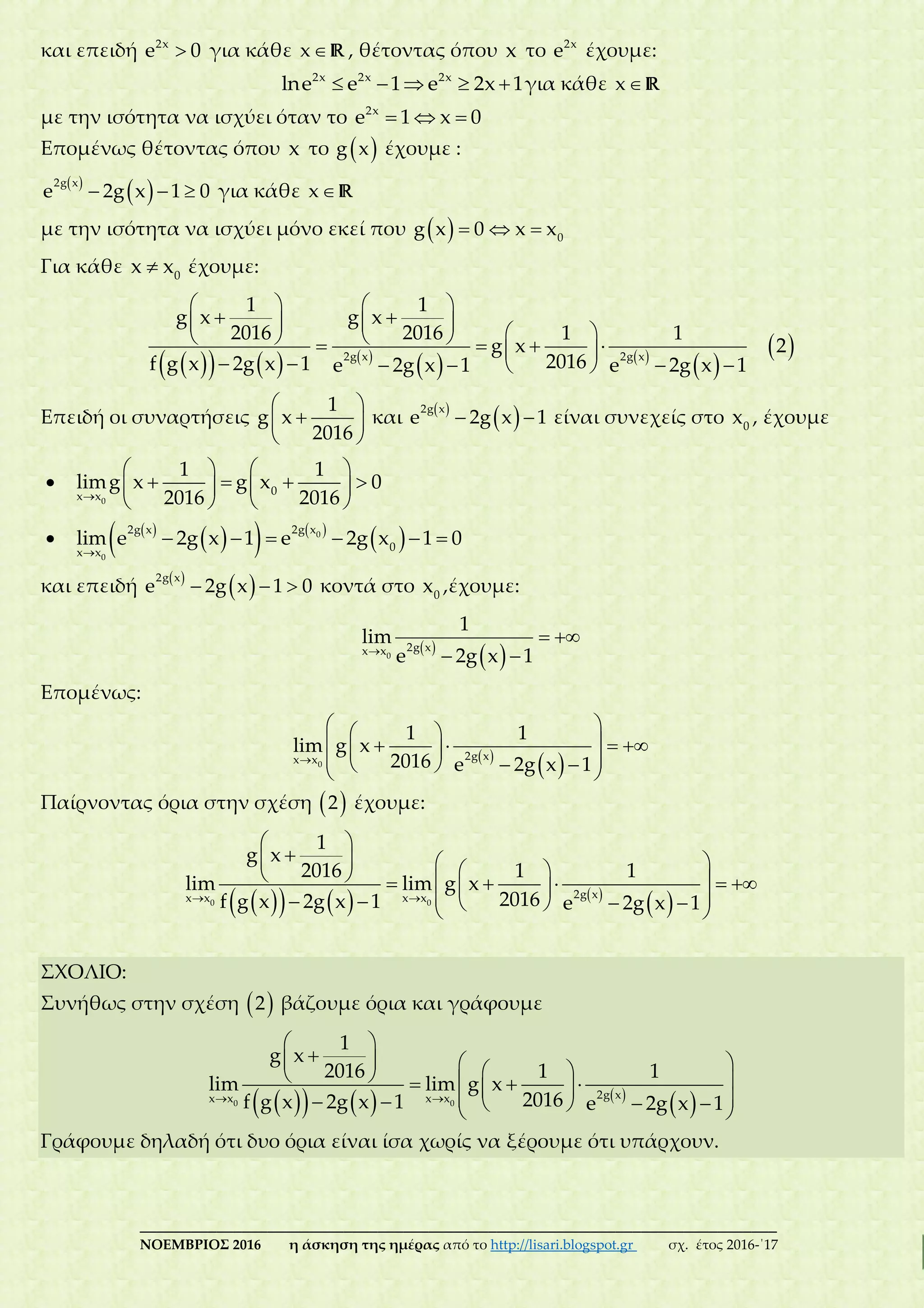 ___________________________________________________________________________
ΝΟΕΜΒΡΙΟΣ 2016 η άσκηση της ημέρας από το http://lisari.blogspot.gr σχ. έτος 2016-΄17
και επειδή 2x
e 0 για κάθε x R , θέτοντας όπου x το 2x
e έχουμε:
    2x 2x 2x
lne e 1 e 2x 1για κάθε x R
με την ισότητα να ισχύει όταν το   2x
e 1 x 0
Επομένως θέτοντας όπου x το  g x έχουμε :
 
   
2g x
e 2g x 1 0 για κάθε x R
με την ισότητα να ισχύει μόνο εκεί που      0
g x 0 x x
Για κάθε  0
x x έχουμε:
      
   
 
 
   
             
      
2g x 2g x
1 1
g x g x
2016 2016 1 1
g x 2
2016f g x 2g x 1 e 2g x 1 e 2g x 1
Επειδή οι συναρτήσεις
 
 
 
1
g x
2016
και  
  
2g x
e 2g x 1 είναι συνεχείς στο 0
x , έχουμε


   
      
   0
0x x
1 1
limg x g x 0
2016 2016
  
    
 
     0
0
2g x 2g x
0x x
lim e 2g x 1 e 2g x 1 0
και επειδή  
   
2g x
e 2g x 1 0 κοντά στο 0
x ,έχουμε:
 
 
 
 0
2g xx x
1
lim
e 2g x 1
Επομένως:
 
 
  
         
0
2g xx x
1 1
lim g x
2016 e 2g x 1
Παίρνοντας όρια στην σχέση  2 έχουμε:
      
  
 
                  
0 0
2g xx x x x
1
g x
2016 1 1
lim lim g x
2016f g x 2g x 1 e 2g x 1
ΣΧΟΛΙΟ:
Συνήθως στην σχέση  2 βάζουμε όρια και γράφουμε
      
  
 
                
0 0
2g xx x x x
1
g x
2016 1 1
lim lim g x
2016f g x 2g x 1 e 2g x 1
Γράφουμε δηλαδή ότι δυο όρια είναι ίσα χωρίς να ξέρουμε ότι υπάρχουν.
 