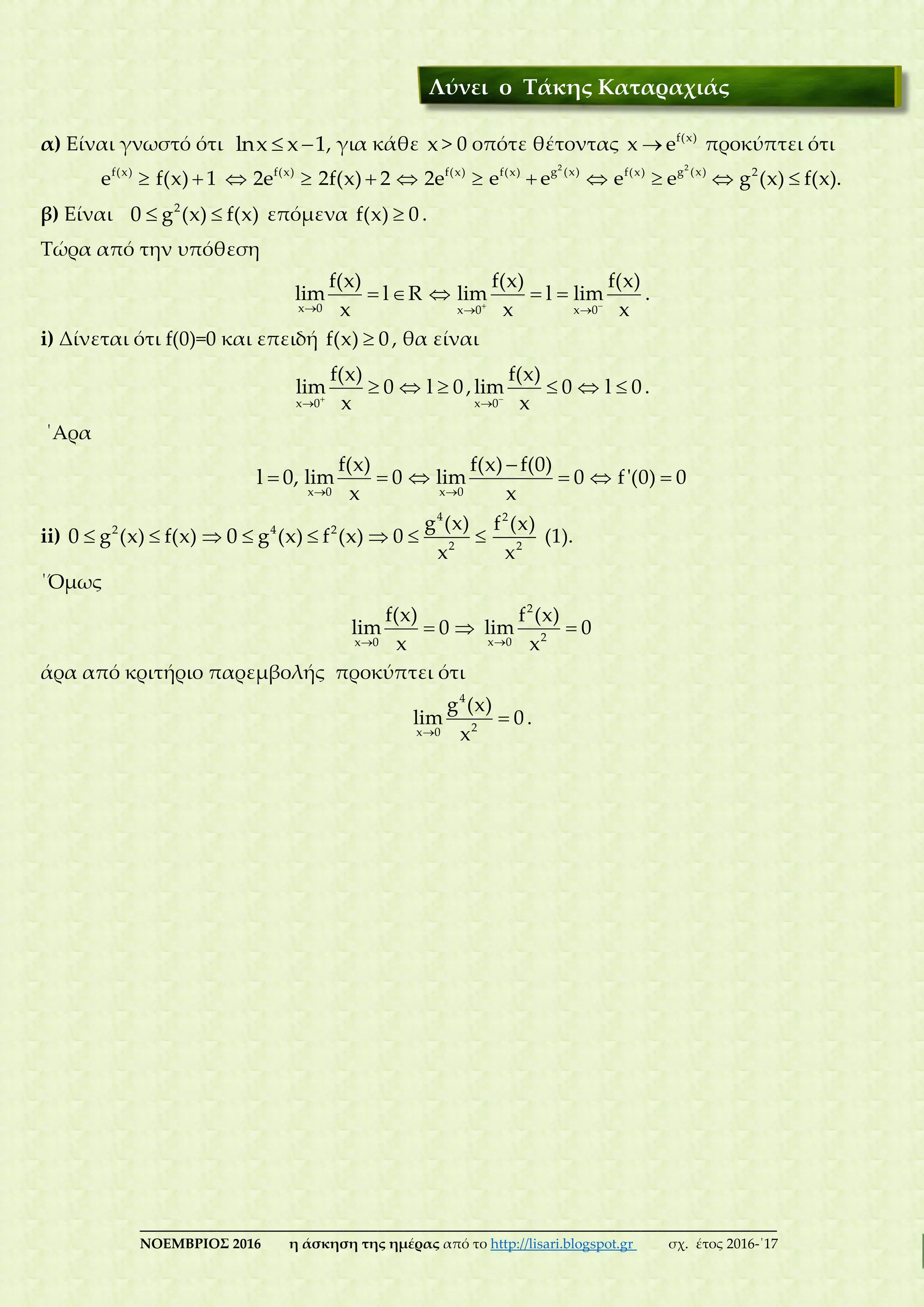 ___________________________________________________________________________
ΝΟΕΜΒΡΙΟΣ 2016 η άσκηση της ημέρας από το http://lisari.blogspot.gr σχ. έτος 2016-΄17
α) Είναι γνωστό ότι lnx x 1  , για κάθε x > 0 οπότε θέτοντας f(x)
x e προκύπτει ότι
f(x)
e  f(x) 1  f(x)
2e  2f(x) 2  f(x)
2e 
2
g (x)f(x)
e e 
2
g (x)f(x)
e e  2
g (x) f(x).
β) Είναι 0  2
g (x) f(x) επόμενα f(x) 0 .
Τώρα από την υπόθεση
x 0
f(x)
lim l R
x
  
x 0
f(x)
lim l
x

 
x 0
f(x)
lim
x

.
i) Δίνεται ότι f(0)=0 και επειδή f(x) 0 , θα είναι
x 0
f(x)
lim 0
x

  l 0 ,
x 0
f(x)
lim 0
x

  l 0 .
΄Αρα
l 0,
x 0
f(x)
lim 0
x
 
x 0
f(x) f(0)
lim 0
x

  f'(0) 0
ii) 0  2
g (x) f(x)  0  4 2
g (x) f (x) 
4
2
g (x)
0
x
 
2
2
f (x)
x
(1).
΄Όμως
x 0
f(x)
lim 0
x
 
2
2x 0
f (x)
lim 0
x

άρα από κριτήριο παρεμβολής προκύπτει ότι
4
2x 0
g (x)
lim 0
x
 .
Λύνει ο Τάκης Καταραχιάς
 