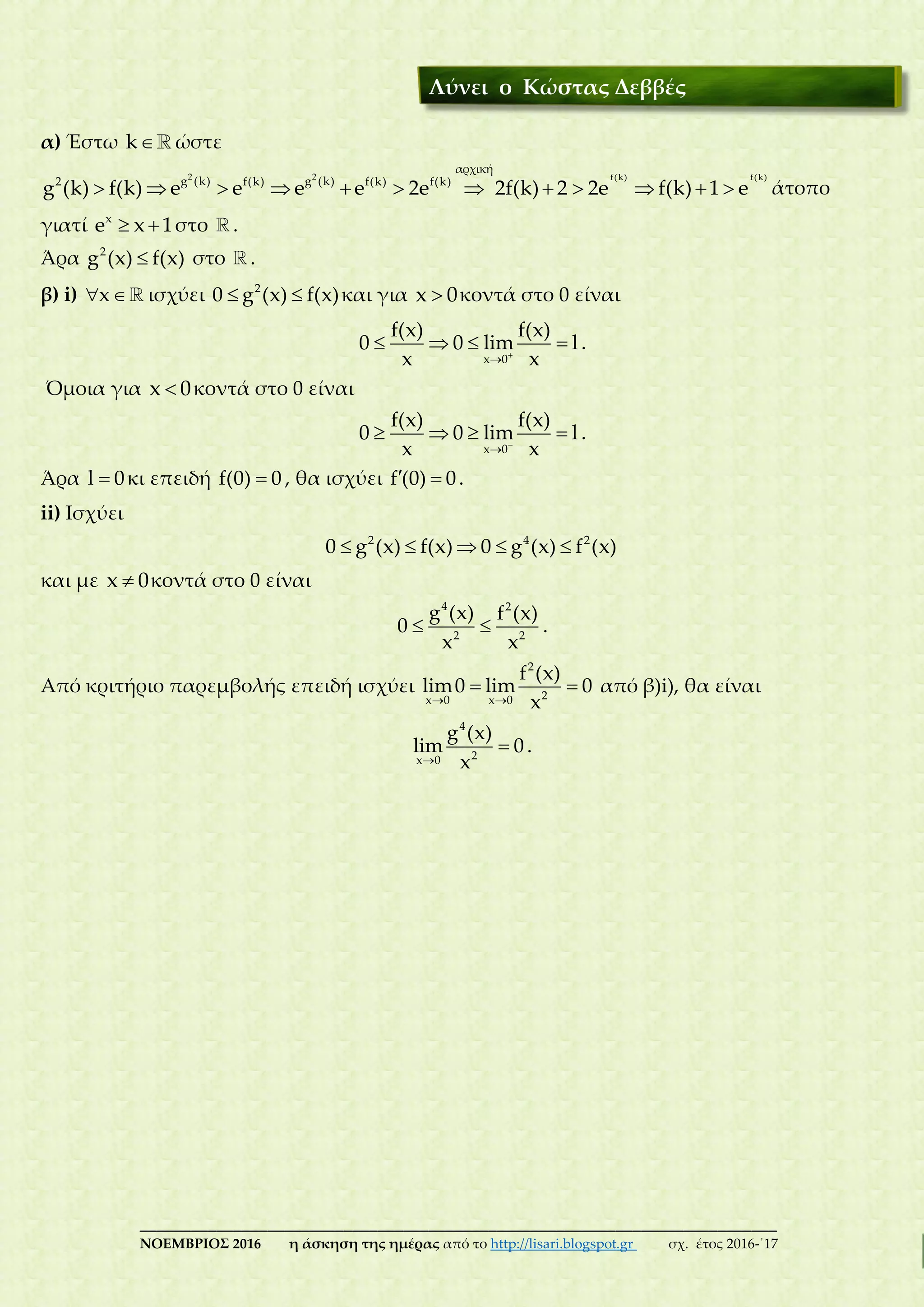 ___________________________________________________________________________
ΝΟΕΜΒΡΙΟΣ 2016 η άσκηση της ημέρας από το http://lisari.blogspot.gr σχ. έτος 2016-΄17
α) Έστω k ώστε
2 2 f(k) f(k)
αρχική
g (k) g (k)2 f(k) f(k) f(k)
g (k) f(k) e e e e 2e 2f(k) 2 2e f(k) 1 e            άτοπο
γιατί x
e x 1  στο .
Άρα 2
g (x) f(x) στο .
β) i) x  ισχύει 2
0 g (x) f(x)  και για x 0 κοντά στο 0 είναι
x 0
f(x) f(x)
0 0 lim l
x x

    .
Όμοια για x 0 κοντά στο 0 είναι
x 0
f(x) f(x)
0 0 lim l
x x

    .
Άρα l 0 κι επειδή f(0) 0 , θα ισχύει f (0) 0  .
ii) Ισχύει
2 4 2
0 g (x) f(x) 0 g (x) f (x)    
και με x 0 κοντά στο 0 είναι
4 2
2 2
g (x) f (x)
0
x x
  .
Από κριτήριο παρεμβολής επειδή ισχύει
2
2x 0 x 0
f (x)
lim0 lim 0
x 
  από β)i), θα είναι
4
2x 0
g (x)
lim 0
x
 .
Λύνει ο Κώστας Δεββές
 