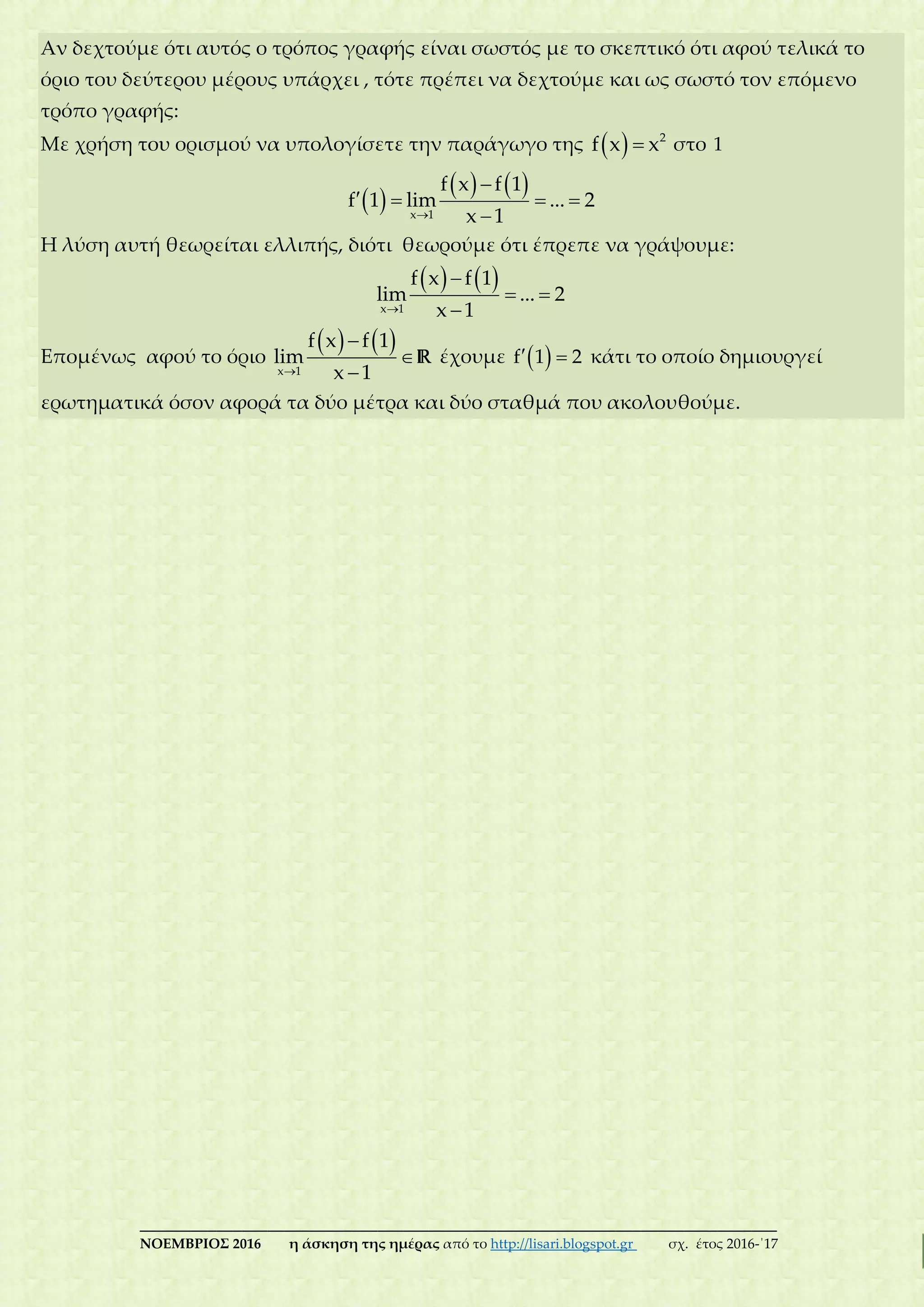 ___________________________________________________________________________
ΝΟΕΜΒΡΙΟΣ 2016 η άσκηση της ημέρας από το http://lisari.blogspot.gr σχ. έτος 2016-΄17
Αν δεχτούμε ότι αυτός ο τρόπος γραφής είναι σωστός με το σκεπτικό ότι αφού τελικά το
όριο του δεύτερου μέρους υπάρχει , τότε πρέπει να δεχτούμε και ως σωστό τον επόμενο
τρόπο γραφής:
Με χρήση του ορισμού να υπολογίσετε την παράγωγο της   2
f x x στο 1
 
   


   
x 1
f x f 1
f 1 lim ... 2
x 1
Η λύση αυτή θεωρείται ελλιπής, διότι θεωρούμε ότι έπρεπε να γράψουμε:
   


 
x 1
f x f 1
lim ... 2
x 1
Επομένως αφού το όριο
   



x 1
f x f 1
lim
x 1
R έχουμε   f 1 2 κάτι το οποίο δημιουργεί
ερωτηματικά όσον αφορά τα δύο μέτρα και δύο σταθμά που ακολουθούμε.
 