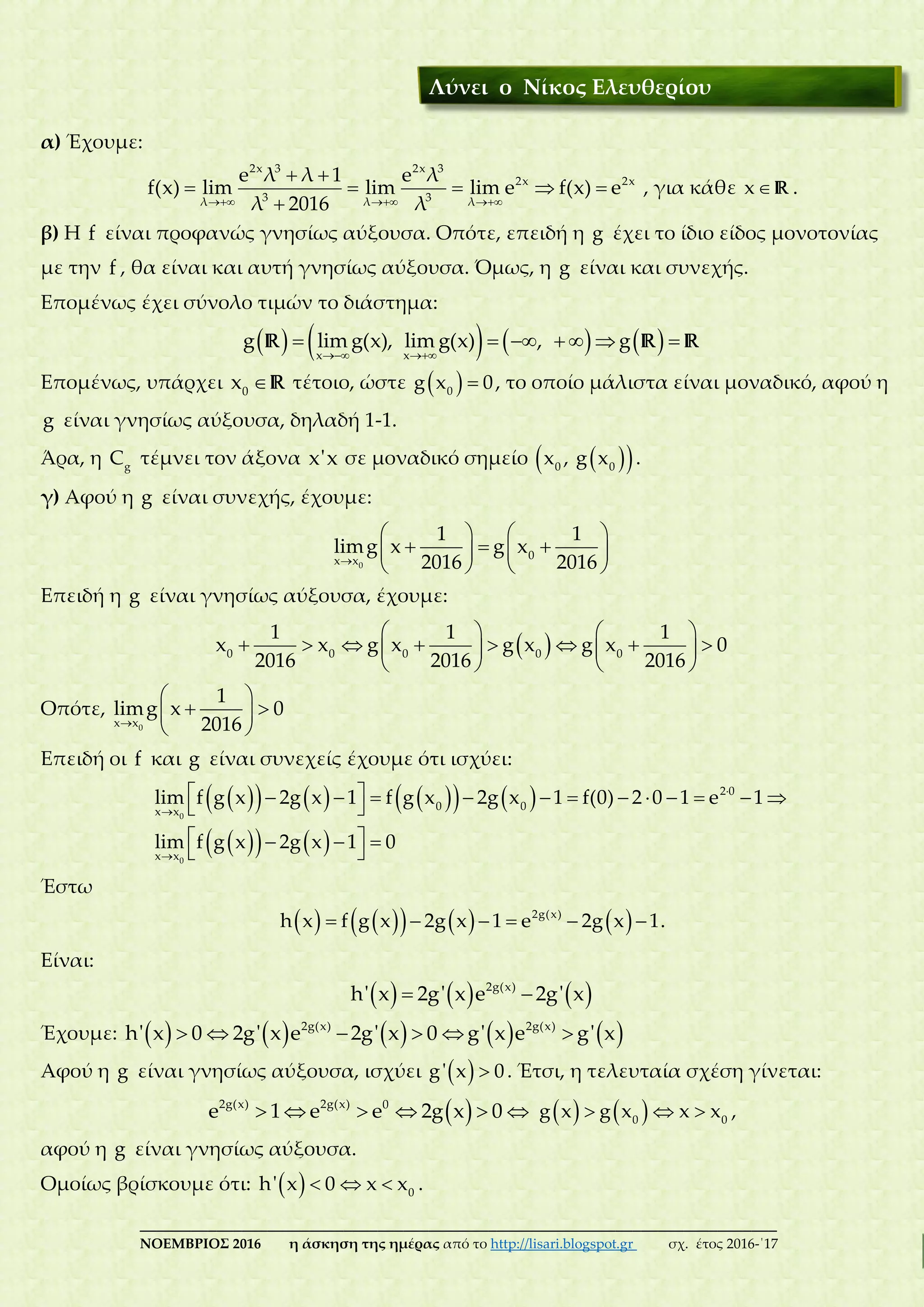 ___________________________________________________________________________
ΝΟΕΜΒΡΙΟΣ 2016 η άσκηση της ημέρας από το http://lisari.blogspot.gr σχ. έτος 2016-΄17
α) Έχουμε:
  
 
    

2x 3 2x 3
2x 2x
3 3λ λ λ
e λ λ 1 e λ
f(x) lim lim lim e f(x) e
λ 2016 λ
, για κάθε x R .
β) Η f είναι προφανώς γνησίως αύξουσα. Οπότε, επειδή η g έχει το ίδιο είδος μονοτονίας
με την f , θα είναι και αυτή γνησίως αύξουσα. Όμως, η g είναι και συνεχής.
Επομένως έχει σύνολο τιμών το διάστημα:
        
      
x x
g lim g(x), lim g(x) , gR R R
Επομένως, υπάρχει 0
x R τέτοιο, ώστε   0
g x 0, το οποίο μάλιστα είναι μοναδικό, αφού η
g είναι γνησίως αύξουσα, δηλαδή 1-1.
Άρα, η g
C τέμνει τον άξονα x'x σε μοναδικό σημείο   0 0
x , g x .
γ) Αφού η g είναι συνεχής, έχουμε:

   
     
   0
0x x
1 1
limg x g x
2016 2016
Επειδή η g είναι γνησίως αύξουσα, έχουμε:
    
          
   
0 0 0 0 0
1 1 1
x x g x g x g x 0
2016 2016 2016
Οπότε,

 
  
 0x x
1
limg x 0
2016
Επειδή οι f και g είναι συνεχείς έχουμε ότι ισχύει:
         
    



            
 
   
 
0
0
2 0
0 0x x
x x
lim f g x 2g x 1 f g x 2g x 1 f(0) 2 0 1 e 1
lim f g x 2g x 1 0
Έστω
             2g(x)
h x f g x 2g x 1 e 2g x 1.
Είναι:
      2g(x)
h' x 2g' x e 2g' x
Έχουμε:               2g(x) 2g(x)
h' x 0 2g' x e 2g' x 0 g' x e g' x
Αφού η g είναι γνησίως αύξουσα, ισχύει   g' x 0. Έτσι, η τελευταία σχέση γίνεται:
      2g(x) 2g(x) 0
e 1 e e 2g x 0      0 0
g x g x x x ,
αφού η g είναι γνησίως αύξουσα.
Ομοίως βρίσκουμε ότι:     0
h' x 0 x x .
Λύνει ο Νίκος Ελευθερίου
 